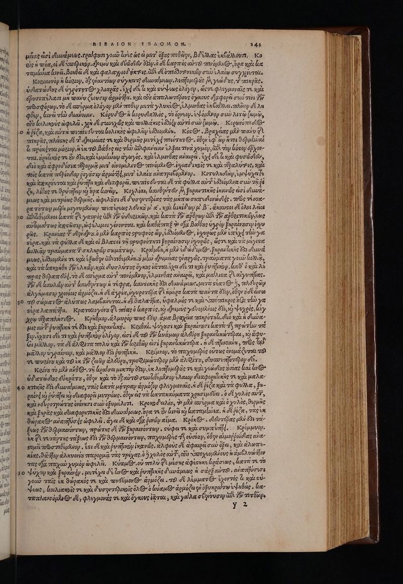 || μᾶας doi σϊαυώμεως, γρούφυσι γοαῦ Ἰωὰς ὡς ἃ μετὶ opua πτοίξίρν, Bee ἐκβάλλουσι, Ka οἷς ἡ τούα, οἱ δὲ xa dQunoy. d oiu κοὰ δώσουν ὄξιν.ὃ σὲ tor óc αὐτόν vá Gyon so κα. |. mulio lavéi. Boule δὲ κοὰ φαλαγγιοδφιοΡις δὰ σὲ oed oce y συὼ ἐλαίῳ συγλίοτοὰς | -. Koezewvoy ἢ kaozoy, d7 γὐανπίων σύγκειτῇ σϊωναίμεων, Metodo IW γεώδυς, oie. ὑσιατώσῖος dt ὑγρότυτ' χλιαρᾶς d dle dot su beoe ὀλίγον. ὥςτε φλεγμοναῖς τὰ κοὰ δῥυσιπέλασι uA ow Coup &amp;euo7]a. κοὶι Co ἀσταλωτόβους ὄγκους d]zqopé σι τινι δ Ql , (ινᾷ πίω σπιαύοιων. Κόρυδιθ'ἢ ἀορυσϊαλλὸς, 70 ὄρνεον. ἐψόμᾶνον σαὺ λιτῷ ζωμῷ, T Mo 3 ^ M ἃ * r » L LA A “ 7 cos ἀολικοὺς ὠφελέ, 93 σὲ σωωνεχὼς κοὰ πολλάκις ἐδδίήν αὐτό ead ζωμῷ, Ἱορωνόπισί: “πικρᾶς, πλάςας σὲ “ἢ φριμέιας τε κοὰ ϑερμῆς μετίχᾳ πτοιότατ Q-. ὅθον ἐφ᾽ ὧν ἅτοι 9 ulia “τοι, δρκίωιος τε ὃν ὄξι,κοὰ HT ἀγωγός, xol suave owouoe . ad σῖξ lo Quo didis, “οἷς ἰξκτὰ πιϑρίοσῖου ῥιγδσιν &amp;guotld uer ts αὐατριβόμᾶνον. Κοτυλπσϊὼν, e yer Te sui ἀφκρόετοίι κοὰ ou zrfet κοὰ σϊιαφορεῖ, arsezris δυ τοὺ δὲ τὰ φύλλα αὐτὶ ἐδδιόμδινα mu πῇ ῥὲ Qu, λίθος τε ϑρύσήειμ νὸ ὅρα lave, Κοχλίαε, lxuÜqvrt jv ξκραντικῆς ἱκονῶς εἰσὶ düuue μεὼς xo μετρίως Sunc. ὠφελᾶσι δὲ d'va qurdpiae τὰς μήπω muzredlovad le , are qose ge roy uu μιγνυμβώων ποιπέρεως Ad Una te α΄. vox laxid ey μὲ β΄. ἄκαυτοι δὲ ὅλοι A. eiat e Gil rtc kso, ὠφέλιμοι γίνοντιχι, κοὰ καθάσταξ Ὁ οἵα βαϊθας ὑγρὸν ξκραϊνοσιυ συ ρῶς, Κρανίας “ dlyvdjos.o μὴν ἑξαρπὸς Ξρυφνὸς ὧν, ἐδδιομῆνθ᾽, ἰσχυρῶς td ἐπεχφτίὼ γα sto. κοὰ τὰ φύλλα δὲ κοὰ οἱ βλαςοὶ τῇ spudQvorwzi ξυραίνοσιψ ἰσευρῶς y ὥςτε xoi. μέγιςα (ωλιᾷν τραύματα 7 σκληρώμ σωμάτωγ, Κραϊμξκ, ἡ μὴν ἐδωδεμθ, Enpew lascio ἄδι σϊαυ poe ἐδϑιομθύε τε κοὰ e Elo ἀδυτιθεμδύκοδ μίω) δ)ριμείας qioteyde τραύματα youi ἰολλᾷ, «χοὰς τὰ loin δ e Ac colt σϊυσλύτος ὄγκος (rot ἔχει dle 71 «oi ῥνήγον. La ὃ κοὶ λέ areae Speer 4d. o δὲ ασέρμα cur? anvóuswoy,eAavÜee αὐακρξ,, ttg od uses φὶ αἰγυσήϊας. δῇ δὲ loud ouf. κκαυδούτωμ ἡ τέφρα, lusinne 5 dluud usen ueri scars O^ 5, mA d voa ἀλγήμασιῳ χρονίοις ἁρμόζει ἡ σὲ ἀγρία, rov porápe Φὶ apsen Leer oa ve FS, elu ὑσὲ ἄσω 30 qf edu ἀλύπως λαμβανυτοι ἡ d ϑαλα να, Ua ute e κοὰ χασύσικρος o ali γα sto λαηηζήει. provee Q Variante ὃ καρπός, τὸ dJouste γόνομλύοις ὄδι, 1 ψυχρὸς, liy Xem ἥϑαπλησιθ, Κρῆ μον ἀλμυρόμ owe ὅδιν. ἅμα βραχξια “ικρότηζο, duo «ou ἡ σϊαῦα» puc αὐ Ὁ ῥυσῆ οὶ τί 15 Xo ξκρανίσῴ. Κοιθαί. ψύχοσι κοὰ ξκραίνσσι κατὰ ἢ πρώτίω a ξιψιϊχοσι de 1) κοὰ ῥυτήικον ὀλίγομ. εἰσὶ δὲ τό 2 ἀνάμωμ &amp;AdUos ξιρανϊικώτόρας Xj ἄφυ: Qu μᾶλλον. τὰ δὲ ἄλφιτα πολὺ xol TW ἀριθῶμ εἰσὶ ξηρανζυκώπόρα. ἡ δὲ zifiosown , πρὸς [58 μᾶλλον ὑγραίνειν, X9 μάλλου ὄξη ῥυσήϊκα, Κοίμνομ, v0 σταχυμϑβές οὕτως ὀνομα ζωτοίι τὶ γι υοίνα κοὰ τόν ἐκ δὲν ζειῶν ἀλδύρο. τοοφλμώτόρον μὲν ἀλφίτου, σἱυασεσηστόβου dle. Κοίνα 70 μὴν αὐθιθ-. τῇς ἐραΐσει μικτὸν ὄξιν εκ λεσήομόβδε τε Koc yd lose ὅσιας Lou iy Ὁ ὑδατώσισς dÜxosers , oÜqu κοὰ zo Jy αὐτό! wilde prey e Aouoy duaqoenlxcie τὰ κοὰ ut Aaa gard x) éuzifes ve) σϊιαφορέι μετρίως. ὅῳν εἰς χὰ ἰιωτακαύματα χρησιμδῦει. ὃ δὲ χυλὸς αὐτῇ, stt νδυροτρώτος ὑνίνασι cub ὑξυμέλιτι, “Κροκοδειλία, P μὴν Gu eget κοὶ ὃ χυλὺς, ϑερμῆς κοὰ ξηρὰς κοὰ σϊιαφορητίκῆς ὄδι σ᾽ωναίμεως ὅρα τι Gv Lari se) ἐκαττεμίυλια, ἡ δὲ ῥιζα. TU τπ ϑώρακΘ’ αὐασηύσάς ὠφελᾷ, ἄγει δὲ κοὰ d] ῥινῶν αἷμα, Koox ^ . σϊδυτόδας uoi ὄξι qu^ ἕξεως δῇ» ϑόῤμαινόντωγν, πρώτκες σὲ W ξκραινόντωμ. suQa τὰ xo evuzrea]d. Κρύμμνομ. ἐκφὶ τυτάρτης τάξεως 45V TW ϑόῤμαινόντωψ, πιαχυμόβες ἽΝ οὐσίαν, oov αἁμοῤῥοϊσῖας qua^ sup are nÜsiuoy , esi σὲ κοὰ verfus ἱκανῶς, ἀλφοὺς δὲ oues cub ὄξει. «ot ἄλωπε- κίας, S z]op GA xcvaviss σταρορμᾷ τὰς πρίχας. ὃ 5 χυλὸς αὐτ΄, ὧν ασσοχεομδύους H ἀἐμθλυώδίον σὰς σὰ σπταχαὺ χυμὸν ὠφελᾶ. Κύαμιθ' οὐ πολὺ Ql μέσης ἀφέτακε ἐράστως , laret σὰ τὸ 90 ψύχον xoi ξαραίνφν. μετίχει δὲ ἔν Θ’ κοὰ ῥυσημκᾶς διαυάμεως ἡ σὰρξ αὐτόν. αὐασήνσισι you ταῖς ἐκ ϑώρακός χε κοὰ -νδύμον Θ’ ἁρμόζει , σόϊ δὲ λέμματθ: exor Tác &amp; xot Su New y ζοιλιαποῖς τε κοὰ δυσῳντόλικοῖς ὅλ Θ᾽ ὃ lue G^ oua γ᾽ ὀξυκραίπτῳ ἐψηύεις , ἔα»; micas du δὲ, φλεγμονάς τε «gi ὄγκους rot. , κοὰ yo σύγννυσιν lx TW zie y 52