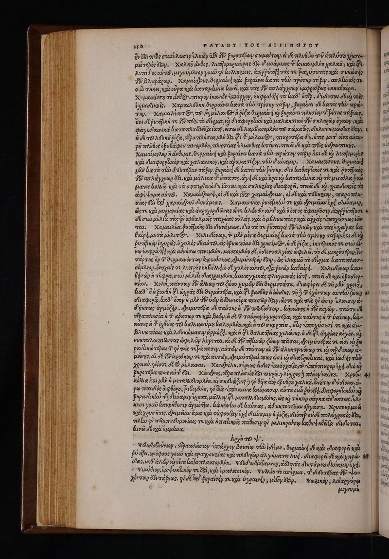PTT] rAYAOY ΤΟΥ AIIINMK'HIOY ὃν Ut πῶς συυὐδλωσιψ kAxdu ἀϑὲ TW £xorzápay motu y. ἐ dt gwÜan οὔ Cars Mota: | αὐτόβος 65. Χαλκ ἄνθος. λεσηομερεοίρας ὄϊξ; δαυάμεως T Lexus χαλκᾶ » xot Qi λισίδος αὐτδὶιμιγνύμδνον youd qi ἀολλσοίοις, ἀπ ῥύσῃ τας τε ῥαχύτητας xo συκώσᾳφς 3 βλιφάρων. Xapeudjove.S«ououvd xoa ξηραίνει lest abb air τόξιν. ασλίιδαίς τς 0.) τήκει, coi οὖρα κρὸ; lotta luvel, κοὰ τὰς TW απλάγχνων ἐμφραίξεις ἐκκαθαέρει, | 838. Χυμασιίοσυ τὸ ἀνθ . πικρὸν ἱκωνὼῶς υσάρχον, ἐκφρα 4 τὰ ἐκϑ᾽ πῶ, d'idlorot δὲ xs 1 igi dunoit. Χαμαιλόύκα. ϑερμαίνει κατὰ σίω τρίτην TU » ξηραίνει δὲ Laert qi πρώ» | 3 4 j qu. ^ XauuAsors G^, τό M weAcw GO n ῥιζα ϑερμαίνᾳ νὰ ξκραίνει σληισίομ 7 βίτης τάξεως, | i tei σὲ ῥυσκ τε TW πόδὶ τὸ σίερμα d δικφορηζικὰ κοὰ μαλακτικὴ “ἣν o xAngüy ὄγκωμ E i φαγεσϊαινικὰ ἰαταπλκαδδέ(ᾳ lao. ἄσῳ σὲ λαμβανομῆ “δὶ σώμαΐς, σϊκλητηριωσίας $i, a ἢ  ἢ dt ad AóUxz ῥίζα, mie uiu s φὶ 2 use : πικροτόδα diae μετ ois QUSlie | xi ρὲ “πλῆθος ὀξυθάφου zrivoySun, πλατέας Ἑλμινέας lerava vro dt xod πρὸς ὑα)ρωπικῦς, ἝΩ bd Χαμαίμφλου ἢ ἄνθεμις, «puaurd κοὰ ξκραένει μα τὰ τί πρώταν τάξιν ει d v) λεσηομερὲῷ yo κοὰ σι αφορνζωκον wot χαλαςικόμ, aee αῤωματίζογ. τὼ διαύαμιν. -Καμαιηήτ ve. 9«euauad | pA luci τίὼ δδυτόβαν τάξιν. Enpottvd δὲ (ατὰ lo rug. duo ἐαθαρίωώς τὰ κρὰ vaina. “Ῥίασλάγχνωυ ὄδιικρὰ pase “ὃ ἥστωτος, ἄγᾳσὲ κοὰ ὅρα τὸ trii.) τὰ μεγαίλα po. ματα loa wol τὰ σφπεσϊονώσι, ἔζτοιι. κοὰ σκλπρζας σία φορεῖ, στοιεῖ δὲ 19 ᾿δμιασιικοῖς σὰ ἀφέψεμα αὐτό. Χαμαίοθοωψ, οἱ d «ot (669 yauatdjouo , οἱ d κοὰ τόύκρκον , aotoa zr σίας 58 G9 yapoud]ovi σδϊυνάμεως,. Χαμαισώκψ. ῥυἠικίω τε «gi φοιμξαν ἐχᾷ σϊαύαμιψ, ὥστε κοὰ μυρμϑκίας κοὰ ἀκροχορσϊῶνας οὔτε cA d vdtr αὐτὴ xui ὃ ovr oc ἀφαερδσιν. ἀηρῤῥύνῆσσι τ΄ δὲ σιὼ uel τὰς qu ὀφθαλμοῖς σπταχέας ov Ace κοὰ ἃ μξλυωπίας κοὰ apyec APO Um «oC ἰῶν σαι. Χαμαελέα. ῥυγικῆς 45 divae. διὸ TT ῥυσαραὰ TW ελκῶγ κοὰ τὰς ἑοκαίρας ha iod; μετὰ μέλιτι’, Χελισίόνιογ, Ὁ iJ μέγα ϑερμαίνᾳ ἑκα τὰ rl ayirgy ΤΣ δὲ νὰ ῥυσηικὸν ἰσχυρῶς. ὃ χυλὸς δὲ αὐτό, εἰς ὑξνωπίαν ὄδι yo ius Qs σὲ ῥίζα, ἰσυτόδικσο τὰ συὼ oie vto ἐκφρα 4 κοὰ αὐνήσῳ σεινομθλη. μαοσομδυῳ σὲ, ὑσϊονταλγίας ὠφελεῖ, τὸ δὲ μικιρύτόβομεϊοι / SLE 2 , 3 * yis [4 e FU Y qwozno op P ϑερμαινόντωμ dosoda«we,djonuv boy hy ; ὡς ελκοαῦ πὸ σίερμα laus σύμδινου ὄνυχας arx. λεπρὸς ex GRO d.6 σὲ χυλὸς αὐτό, οἵᾳ ῥινῶν ἰιαθαίρ4ά. Χελισϊόνων loue (ded ἡ τέφρα, σιὼ μέλι, σϊιαλριομθύε, ἀμυαγχικὲς φλεγμονεὶς ἰζ τῇ. σπτοιέὶ δὲ κοὰ ὀξυσῖορ-. κίων, Χολή, στάντων TW ἄλλων T ζώου χυμῶν F5 ϑερμοτάτα, διαφέρει δὲ zii μὴν χροιᾷ, L9? δὴ ξανθὴ φὶ ὠχοᾶς δὴ ϑερμότόμα, κοὰ Φὶ ξανθῆς ἡ iens, τὴ 2 7 ἐχόντων αὐτί ζώωμ s σἹιαφορᾷ, ἀαϑ᾽ ὅσον ἡ μὴν TW ὑῶν ἀδϑενεςίρα πσασῶν ey. dieere xo. ePi οὐ ὠσὶν Ἑλκεσιψ ἂν δύκτως ἁρμόζν. δοιμυτόδα δὲ ταύτας ἡ 3 qve od rey . levage ἡ TW αἰγῶν . rer d ioa zrAucie ἡ T aPxToy 7x κρὰ Body. δὲ 7 ταύρων ἰσιυροτόβα, κοὶ ταύτης ἡ Ὁ δαίνωγ, ae κάνης ἡ ἰχύνος m aov s e Asus κοὰ ἡ πὶ OX907115 , Νὰς χασυχύσεσί σε κρὰ ἐμ βλυωπίαες xx λόυκώμασιν ἁρμόζᾳ. κοὰ ἡ φὶ ϑαλαἥέας χελώνης ἡ δὲ Qi ἀγξίας αἰγός, 1). νυκταλωπιῶντας ὠφελῶν λέγυτοι, αἱ δὲ Pj? σηϊιωὧν ξώων τοᾶσαε, φοιμύποδαξτε ἐσὶ 2 gau) doo Ὁ οὐ ois τεβάστοσιμν, αὐτῶν δὲ τούτων αἱ P ἀλεκτρυόνων τε τὸ σῷ δίκωγν ἀ- μείνος, αἱ σὲ δὴ ἱεραίκων τε κρὰ ἀετῶμ,σ)οιμύπόδαξπσως εἰσὶ ὁ duae om cas, κοὰ ἰώδ4ς rli Xetiow, glor dt (ἃ μέλαιναι, Χονοβοέλκισίρεως ἄσῖος Vastoys xy? Nori xpoy &amp;yd. do νὰ ξιροτόβᾳ oca) fu. Χόναβοος, ἴραπλήσιός ev τσυρῷ, γλίσχρος ἢ πλεον κέν». Χρυῶς 41 κόλλα, csi μδ ἡ μεταλκδυομθύα, Xy xta ien 5 qu θῆᾳ ἀρ ups ye Axa, Git διύσϊοικι, ἤ- gu zrtudló ἃ lagu, Ριβυμϑύσ, qi ie aro καύα ἀκύμασιψ, αὔτη ous ῥύση, deos νὴ ὴ ξαρανϊοκίὼ ἢ deua ἔχασα, μᾶλλον Φὶ μεταλὰδυομθύης͵ ὡς c) τήκειν σάρκα ἀδιάκτως Ae — 6Ὸ d) κεσὶ you ἄακολθεσιν épisode lxevlu di lobrac : &amp;d uxeroz áo éByact. Χρυσοκῷ pu Ἢ : Wo y evene. djeusciow ἅμα κορὰ «ὐφουίων yd dubia ἡ [267 Viae, ovdt zroAwyensoc Khi, πλίω οὐ πόδιπνσυμονίαις τι κρὰ greca is σπαδεσιρ qu μελικραύγῳ lUe nie. ed locos Lavà δὲ κοὰ ἐμμίωκ, . m | Ϊ * ; : Ἀρχὴ TÜ Μ΄. T Ὑδυσϊοβούνιον ; ἰδαπλήσιον Vaxteyoy βουνίῳ lb ἰσίξων. ϑερμαίνᾳ δὲ κοὰ σἱιαφορέϊ tole fuzifa.spoqove γοιῦ soi σραγγονρίας κοὰ πλόυρῶμ ἀλγήματα λυῴ. σϊιαφορῷ δὲ xoi χοιρά, $8 dec, uso ἁλῶν |j otra e] zA tos oput. Vébd'odix[euvoy, αἀὗϑονδο δικτάμνυ διωύαμιμ wdé c M ψιμνθιον cuv xay τε δ, XOU ἐμπλαςικόν. Ψυλλίσ τὸ ασέρμα. “ἢ σϊδυτόμας δῇ “υ- Xovroy sa Eug. qi dt Gd ξχραίνῴμ τε iol venu , up Fry, ψωρικὸν, λιθαργύρῳᾳ RE [yv