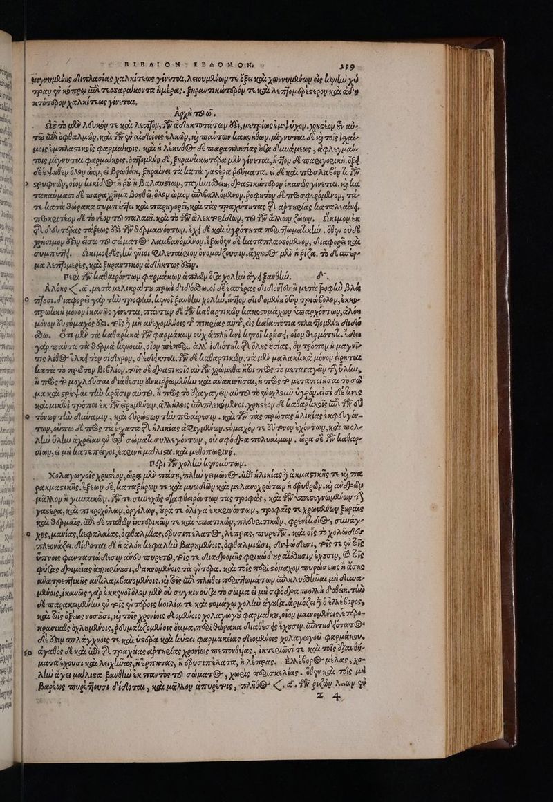 μιγνυμδύης οπιπλασίας χαλνέτεως yero λειουμλύων 7x ὄξει κοὰ χωννυμδύων ἐς Lulu χύ za οὐ κόπρῳ iA τεοσαραίκονται ἡμέρας. ξαραντικώτοβόμ τε κοὰ λεπῆομ épes«po «9x &amp;d'y xczósópoy χαλκίτεως γίνετοίε, | Ó—— - Ἀρχὴ 3 9. SD τὸ uU λόυκου τε κοὰ λεσῆνμν TW ἀσϊκκτοτάτωμ 5, μυπρίως ἐμψ yay Jens coy ἕν αὖ» | σῷ GA opea ud, xo TW οὐ αἰσίοιοις Andy, ὦ «-σαύτῶν loc no nto μίγνυται σὲ 2 7Üi$ Ime | μοις μπλασεκοῖς φαρμαίκοις, κρὰ ἡ AexuÜ dt τεαραπλησίας δύ διμυάμεως, iyu | eue μέγνυποιι φαρμούίπκοις oerfouóug d, ξκρανζοκωτόμα pU vero, ἡ “ἤομ δὲ τοαοιγοουω ὅξ4 | «εξ ψαθὲν ὅλον ὠόν, εἰ Boni, ξαραίνει τὰ laco γαςέρα ῥδύματα. εἰ δὲ κοὰ m ba ceo ὦ ἣν |» σρυφνὼν, οἷον luxid 9: ῥὲ à βαλαυσίων, ταγίμωμιδϑειηγα)οαοικώτομου ἱκανῶς yéveou. 1) lec | πακαύμασι δὲ τοαραλρῆμα Dole ὅλον ὦμον ἀὐλβαλλόμδνογ. ῥοφετὸν δὲ πρτοσφερόμᾶνομ, τὰ | e leat ϑώρακα συμπείηγει oia στχρηγορ eis tola τὰς πραχύτατας φὶ αὐτπρίας ἰιαταλεαῖν, | -qr&amp;»xer&amp;oy δὲ 7o veoy TÓ vri Aou. «oi. τὸ δὴν Aere eld ly, PR ἄλλων ζώων. ὠκεμου ἐκ | ϑὲ δαυπόδας τάξεως Y5y TW ϑόῤμαινόντων. ἐχά δὲ κοὰ ὑγρότατα πόδι ωμαϊωοκίμ), ὅθῳν ovd ᾿)ήσιμου Sp eire T6 σώματι’ λαμθανόμανομ,ἐξωθον δὲ ἰξαταπλαοσόμδνον, σιαφορξι κοὶς ᾿συμπεῆ4. ῶκιμοφσὲς, li) φνίοι QUA rotéoxoy ὀνομαίζουσιψ. ens Θ΄ UJ ἡ ῥίζα, πὸ δὲ cargo | qum λεσημερὲς, κρὰ ξκραντεκὸμ ad ierwe ὄξίν. περὶ TW ἀαθαιρόντων φαρμάκων zd ae χολίι ἄγᾳ ξανβώ. d. A Mug «C «e μετὰ usual rs πρωὶ διδόδδῳ. οἱ δὲ ξασέρας dudliv[ét- ἢ μετὰ βοφίὼ βλά lo arse. διαφορᾷ γαὺ rli ροφίω, quoi ξανβίω χολίω δμῆου d'ud'ousuln δίουν spia CoA κω» πρωϊμοὶ μόνον ἱκανῶς ywerou, στέντων σὲ τὴν ἑαθαρτικὼν ἰμακοσομάχων “πἀαρχόντων,ἀλόη |. ἱμόνομ δυφόμαχός ὄξι. “Εἷς ἢ μὴ αὐεχομθύοις Τὶ πικρίας αὐτὸ ἐς ἑαϊα-ποτια Aet fotu duda | -Aue. τι μὴν τὰ ἱαθαρίωκκαὶ TW φαρμάκωμ ovy ἁπλῇ ζωὶ ἐκγνοῖ ligo, οἵου ϑερμόταζι, len | τγορπσαύτα τὰ ϑόβμὲ ἰκγνοιῦ, οἷον τουπόδι, ἀλλ᾽ iduorul φὶ ὅλης ὁσίας, Op τρόντου ἡ μαγνῖ; | πς λίθΘ’ λκά τον σισίκρομ, δισιφκτοι δὴ σὲ καθβαρτικώυ. τὰ μὲν μαλακίσκα μόνον ἐΐριυτοίε | eei τὸ πρῶτον βιθλιομ. οἷς δὲ σ)ρασικοῖς αὐ PW χρώμιθα G1 γεῶς τὸ μεταγαγέν fy v Mut, | ἢ πῶς Ὁ μοχλόύσαι διάθεσιν δκιῤῥωμλῥίω vol cuatro ten mro P. μεταποιῆσαι το σῷ μια xol σρέψαι lb logo αὐτόν à χρὼς τὸ Dey ary ey αὐτόν τὸ γὐοχλοωῦ ὑγρόν. εἰσὶ dle ἀνεῷ |. Wo uod τηρόστοι ἐκ TW. ἐραμδνων, ἀλλήλοις ἀδυπλεκομδλνοι. χρηςίον dt καθαρίσοοῖς ἀδὶ $9 68 le πόνων vl σϊαύαμιν.. κοὰ Φὐρώσων τίὠ πεϑαίρεσιψ. κρὰ TW τὰς πρώτας ἡλικίας ἐκφόυγόν- | πων, οὕπω δὲ πὼς τὰ ἔχατα φὶ ἡλικίας ἀφιεγμνωμ. so put yop τε ὄύτρνον ἐχόντων, «ott ar | Alu vAlw ἀχρέων qe τ σώμαϊι συλλεγόντων,, ov eQodjea ππολναίμωμ, ὥρα δὲ TW καθαρ gay, μὴ ἐξα τεπέγοι, ἐχρινη μαὐλισα οὶ llores, ν πόῤὶ TW χολίω ἀφνοωύταν. . | so Χυλαγωγοῖς yeussou ala JU σώσῃ, πλίμ χειμῶν Θ᾽, ἀϑὲ ἡλικίας ὃ ἀκμασικῆς σὰ στ ρακμαΞικῆς, ἐξεων δὲ, ἀκταξηρωμ τε κοὰ μυωσϊῶν xoi μελανοχρώτωψ ἢ ὀβυθρῶν ὁ ow d Jesu “μᾶλλον ἢ γαυασιῶν. δῇ τε σωωεχῶς σἠχφθειρόντωμ τὰς τροφαὶ » xou TW xaxesv vadam 4 | ἰγαςέρα, oit πικροχόλων. op I AG ὅρά τε ὀλίγα ἐκκοινόντων » τροφαῖς τὰ χρωμΆ ων ξηροῖς |. Xo ϑόῤμαξς. GA δὲ vr ὑκτόδικῶν τι xoà σσατικῶμ, πλδυριπικών, φρενί ld ^, mua L gare μανίας, rs ooee op loe toee s δῥυσιπέλατθ', λέπρας, supe ?h . κοὰ οἷς τὸ χολῶσί | πλεονάζει. δι τοι δὲ &amp; GA dn lesa ed Bapsusoie ὀφθαλμιῶσι, σιεψώσῖεσι, vis τε γ᾽ (ov ὕπνοις φαντασιώσϊεσιν αὔδὺ xa vert, Pie τε σϊιχα)οομῆὶις ouxaid sc αἰόϑησιν ἴχοσιμ, C ie Que δριμέιας og ovii, δακνομλύοις πὰ qud, κοὰ τοῖς πόδι ςὐμάχου τουρώσεως ἢ ἄσκῷ ρὐὐχγοεσήικῆς αὐϊιλαμβανομθύοις. ὦ Οἷς i πλήθει πόδι πωμάτων ἁφυιλυδοί σαι μὴ δίωυα; | 4UUoic ἱκωνῶς yet ἐκκῳνοῖ ὅλομ p9 ov συγκιν oU (Ix 7o σῶμα ei un σφόδρα 190a delen uà |. dÉaatoexeipulun οὐ γοῖς qvzdpote lora τε κοὶ σομάχῳ χολίω ἄγο(α ἁρμόζει 59 SANE epos, | — Ng Gic ὀξεως νοσᾶσι, γὼ τοῖς χρονίοις δεομύοις χολαγωγδ Φαρμαίκα,οίομ μακνομϑιῤοις οτόβο- ᾿ ᾿κρανικὼς ὑχλομᾶψοις, ῥδυμαζομλνοις ὄμμα πόδὶ ϑὼ ρακα σιιαθεσάς ἐχυσιψ. ἁὐντησ' dore 19: | — dis iy ασλάγχνοις τε «ga Usdpa κοὰ ἔονςει φαρμακείας σϊεομοις χολάγωγοῦ φαρμάου, Io. ἀγαθὸς δὲ xoi ἀϑὲ φὶ πραχέας αῤτηθζας χρονίως wentvÜhjae ἱκτιοιῶσι τὰ Kg τοῖς Tto dj putri oui git, λειχίι ας, serico, ἢ ὀβυσιπέλατα, n λοπρας, ἔλλεθο p usas , Xo Alu ἄγει μαϊλιςα ξανθίω Gc ortos τόν σώματι’, χωρὶς σόδισκελίας. adu xg τὸϊς μὲ βαρέως vavevzjouss d'idlrot y «gà μᾶλλον ἀπυρίνις., al «C. d «TW ῥιζῶν λοὼμ qu Ζ 4