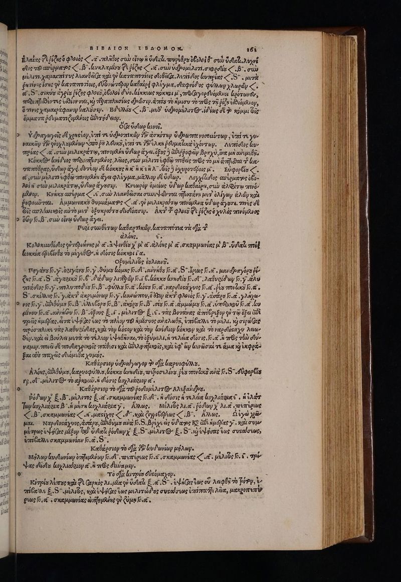 ΒΙΒΛΙΟΝ ἘΒδΟΜΟΝ, ὁ 4161 | ἔλαξας 0l ΠΩΣ φλοιὸς ζ΄ (κα «πλῆθος CU oL Vell, ουρξῆου ὀβολοὶ I^ σιὼ ὕσιχὶ, λυχνέ doc τόν ασίρμαηος «C, Β΄. (υκλαμίνυ QA ῥίζας «( et συὼ ὑαβρομέλισι, σκορσίίς ζ.8΄. σιὼ | μέλισπιιχαμακπίτυς Asowd eje xol i ἀκτασποτίοις σϊοβξιζς, λεστίσῖος voro «7 S , μετὰ , [4. zivie loue V ἀαταστοτίοις, δύζνωτόδον ἀαθαίρᾳ φλίγμα, σϊχῳνίδος QUA ὧν χλωρὰν e | LS eius ἀγρία ῥίζης QUIS, θξολοὶ δυο, locit κόκκρι μ΄, πϑ(ὡγορδυόμανοι (ρότωνδι;, πόδισηιόϑεντες εόϑιον TOU, V) zie ania djdai.dzris τὸ ἥμισυ To πρὸς τῇ ῥίζα ἐδδιόμανου, | Bowie χαμαεράφανον βαλᾶσιν. Bd «C B uso ὑφοομελιτθ ἰδίως δὲ ἡ κόμμι Gig | ὄμματα ὅδυματιζομδύοις ἑωντύδιειου. ; | | Ox ὕσϊωρ [ενοῖ, | Υδραγωγοῖς δὲ youstoy, ἐπί τε ὑσ)οοπικώυ 7W ao xvrhyp vdlegert νοσοαύτωμ, tori τὰ yv ναικῶμ TY φὐοχλομϑύων Naso $8 λόδυκδ, ἐπί τε 2 eAXh ῥδυμαϊωιὰ ἐχόντζωμ. Λεσίσῖος lu» πρίας «C. cuu μελικράτῳ, πινομθύν ud Moo ἄγει. pue ὃ ἀδιῤῥοφῶν βραχὺ, ἵνα μὴ cesa Kóx 8 ἐενίδιος πόδιεσηισμλνος, λξιος, στὰ μέλιτι ia role χερὸς τὸ μὴ Grai] ro “ἢ ἔα» πα πούρας, ὕσίωρ ἄγᾳ. στον δὲ lonxac ἢ καὶ ἢ x «AC. Gi 5 ἰσιυροτόβοις t EvqopÉts ζ΄. &amp; rub μέλιτι εφθῷ σινομδούμ ἄγε φλέγμα, μᾶλλου δὲ ὕσΊῖωρ. Λογχίἀσῖος Gelato o6a- λοὶ ἡ cu) μιλικράτῳ, ud leo ἄγσσιν. Κνεωρὸν ὁμοίως ὕδωρ lalotos, συὺ AQ σπινᾷ» | po. Κνήκε ασέρμα «C «e σωὺ λεανθᾷσαι cef dverot σηιοσάνε uv. ὀλίγων &amp;Ady xol Pedoul TOU. Ἀμμωνιακῦ ϑυμιάμαοε «C. γ᾽ μελικραίτῳ σπινόμανᾳ ὕδωρ ἄγυσσι, τινὲς σὲ p^ axrMuiwoie αὐτὸ μετ ὀξυκραίτο dlidlónrw. | Axe? T φλοιδ Qi iQ ὃ χυλὸς σινόμδισῷ 5 ὅζυ fo. muc οἴνῳ ὕσίωρ ἄγει. | περὶ cwulerty καϊαρτικώυν, lorem met τὰ ea. 7 ἀλόκς, e. | “Κολόκαυθίσιος ᾿ὐτόδιώνης i£ αἱ x ψινθία χ' μὲ οἱ RA One μ et mkukvias ut B^ vd lat ποίᾷ ᾿᾿ἀοκκίαᾳ is Givba τὸ uy σίόοσις ξόκκοι ἴα, | οξυμελιῶς ἰσλιανδ. | T'yyavs fo. .«δοιγάνο Io. y ,ϑύμο loue Jo. dU cowpvns Jo. ,S - ἔρεως Jo.&amp; . μανάδθοαγόρυ $e Que o.c 5. «ἀγκοικὲ 10.6 .d doy Dui dy To.i 6. toes lrmdAis o. t λαβυοίδων fo. y .&amp;Av “πιάσῖος [6.7 zroAvzred'is o. φύλλα Jo. oso Jo. e ναρσϊοςάχνος Jo. . fea “πονίικὰ fo. || 8΄.,σκίλλης [6. γι κτ ἀκρεμόνωμ Jo.y «owarzrou,0 y qx? φλοιὸς Jo.'y .toitos [2.οἢ,γλήχων I9: γος foy ix ugs [5.8 ἀλλεξόρσ Jo, B7 eios To. .ots [6.α,ἀμμώμα Jo c ὑπόδυωῦ Io.et ἐν | εὖνον fo. .ewyn(ou Jo. B^ .ofove E.£ . usur E. 6. τὰς βοτάνας ἀποθρεξομ οὐ τῷ ὄξει 777 | pde ἡμόγας, erro bes ἕως o πλέον τόὶ ἡμέσυος αὐκλωβᾷ, ἐπίξαλλε τὸ μέλι, 9 rige Gee | “ποόσπλικε τὰς λαθυοίσϊας, κοὶς τὸν lásoy xou Toy vidlop lóxxpy xo 7o vtedlóseyv λείων | Qiy.ttpi εἰ βούλεαι uero 70 τέλεομ een rivo, To ὑξύμελι, ἡ τελέια doit. Jo. oc . rc vla elu | watay. 7rd δὲ πτοσϊαγρικοῖς στώθεσι κοὰ Gay rfi ie κοὺ ἐφ᾽ ὧν leva τε ἅμα νὴ ἐκφρά fou có mrt eie σϊεόμεθα χυμός. ! Καθάρσιομ ὑοβοαίγωγον ὁ d]: luam a. | AAeus God uus, καρυοφύλλσ, ἰόκκο Ludis opone Mv es rovlacs αὐ o. S .düqepbis | rged μέλι’ τὸ tpxbub. ἡ σϊόσις ἰιοχλιάοιομ αἴ. |o Καθάρσιομ τὸ οᾳ τό ῥοσϊομέλιτθ’ Αλεξαύαῆου. | — ῥόδωρχ' ξ.δ᾽, μέλιτος E 6 σκαμμωνίας [.σ-, ἡ σϊόσις ἡ τελέα ἐοχλιάφια € , ἡ Ἰλῶτ | foy ἰοχλιάρια β΄ ἡ me κοχλιάρίαγ, ἄλλως, μιίλιφολιι, ῥοσίων Xx λιν «τοιπίρεως | (Κ΄. Β΄,σκαμμωνίας «C ini μαείχυς «C Ld o (yii eoe «C L^, ἄλλως, ὦ ἐγὼ γῶν | qeu. Ναρσϊοςάχυος, ἀστέρα, θλθύμα αὐ Jo. S. βρέχε ἐς Ud tte ΚΘ G2 nip det γ΄. κοὰ συμ | μέτρων ve μέξου (69. ola ῥύσϊωμχ' £.S «μέλιτθ’ É. 8 ad εὐόσας ἕως ausala«or, | {πίξαλλεσκαμμωνίων fo.e RTL Καθάρσιον 70 οὔκ PW lud avito μήλωγ. t ? P [4 |. μήλων ἀυσϊωνίων ὁπήεμθύων [6.σἹ᾽, πσεπέρεως o. σκαμμωνίας «C «e. μελιῶς 5. ὦ. Tp | Neue dcs ἰεοχλιαίριομ οἱ i τεὸς duca. o τὸ d]: ἰωτρία δύςόμαχομ. BN , eg LO e Hf 5l e mt E τὰ Kyzpls λίπος κοὰ φὶ (μρκὸς 2u.uilee qe ὕσϊαζι E. ec. e nee oe οὖ λαφθῇ oo Trev, rd “πίδκλλε E. (μέλιῶς, κοὰ eb ee ἕως μελιτώσισς συςαίστως ἐπήπεαηελέια, epe βίως o e ςσκαμμῳνίας aiv p gowue qu ζύμῃ ορξ, o | | | | |