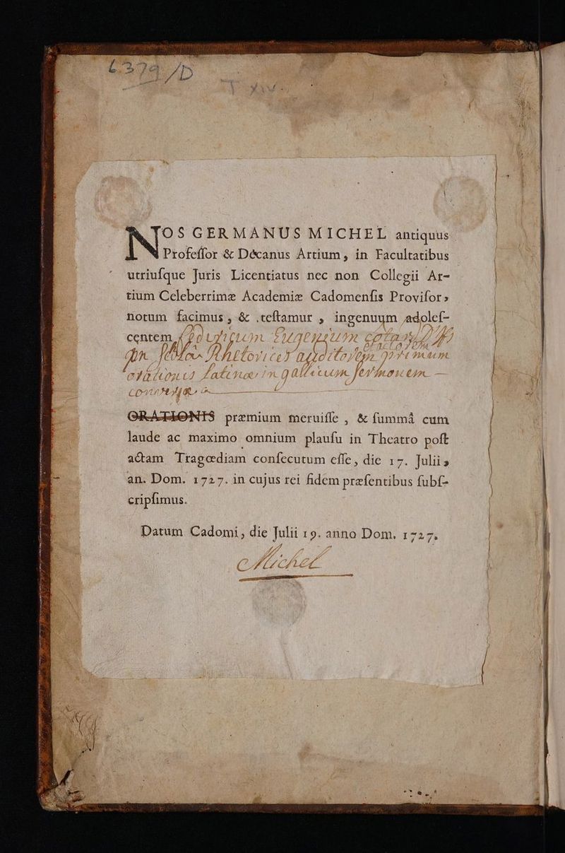 utriufque Juris Licentiatus nec non Collegii Ar- tium Celeberrimz Academie Cadomenfis Provifor» notum lacius ;& USE : angennum epic c jf Lm n ZU dn 2t CE a7. 21,7 Ug [Ah Íte) 'L££À (10 paie. TP Sig labe Tot Á Latet | 4n. CO tA go LAU UD QR-AcIEeNTS praemium feruiffe , & fümmáà cum laude ac maximo omnium plaufu in Theatro poft actam Tragodiam confíecutum effe , dic 17. Julii an. Dom. 1727. in cujus rei fidem przfentibus fubf- cripflimus. Datum Cadomi, die Julii 19. anno Dom. 1727. ED 7 D » (97 P C