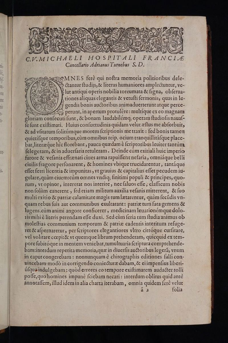 C.V.MICHAE HOSPITALI Cancellario Adrianus l'urnebus S. D. - - OMNES feré qui noftra memoria politioribus dele- ON &amp;antur ftudijs; &amp; literas humaniores amplectuntur, ve- ACE Y lut antiqui operis nobilia toreumata &amp; figna, obferua- J Ltionesaliquas elegantis &amp; vetufti fermonis, quasin le- (Cv v9) f$ gendis bonis auctoribus animaduerterunt atque perce- Ne NNSc Ii perunt, in apertum protulére: multique ex eo magnam gloriam confecuti funt, &amp; bonam laudabilémq; operam ftudiofrs nauaf- fe funt exiftimati. Huius confuetudinis quidam velut zftus me abforbuit; &amp; ad vfitatum folitámque morem fcriptionis me traxit : fed bonistamen quietí(que temporibus, cüm omnibus reip. ocium tranquillitáfque placc- bat,literzQue hic florebant ; pauca quxdam 6 fcriptoribus leuiter tantüm, felegeram, &amp; in aduerfaria retuleram . Deinde cüm exitiali huic imperio furore &amp; vefania effrznati ciues arma rapuiffent nefaria, omniáque belli ciuilis fragore perfonarent; &amp; homines vbique trucidarentur, tantáque effet ferri licentia &amp; impunitas vt grauius &amp; capitalius eflet pecudem iu- gulare,quàm ciuem:cüm omnes vndiq; finitimi populi &amp; principes, quo- rum vtopinor , intererat nos interire , necfaluos effe ; clafficum nobis non folüm canerent , fed etiam militum auxilia vefanis mitterent, &amp; fuo multi exitio &amp; patriz calamitate magis tum ]ztarentur, quàm fecüdis vn- quam rebus fuis aut communibus exultarant: patriz tum fata gemens &amp; lugens,cüm animi angore conficerer , medicinam leuationémque dolo- 1is mihi literis pecendam effe duxi. Sed cüm feria tum ftudiaanimus ob moleftias communium temporum &amp; patriz cadentis interitum refuge- ret &amp; afpernaretur, per fcriptores elegantiores vltro citróque curfitare, porefubitóque in mentem veniebat,tumultuaria fcriptura comprehende- bam:interdum repetita memoria;quz in diuerfis au&amp;oribus legerá; vnum in caputcongerebam : nonnunquam é chirographis editiones falfi con- uincebam:modó in corrigendo coniecturz dabam, &amp; eiimpenfius liberi- ü(quaindulgebam ; quód errores eo tempore exiftimarem audacter tolli pofle,quo homines impuné fciebam necari : interdum oblitus quid ante annotaffem, illud idemin alia charta iterabam , omnia quidem fere velut PILAS folia