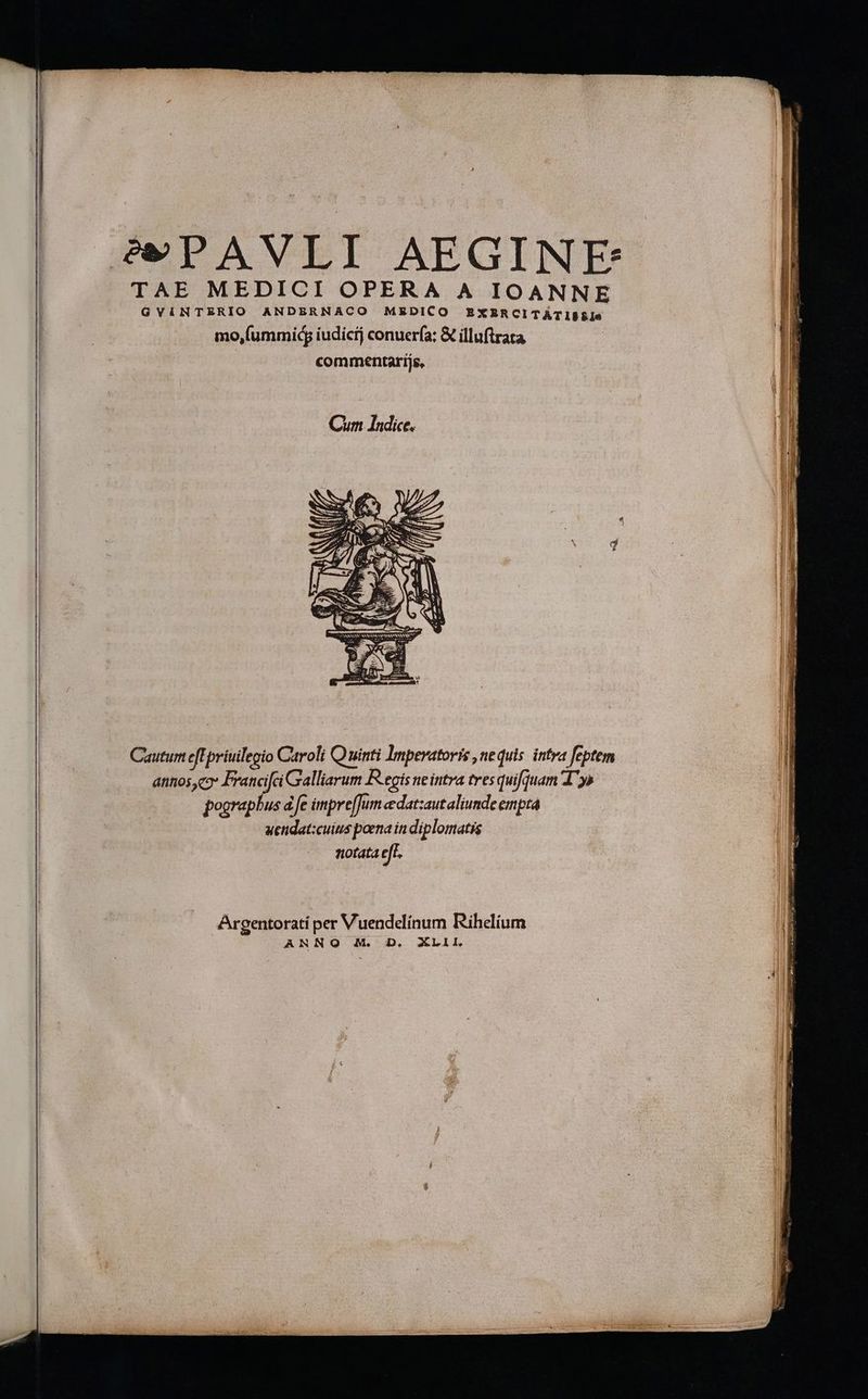 TAE MEDICI OPERA A IOANNE GVINTERIO ANDERNACO MEDICO EXBERCITATISSiIe mo,(ummid iudicij conuería; &amp; illuftrata commentarijs, Cauturn eff priuilegio Caroli Q uinti Imperatoris , nequis. intra feptem drinos C9 dic Galliarum R.egis ne intra tres quifjuam T^y» pooraphus d fe impre[Jum edatzautaliunde empta uendat:cuius poena in diplomatis notata eff. Argentorati per Vuendelínum Rihelium ANNO M. D, XLII.