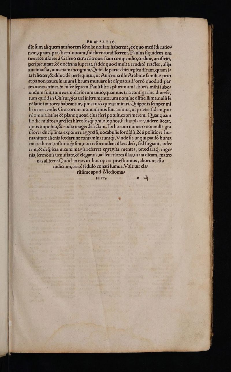 : PRaEFATIÓ. i diofum aliquem authorem fcholz noftrae haberent, ex quo medédi ratíó^ nem,quam practícen uocant,fideliter condi(cerent, Paulus fiquídem om fes recentiores à Craleno citta cótrouerfíam compendio, órdíne, artífícíó, perípicuítate,&amp; doctrína fuperat, Adde quód multa erudité tractet , alijs aut íntacta , aut etíam incognita, Quid de parte chírurgica dícam,quam í2 ta feliciter, dilucide perfequitur,ut Auicenna ille Arabicz familíae prín ceps non pauca ín fuum librum mutuare (it dignatus. Porró quod ad par tes meas attínet,in hiíce (eptem Pauli librís pluríimum laborís mihí (ubez undum fuít,ctum exemplaríorum uítio,quamuis tría contigerínt diuer(a, tum quód ín Chírurgíca uel ínftrumentorum nomíne difficillima,nulli fe ré latini autores habeantur,quos tutó queas imitari, Quippe is femper mi hi in uertendís Graecorum monumentis fuit animus,ut prater fidem,pu rcomnía latine &amp; plane quoad eíus fierí potuit,exprímerem, C)uanquam hodie multosagreftes hircofoscs philofophos,(i dijs placct; uidere líceat, quos ímpoliíta,X rudia magis delectant. Ex horum numero nonnullí era manítate alienis foedarunt contaminaruntdj. V. nde fit,ut quí pauló huma nius educati, inftírutidg fint,non reformident illas adeo , fed fugíant , ode» rint, defpicíant.cum magis referret egregías mentes , przeclaradg íngez nía,fermonís uenuftate,&amp; elegantía,ad feueriores illas,ut ita dícam, matro - -masallícere.Cuódan nos in hocopere praftíitimus , aliorum efto | fudícíum,certé feduló conati fummus, Vale uir claz tí(fime apud Medioma» trices, | « i