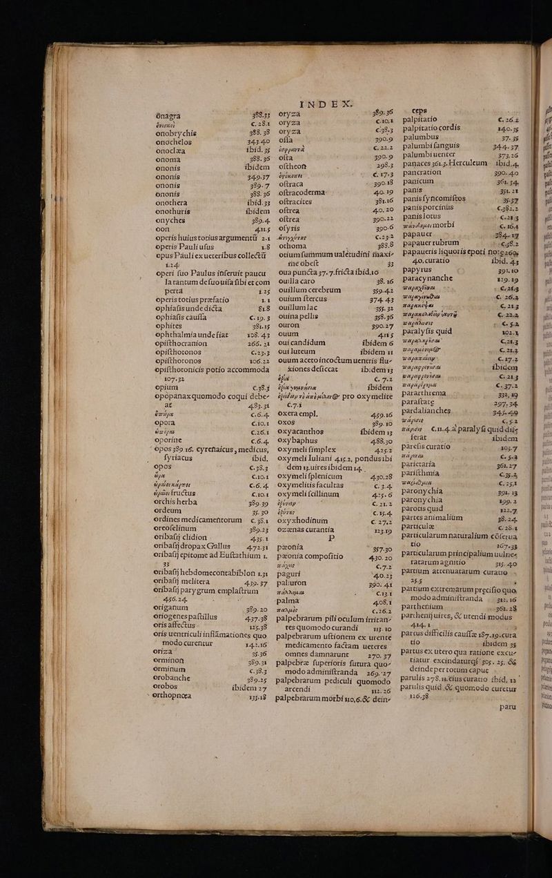 BECUNIEMNNUNINMOREP UE D INDIEN UM cmt rerit HN ML tti À e ce x ónagra 388.35 Qiu c. 2841 onobtychie 388. 58 onochelos 343.40 onoclza ibid. s onoma 388. 35 enonis ibídem ononís 34.9.37 ononís 389.7 ononís 383. 36 onothera ibid.ss onothurís ibídem onyches 389.4- oon 45 opetís huiustotiusargumentü 2.1 operís Paulí ufus 18 opus Páuli exueteribus collecti L22b operi fuo Paulus iDferuit paucu latantum defuouí(afibí et com perta operís totíus praefatio ophíafisunde dicta ophíafís cauffa ophites ophthalmia unde fíat opifíthocranion opifthotonos opifíthotonos opifthotonicis potio accommoda 107.32 opiuni €.38.3 opopanaxquomodo coqui debe^ at 44.85. 31 ape €.6.4. opora €.10.1 ea opaz C.26.1 oporíne C.6.4. ; Opos 580.16. Cyrefaícus , medícus, fyríacus ibid. opos €.58.3 &amp;)pa C.10.1 Gpaiot negat C.6. 4. &amp;po fructus C,10.1 orchís herba 389.39 ordeum 35. 30 ordínes medícamentorum —c.38.1 oreofelinum 389.33 otíbafij clidion . 435.1 oribafjdropax Gallus ^ 47231 oríba(ij epitome ad Euftathium 1. 33 oribafij hebdomecontabiblon 1.5 oríbafij meliítera 4.39. 37 oribafij parygrum emplaftrum 456.24. : oríganum 389.20 otiogenes paftillus 4.37.38 otis affectus 125.38 orís uentticuli ínflámationes quo modo curentur 14.2.16 otiza 35.36 ormirnon 389.31 ormínum €.58.5 orobanche 389.25 orobos ibidem 27 * orthopnoca 13j318 oryza 389: 36 oryza Cut oryza c38.5 ofta t 390.9 órppavra bare) ofta 399.9 oftheoft 298.5 óc ünozret (ovo X3 oftraca 390.18 oftracoderma- : - 40. 19 oftracítes 38116 oftrea 440. 20 oftrea 390.22 ofyrís 390.6 othoma j 383.8 otíum fummum ualetudini taxi» fiie beft 33 oua puncta 37. 7.ftícta íbid.16 ouilla caro 38. 16 ouillum cetebrum 359.42 ouíum ftercus 374- 43 ouíllumlac 355. 32 ouína pellis 358.36 ouron 390.27 ouum 4n ouí candídum ibidem 6 ouiluteum ibidem 1: ouum aceto ííncoctum uentrís flu^ . &amp;ionesdefíccat ib:dem1; ef € 7.2 éjte vwjavaotec ibidem éjáduw zà «204a G* pro Oxymelite C.7.1 oxera empl, 4.59.16 OxOS$ ; 389.10 oxyacanthos ibidem i; oxybaphus 4.88.50 oxymceli fímplex 425.2 oxymeli Iuliani 415.2, pondusibí dem is. uires ibidem 14. . oxymeli fplenícum 4.30.28 oxymelítís facultas € 3.4 oxy meli fcíllinum 425.6 0fvvay ) €. 21.2 ET C. 15.4. oxyxhodinum € 27 ozanas.curantía 123.19 P - pzoniía ' 857.30 paonía compofitio 4-30. 20 a AXE €.7.2 paguri 440.25 paliuton 390. 41 TANE ; C.12.1 palma 408.1 TAM e €.26.2 palpebrarum pili oculum írrítan^ tes quomodo curandí 13-10 palpebrarum uftionem ex urente medícamento factam ueteres omnes damnarunt 270. 37 palpebrz fuperíorís futura quo^ modoadminiftranda 265.27 palpebratum pediculi quomodo arcendí 12.2 palpebrarum morbi s10,6.&amp; dein» ceps ud palpitatío €,26. palpítatío cordís 14.0.25 palumbus 37.35 palumbíi fanguis 34.4.37 palumbi uenter 273.26 panaces 361.7, Herculeum -. ibid, pancratíon 390. 40 panicum 361.34. panis 351. 2t panísfyncomiftos 3557 panís porcínus €.282.2 paníslotus o 07€,283 waydupoi morbi €. 164 papauer 284.13 papauer rubrum -€;s8.2 papauerís liquoiis epoti note»6o; 4o. curatio ibid. 45 papyrus : 391.10 paracynanche 1:19.19 wepaxÜyae c * € 213 wap eyiveten €. 26.53 maganc]«s : €.213 wagonohateiy WT C. 22.2 WM $o€.$.» pa:alyfís quid 102.3 WApeangloas €.21.3 g eg apu vi Qr s.o€2L2 wepamokiey €. 17.2 epe povio ae ibidem go peg povie as €:213 mapgeplgnne €. 37.2 pararthrema 332, 19 paraftate 297. 34- párdalianches 345-49 7T; € £a aapés C m.4.a paralyfi quid dífz Ket&amp;t did ibidem parefis curatio 105.7 ae ptr as  €. 5-3 paríearía |—— 361.27 parifthmía €.3).3 Wege ue €. 25,1 paronychía . 391. 13 paronychia 299.2 parotis quid 322.7, partes anímalíum 38.2 particulae €.28.1 partícularum naturalium cóferua tío 167.33 particularum príncipalium uulnc« ratarumagnitio | 215. 40 partíum atcenuatarum curatio 25.5 ; partium extremarum precifío quo, modoadminiftranda . 21,16 pattherium 361. 28 parthenij uíres, &amp;&amp; utendi modus 414. [! iu» partus difficilis cauffz 187.19.cura tío ibidem 35 partus ex utero qua ratione excu tíatur. excíndaturg$ 36s. 25. &amp;&amp; deindepertotum capuc parulís quíd X quomodo curetur 126.58 pedi yy pdur gau Want Mai Minis Matin Marion ) tino