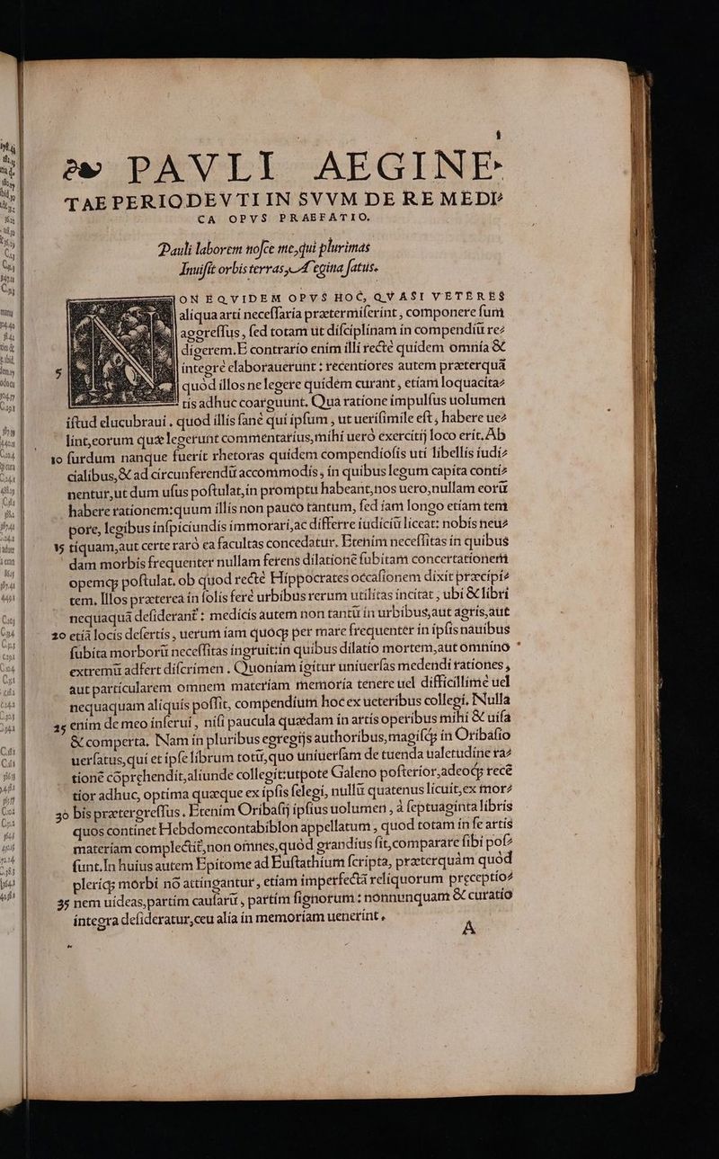 odo Ji | s PAVLI AEGINE TAEPERIODEV TI IN SVVM DE RE MEDP CA OPVS PRAEFATIO. auli laborem mofce me,qui plurimas | Tnuifit orbis terras A egina fatus. ESONEQVIDEM OPVS$ HOC,QVASI VETERES aliquaarti neceffaría praetermiferínt , componere fum agoreílus, fed totam ut dífciplínam ín compendiu re digerem.E contrario enim illi recté quidem omnía &amp; integre elaborauerunt ; recentíores autem praeterqua ll quod illos nelegere quidem curant , etíam loquacita2 - ES tísadhuccoargurint, Qua ratione impulfus uolumeri iftud elucubraui , quod illís fané qui ipfum , ut uerifimile eft; hábere ue2 lint,eorum quz legerunt commentatíus, rnihi ueró exercítij loco erít. Ab io furdum nanque fuerít rhetoras quidem compendiofis utí libellis íudi2 cialibus,&amp; ad círcunferendü accommodis, ín quibus legum capita conti nentur,ut dum ufus poftulat,ín promptu habeant,nos uero,nullam coru habere rationem:quum illís non pauco tantum, fed íam longo etíam tem pore, legibus infpiciundís immorarí,ac differre tüdiciu líceat: nobís neu * tíquam,aut certe raró ca facultas concedatur. Etenim neceffitas ín quibus dam morbis frequenter nullam ferens dilatione fubitam concertationeri opemqp poftulat, ob quod recte Híppocrates occafionem dixit praecipi? cem. Illos practerea ín folis feré urbibusrerum utilitas íncítat ; ubi &amp; libri nequaqua defiderant : medicis autem non tantü ín urbibus,aut agrís aut 20 ctíà locis defertís , uerum íam quoq per mare frequenter in ipítsnauibus fübíta morborit neceffitas íneruit:in quibus dilatio mortem,aut omnino extremi adfert dífcrímen . Quoníam ígitur uníuerías medendi ratíones , aut partícularem omnem matcríam memoría tenere uel difficillime uel nequaquam aliquís poffit, compendium hoc ex ucteríbus collegi, INulla 45 enim de meo ínferui , nifi paucula quaedam in artís operibus mihi &amp; uífa &amp; comperta, INam in pluribus egregtjs authoríbus,magifá in Oribafio uerfatus,quí et ipfe librum totü,quo uniuetfam de tuenda tialetudine ta2 tioné coprchendit;altunde collegit:utpote Galeno pofteríor,adeodg rece tior adhuc, optima quaeque ex ipfis felegi, nullu quatenus lícuit,ex tnorz 35 bis praterereffus . Ecenim Oríbafij ipfius uolumen , à feptuagíntalíbris quos continet Hebdomecontabiblon appellatum; quod totam ín fe artis materíam complectit,non oimnes,quód grapndíus fit,comparare fibi pof funt.In huius autem Epitome ad Euftathíum fcripta, praeterquàm quód pleríq; morbi nó attíngantur , etíam imperfectà reliquorum preceptío^ 35 nem uídeas,partím caufaru , partím fienorum : nónnenquam &amp; curatio íntegra defideratur,ceu alia ín memoríam uenetrint , A