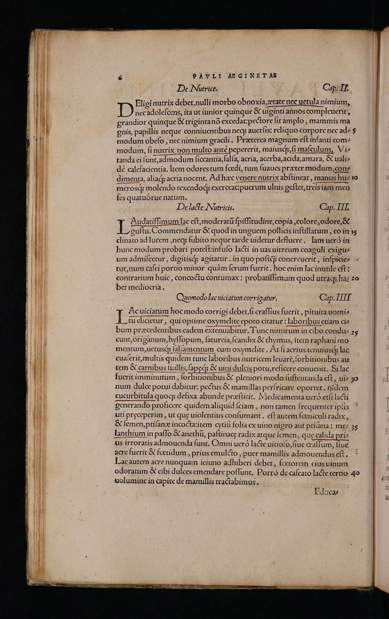 PAVLI AEGINET AE | De Nütrice. Cup: IL. Elipi nutrix debet,nulli morbo obnoxia,tate nec uetula nimium, D nec adolefcens, íta ut iunior quínque &amp; uígínti annos compleuerit, egrandíor quínque X trígíntano excedat;pectore fit amplo mammis ma enis, papillis neque conníuentibus necp aueríis; relíquo corpore nec ad2 $ modum obcefo , nec nimíum gracilí, Praeterea magnum eft infanti come modum, fi nutrix non multo anté pepererít, maíuscp,fi mafculum, V í2 tanda eí (unt,admodum ficcantía,falía, acría, acerba, acída,amara, &amp; ualiz dé calefacientía, Item odorestum foedi, tum fuaues przeter modum,conz dimenta, aliad acría nocent, Ad hac venere nutrix abftineat , manus huz 1o merosdy molendo texendody exerceat;puerum ulnis geftet,treís íam men Ícs quatuórue natum, Je lacfe INutricis. Cap. IIL oom lac eft,modceratü fpiffitudíne,copia ,colore,odore, Sc guftu. Commendatur &amp; quod in unguem pollicis inftillatum , eo ín ss dínato ad lucem ,neqg fubíto neque tarde uídetur deluere,. lam ueró ín hunc modum probarí poteft:ínfufo Iactí ín uasuítreum coagulí exiguz um admiífcetur , dígítísá; agitatur. ín quo poftc concreuerit , ínfpiciez tur,num cafe portio mínor quàm ferum fuerit, hoc ením lac ínutile eft : contrarium huíc , concoctu contumax : probatiffimum quod utraqs haz 2o bet mediocría, | | Cap. III ^y Acuiciatum hoc modo corríoi debet.fi craffius fuerit , pituita uomiz L tu clícietur, qui optíme oxymelíte epoto cítatur : laboribus etíam ciz bum praecedentibus eadem extenuabítur.'T'unc nimirum ín cibo conduz 3; cuntoriganum,hyflopum, faturcía,fcandix &amp; thymus, ítem raphani mo mentum,uetuscy faliamentum cum oxymcelite , At fi acrius tenuíuscy lac cua(erít,multis quidem tunc laboríbus nutrícem lcuare, forbitionibus au tem &amp; carnibus tuillís,fapecs &amp; uíni dulcis potu,reficere conuenit, Silac fuerit íimmínutum , kr ioBibus X pleniorí modo fuftentanda eft, uiz 30 num dulce potuí dabítur: pectus &amp; mamillas perfrícare oportet. fjídem cucurbítula quoq; defixa abunde praeftítít. Medicamenta ueró etfi lacti generando profícere quídem aliquid fciam , non tamen frequenter ipis uti preceperim , ut que ufolentíus confumant. eft autem fcenículi radix , &amp; femen,ptífanz incocta:item cytiíi folía ex uino nigro aut ptílana: me 3s lanthíum ín pafTo &amp; anethü, paftinace radíx atque (cmen, que calída prí2 us írroratis admouenda funt, Omni ueró lacte uítíofo, (iue craffum, fiue. acre fuerit &amp; foctídum , príus emulcto , puer mamíllís admouenduseft, * Lacautem acre nunquam ieiuno adhiberi debet , fcetorem cíusuínum odoratum &amp; cibi dulces emendare poffunt, Porró de cafcato lacte tertío 40 uolumíne ín capíte de mamillis tractabímus. | Quomodo lac uiciatum corrigatur. Edacae
