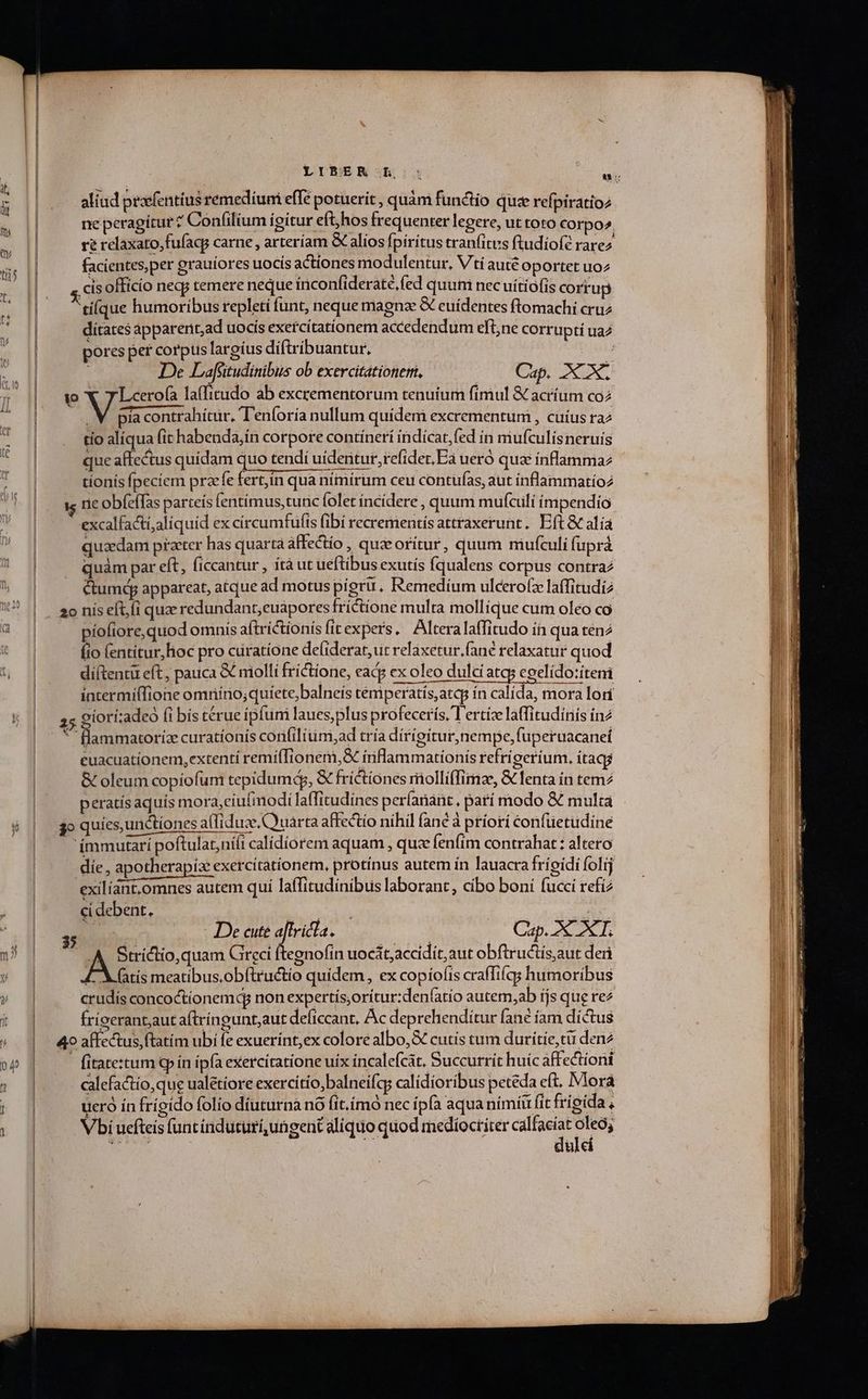 LITER Rh: : av: aliud praefentius remedíumi efTe potuerit , quàm functio quse refpiratioz ne peragitur ? Confilium igitur eft, hos frequenter legere, ut toto Corpo». re relaxato,fufacp carne , arteríam &amp; alios fpiritus tranfitus ftudiofé rarez facientes, per grauiores uocis actiones modulentur, V'ti auté oportet uoz cis officio necs temere neque inconfideraté, (ed quum nec uitiofis corrup tiíque humoribus repletí funt, neque magnz &amp; euídentes ftomachi cruz dítates apparent;ad uocís exercítationem accedendum eftne corrupti ua pores per corpus largíus diftribuantur. | De Lafütudinibus ob exercitationem, Cap. CX. wo WViess la(fitudo ab excrementorum tenuium fimul &amp; acríum coz | la contrahitur, T'enforía nullum quidem excrementum , cuius raz tío alíqua (it habenda,ín corpore contínerí indicat, fed in miufculisneruis que affectus quidam quo tendi uidentur, refidet,Ea ueró qua ínflammaz tionis fpeciem przefe fert,ín qua nímírum ceu contufas, aut inflammatíoz ne obíeffas parteís fentímus,tunc folet íncídere , quum mufculi impendio excalfacti;aliquid ex círcumfufis (ibi recrementís attraxerunt.. Eft &amp; alía quaedam praeter has quarta affectio , quzeorítur, quum miufculi fuprà quàm par eft, (iccantur , ítà ut ueftibus exutís (qualens corpus contraz cumejp appareat, atque ad motus pigru. Remedíum ulcero(z laffitudi2 20 nis eft, íi quae redundant;euapores frictione multa mollique cum oleo co piofiore,quod omnis aftrictionís fitexpers, Alteralaffitudo in qua tenz fio lentitur, hoc pro curatione de(iderat, ut relaxetur.fané relaxatur quod diftentu eft, patica &amp; molli fríctione, cad ex oleo dulci atq; eoelído:íteni P X —M,2 22:208 intermiffione omriírnio;quiete;balneís temperatís,atqg in calída, mora lori 25 oiorí;adeo (i bís térue ipfum laues,plus profecerís, T ertíze laffitudíniis in2 «  flammatoriz curationis coníilium,ad tría dirígitur, nempe, fuperuacanet euacuationem, extentí remiffionem,&amp; inflammationis refrigerium. itaqg &amp; oleum copíofum tepidumd, € fríctiones riiollíflimze, &amp; fenta ín tem2 peratísaquís mora,ciufimodi laffitudínes perlanaüt, patí modo &amp; mulca go quies, urictiones affiduze Quarta affectio nihil fané à príorí confüetudine immutari poftulat,niíi calidíorem aquam , quz fenfim contrahat : altero die , apotherapiz exercitationem, protinus autem ín lauacra fríoidi folij exilíant.omnes autem qui laffitudinibus laborant, cibo boni fucci refi2 ci debent, P QNA E- CRAEN De cute LE nud (Cap. 2X XT. |. A Strictio, quam Greci ftegnofin uocát;accidit, aut obftructis,aut deri [M fatis meatibus.obftructío quidem, ex copiofis craffifqgs humoribus crudis concoctionemdq nonexpertis;orítur:den(atio autem,ab íjs que rez frícerant,aut aftríngunt,aut deficcant, Ac deprehenditur fané íam díctus 49 affectus, (tatím ubi fe exuerínt,ex coloré albo, &amp; cutis tum duritie, tu den2 | fitate:tum Gp ín ipfa exercitatione uix incalefcát. Succurrít huic affectioni calefactio, que ualétiore exercítio,balneifcg calidioribus petéda eft. Mora ucró in frígído folio diuturna nó (it.imó nec ipfa aquanimíit (it frigida , Vbi uefteis funtínduturíungent aliquo quod mediocriter calfacíat oleo; dulci