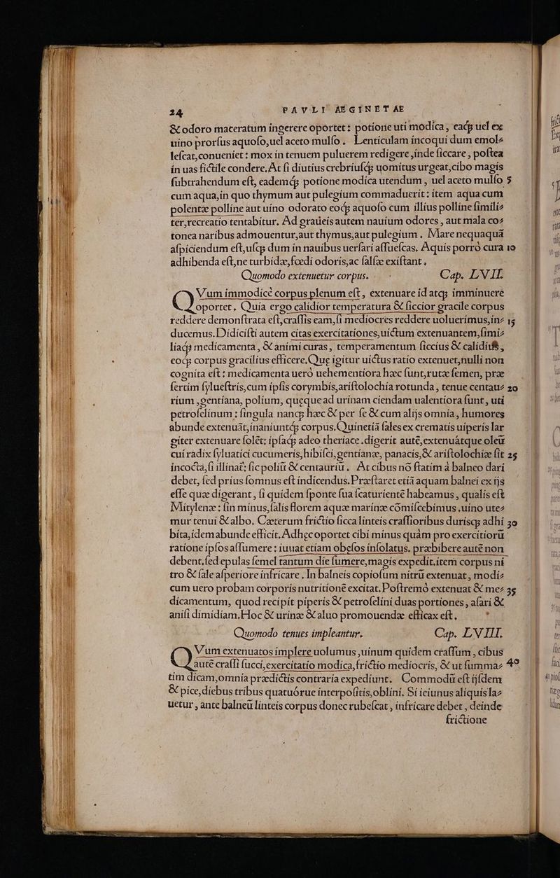 Stodoro maceratum ingerere oportet: potiore uti modica , eadp ucl ex | uino prorfus aquofo,ucl aceto mulfo. Lentículam íncoquí dum emol^ | lefcat,conueniet : mox ín tenuem puluerem redigere inde ficare ; poftea ín uas fictile condere. At (i diutius crebríufds uomiítus urgeat,cíbo magis | fubtrahendum eft, eademdg potíone modica utendum , uel aceto mulfo $.— | cum aqua,ín quo thymum aut pulegíum commaduerit:item aquacum — — | ] polentz pollíne aut uíno odorato eod aquofo cum illius pollíne fimili cp ds ter,recreatío tentabítur, Ad graueísautem nauium odores , aut mala coz tonea naribus admouentur,aut thymus;aut pulegium . IMare nequaquá afpiciendum eft,ufqs dum ín nauibus uerfari afTuefcas. Aquís porró cura 1o adhibenda eftjne turbida, foedi odoris,ac falíze exiftant , Quuomodo extenuetur corpus. .— Cap. LVIL r C Vum immodice corpus plenum eft, extenuare id atq; imminuere oportet, Quuía ergo calidior temperatura &amp; ficcior gracile corpus reddere demonftrata ORA eam,íi mediocres reddere uoluerímus,ínz 15 ducemus.Dídícífti autem cítas exercítationes, uictum extenuantem,fimiz líacà medícamenta , &amp; animi curas, temperamentum ficcíus &amp; caliditfé , eod corpus gracílíus efficere,Cuue ígitur uictus ratío extenuet;nulli non cogníta eft : medicamenta ueró uehementiora haec (unt;rutz femen, prae (crtím fylueftrís, cum ipfis corymbis,aríftolochía rotunda , tenue centauz 2o ríum ,gentíana, políum, queque ad urínam cíendam ualentíora funt, uti petrofelínum : fingula nang; haec € per fe &amp; cum alíjs omnía, humores abunde extenuát;ínaniuntág corpus.Couinetíà fales ex crematis uiperís lar citer extenuare folet: ipíadg adeo theríace .dígerít auté,extenuátque oleu cui ràdix fyluatíci cucumeris,hibi(ci,gentíanze, panacis,&amp; ariftolochize fit 25 incocta,fi illina£; fic polit &amp; centauríu |. At cibus nó ftatim a balneo dari debet, fed príusfomnus eft índícendus. Pracftaret etíà aquam balnei ex ijs effe quze dígerant , (i quidem fponte fua Ícaturíente habeamus , qualis eft Mitylenz: (in mínus,(alis lorem aquae marínze cómifcebimus ,uino utez mur tenuí &amp; albo, Caeterum frictío ficca linteis craffioribus durísqs adhí 39 bíta,ídemabunde efficit, Adhecoportet cibí mínus quàm proexercítiorü ratione ipfosa(Tumere: iuuat etíam obeíos infolatus, prebibere aute non debent.fed epulas femel tantum die fumere,magis expedit.item corpus ni tro &amp; (ale afperíore ínfrícare , In balneis copiofum nítrü extenuat, modiz cum uero probam corporis nutrítíone excitat. Poftremó extenuat &amp; me 35 dícamentum, quod recipit piperis &amp; petrofelíni duas portiones , afari &amp; aniíi dímidíam,FToc &amp; urínze &amp; aluo promouendze effícax eft. ! Quortodo tenues impleantur. Cap. LV HI. . (en poss extenuatos implere uolumus ,juínum quidem craffum , cíbus po aute craíli fucci,exercitatio modica, fríctio medíocris, &amp; utfummaz 49. | tim dicam,omnía przdictís contraría expedíunt. Commodi eft jídem FE pol &amp; píce, diebus tríbus quatuórue ínterpo(itis,oblini, Sí ieiunus alíquislaz E uetur , ante balneü línteís corpus donec rubelcat , ínfrícare debet , deinde XE oun Írictione :|