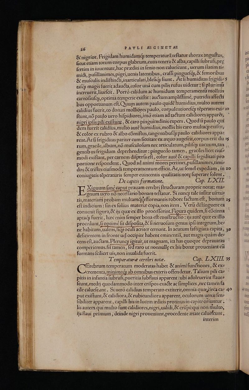 &amp;« nígríor. Frigidam humidamed temperatura teftatur thorax anguftus, ficut etíam torum corpus glabrum,cutís tenera &amp; alba;capilli fubrufpre (crtim in fuuentute, hac praediti ín fenío non caluecunt , uerum ftatím tí2 midí, pufillanimes,pígrí,uenís latentibus,, craffi pínguefdg,&amp; femoribus talcs magis fuerit adaucta,color unà cum pilis rufus uidetur : fi plurimi increuerit,liuefcít ,. Porró calídum ac humidum temperamentu mollius carnofiufcy,optima temperie éxiftit : auctumampliffime, putrídis affecti bus opportunum eft.CQuum autem paulo quídé humidius, multo autent calidius fuerit,co donati mollióres paulo, corpulentioreft tépcratís exi 10 ftunt,nó paulo uero hífpidiores,imó etíam ad tactum calidioresapparet, niori ipfis pili exiftunt , &amp; caro pínguitudínís expers. Quod íi paulo qui dem fuerit calidíus, multo aute humidius;mollís hís caro multacg exiftít; &amp; color ex rubro &amp; albo cómiftus,tangentibufdg paulo calidiores appàz rent, At fi frigiditas paríter cum ficcítate ex aequo augcícit, corpus erít du i rum, gracile;album,nó mufculofum nec artículatum,pilifqg uacuum,tan .. gentib usfrígidum deprehenditur : pinguedo tamen , graciles lícet cíuí2 modi exiftant, per carnem diípería eft , color aute &amp; capilli freíditati pro portíone relpondent , Quod ad animí mores pertinet;pufillanímes,tímíz dos &amp; tríftes cíu(modi temperamentum efficit, Ac,ut femel expedíam , ín 2o coniugatis téperaturís femper euíncentís qualítatís note fuperarefolent. iti fa e Me De capitis formatione. Cap. L XII. ES ouum fane caput prauam cerebri ftructuram propríe notat; ma A 7 snum ucro nó necellarío bonam teftatur, í nancy tale infitoe uirtus tís,materíarri probam multamdgiefformantis robore factum eft, borum 2 eft indícíum : fin ex folius materíae copía;non ítem , V'eru díftinguere ea conuenit fíoura,&amp; ijs qua ex illo procefferínt, Figura quídem,fi cocínna aptacg fuerit, hzecením femper bona eft conftxuctio : ijs aute quse ex illo proceduntfi optime fit difpofita, (i neruofum oenus ipfi integrum,bez ne habitum, ualens,fidj oci acríter cernant, In acutum faftígíata capita, 3s deficientem ín fronte ucl occípite habent emínentía, aut magís quàm dez cens eftauctam.Pleruncy igitur,ut magnam, íta has quoque deprauatas comperíemus.fít tamen , fed raro ut nonnulle ex his bonze proueníant cu formans fcilicet uísnon inualida fuerit. | J'emparaturee cerebri note. Cap. LXIIT. 35 (renum temperatum moderatas habet &amp; aními functiones, &amp; ex^. crementa,minimedg ab omnibus exteris offendetur, Talium pilí Ca2 ^ pítís ín ínfantía (ubrufi;pueritía fubflauí apparent :ubí adoleuerínt laue2 Ícunt,medij quodammodo ínter crífpos exacte ac fímplíces ,riec tamen fa cile caluefcunt. Sí ueró calídíus temperato extiterít,omnía quaecírca caz 49 put exiftunt,X calídíora,&amp; rubícundiora apparent, oculorum uenze fenz fibiliter apparent, capilli bísín lucem zdítís protínus in capíteofíuntur ; lis autem quí multo funt calidiores,nigri,ualídi,&amp; crifpí;quíi non multo, fjs flauí prímum ; deínde nigrí proueníunt,procedente zetate caluéfcunt, interím