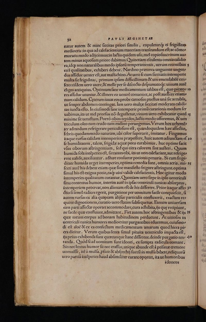 —-—- c» — natur autem. &amp; nunc ficcitas priori fimilis , copuleturdg ei frigiditas mediocris :ín qua ad calefacientíum materíam cranfeundum eft:ac cóme2 moratis modo adijciemus:in factis quidem ufu,mel copíofius:vínum au tem mínus aquofum príore dabimus. Quínetiam efculenta omnía calídio | raidq non naturalibus modo ípforii temperamentis, uerum recentibus $.— 1. etíà qualitatibus , exhiberi debent. INardino praeterea unguento ungenz B | dusaffidue uenter eftjaut maftichino. At uero fi cum ficcítatís intemperie ji multa fit frígiditas, primum ipfam difficillimam € uix emendabile cenz m. fcto:eifdem uero utere,&amp; melle per fe dí(cocto deípumatodg: uinum aute EIS eligesantiquíus, Optimum fane medicamentum talibus eft , quo pícatoz io uli res affidue utuntur.&amp; illinere eo uentre conuentet;ac poftauellere etíam2 i num calidum, Ceterum iuuat eos probe carnofus puellus unà fic accubás, Lr ut (emper abdomen contíngat. lam uero multz ficcitatí moderata calídiz rif tas iuncta efto, In eiufmodi fane intemperíe prímü curationis modum fer | uabímus,íta ut mel prorfus nó deguftetur,vínum uero exhibeatur quod i míníme fit uetuftum, Porró cíbos tepídos, lactis modo offeremus, &amp; uen trículum oleo tum crudo tum melíno perungemus. Verum hos ueheme ter admodum refrígerare perículofum eft , quandoquidem hzcaffectio, febris quodammodo naturam,ubi calor fuperarit , imitatur . Fíngamus itaque rurfus calidam intemperíem przpollere, huícautem adíunctam ef zo fc humíditatem , talem, frigidae aquae potu curabímus . huc optime facit vfus ciborum aftríngentium , fed qui cítra calorem fintaufteri , Cyuum humida fola inteperíes eft, ficcantescíbí, íta ut non calefacíant;aut refrigez rent ualíde,auxilíantur . adhaec confuetze potionis penuría , Si cum frigiz dítate humída urget íntemperies,optíma remedía funt , omnía acría , mí2 25 fcerí aut€ hís debent etíam quz fine manifefto frigore aftringunt.optima fimul hís eft exigua potío,eady uini valíde calefacientis, Hoc ieítur modo íntemperíes qualitatum curantur, Quoniam uero fzepe in ips uentrículí finu contentus humor, interím auté ín ipfas ventrículi tunicas abforptus , íntemperiem procreat,non alienum eft de his differere, Prior itaque affez 3o Cio fi femel radíces egerít, purgatione per uomiítum facile conquiefcit , fi autem rurfus ex alía quapíam alíjfue partículís confluxerit, exactam rez quírit dignotíonem,curatío uero flatím fubfequetur, Etenim uniuerfam eam partí affectze oportet accommodare,cura adhibita,ijs que recipiunt , ne facile quz confluant,admittant ,. Fiet autem hoc aftringentibus &amp; ijs 35 quae totum corpus ad bonam habitudinem perducunt, At uítiofos in uentriculi tuníca humores mediocriter purgantíbus educemus, cuíufmoz - P dí eft aloé &amp; ex ea confectum medicamentum amarum. quod híera píz  €ra dícitur. Verum quibuslenta fimul pítuíta uentriculo impacta eft, ijs príus exhibenda funt quaecunque hanc diffecent.deinde purgatio tenz 49 tanda, Quod fiad uomitum funtídonei, ex (ümpta radículauomant. Sin neclentus humor fít nec craffus,utique abunde eft à ptifanze cremore uomuife , íté à mulía,pficit &amp; abfynthij fucci ín mul(à bibere,relíquarir uero partíu inteperíes haud abíimiliter curare oportet, ita ut humoribus idoneos PEI- -—