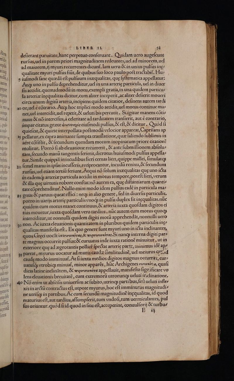 de(ierant paruítate,hanc perpetuo conferuant, Cyuidam uero augefcunt b T rur(us,uel ín parem príorí magnítudínem redeuntes,ucl ad mínorem,ucl UH | ^ admaiorem,tj myuri recurrentes dicunt, lam uero &amp; ín unius pulíus íng: qualitate myurí pulfus fiüt,de quibus fuo loco paulo poft cractabíé, Hu^ uj | o5 poc ane quzedà eft pulfuum Í nacqualítas, que [yftematíca appellatur: tqp uno ín pulíu deprehendítur,uel in una arteríe particula, uel íi díuer Wr'| ^ fisaccidit.quemadmodu ín motu;exempli gratía,in una quídem partícuz Wü | ^ [aarterízinequalítas dícítur,cum alíter inceperít ,acaliter delierít mouerí Mis || circa unum digítü artería,íncípiens quidem cítatior, deíinens autem tardi SQU | aoor,uelécotrarío. Atc hoc tríplicí modo accídít,uel motus continue maz Tum | net,uel íntercídit,uel repetit, ueluti bís percutít , Síígitur manens cótíz sal | nuus &amp; nó íntercifus,à celerítate ad tardítatem tran(ierít, aut € contrarío, » pub || impar citatus praece avcoreyve eiufmodi pulíus,&amp; eft,&amp; dícítur. Quod fi ww | ^ quíeícat,X quiete interpollata poftmodu velocior appareat, Capri(ans ap wp. | 35 pellatur;ex capra anímante fumpta tranflatione,quae falíendo fublimis ín ww | aérecófiftic, X (ecundum quendam motum ínopínatum príore citatiore molitür, Porró (i ab eleuatione recürrerít , &amp; ante fubmiffionem abíoluz xdi || tàm,(ecundo manü tangentís feríerít,dicrotus huíufmodi pulfus appellaz ài | ^ furSímilequippía in íncudibus fieri cernas lícet,quíppe mallei, fimulatqg lülg| $ofemelmanu ín ipfas incu(ferís,reciprocantur, íncudu renixu,X fecundum rur(usuel etíam tertíü feriunt, Atquí nó folum ínzqualítas que uno íctu ín eadem arteríze partícula accídit ín motus tempore,potefi fieri, verum &amp; illa que uirtutis robore conftat:nó autem ea, que diftantíarum quantí2 tate coprehenditur, INullo enim modo ídem pulíus eade in particula ma «| $5 gnus X paruus queat effici : necp ini alío genere , fed ín díueríts partículis. | porro ín uaríjsarteríe partículisvnodp ín pulfu duplex fit ingqualitas.nuc sw, | quidem cum motus manet contínuus,X arteria iuxta quofdam dígitos ci ise, || tius mouetur,iuxta quofdam vero tardíus , nuc auteni cum motus quogg (ate ant intercídítur,ut nonnulli quidem digiti motu apprehendát,nonnulli uero àmw»| 5ernon. Acíuxta eleuatíonis quantitatem in pluribus quídem partículis ing2 db | —— qualitas manifefta eft . Ex quo genere funt myurí uno ín íctu inclínantes; quos Gireci uocat vrierwxorae &amp; weguveuxórac.i nanc interna digiti pare ; te magnus occurrit pulfus:&amp; curuatus iride iuxta ratione minuitur , ut ín (| exteriore quead eegrotantís pollice [pectat arteríe parte, iiinimus íde ap^  45 pareat , m yurus uocatur ad murís caudz timilitudine, uel meiurus q od WWEI caude modo immínuat,. At fi iuxta medíos dígitos magnus occurrat, curz dili 1| uatuíds vtrobícp mínuat, mínor appares , hüc Archigenes vewxéz;a, quafi dosi dícas latine inclínatem, &amp; msgevevxóre appellauit, manifefto fignificare vo lens eleuationís breuitate , cum extremorü utrorung; ueluti iriclínatíone, ng V, j QUiV deincaps pn ] 4o N Ó enim ut abícifis uniuerfim ac fubito,utríngs parti bus;fecl ueluti ínfle4 gna | xis in arctu contractus eft, utpote myurus,hoc eft ímmínurus magnitudi^ orusdd ne utríícg in partibus, Ac cum fecundü magnitudine incqualitas, íd quod xat, maturíus eft,aut tardíusaffumpferít,tum vndofi,tum uermículantes; pul g ril | — fusoríuntur.quód fid quod ín fitu eft,acceperint, conuulforij &amp; turbu£ Ui E à E £a 5 M) (etant