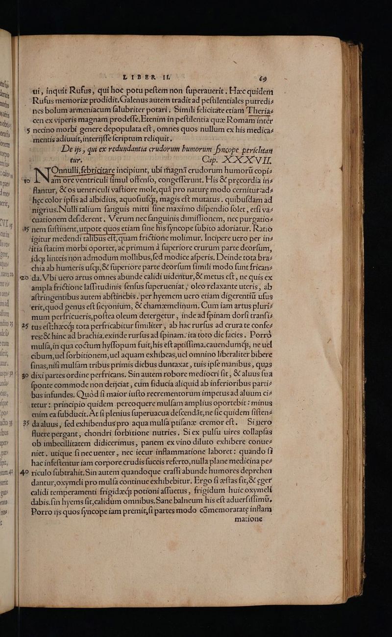 D'UEfkGHyO é9 ui, iaquit Rufus; qui hoe potu peftem non fuperauerit ; Hzc quidem Rufus memoríz prodidit, Cralenus autem tradit ad peftilentiales putredi2 | nesbolumarmeníacum falubriter potari ; Simili felicitate etíam T heríaz | cenexvíperís magnam prodeffe, Etenim ín peftilentia quze Romam inter | 's necino morbí genere depopulata eft , omnes quos nullum ex hís medíca2 mentis adíuuít, interij(Te (críptum reliquit. De ijs , qui ex redundantía crudorum bumorum Jyncope perichtan T | Cap. XXX VII. | INgenuti bride incipiunt, ubi rhagni crudorum humorü copiz YO am ore ventriculi (imul offenfo, congefferunt. His &amp; precordía íi  antur, X osuenttículi vaftíore mole,quà pro nature modo cernítut:ad2  hec color ípfis ad albidius, aquofiufdp, magis eft mutatus . quibufdam ad nigrius.Nulli talium fanguis mittí fíne maxímo difpendio folet , etfi vaz | euationem defiderent. Verum nec fanguínís dimiflionem, nec purgatio | 3$ nem fuftinent, utpote quos etíam fine hisfyncope fubito adoríatur. Ratio | gitur Méten d GTDES HE nad frictione molímur. Incipere uero per ín2 | ditíaftatíim morbi oportet, ac primum à fuperíore crurum parte deorfum, | ádcglínteís non admodum mollibus fed modice afperís. Deinde tota bra chía ab humerís ufqo,&amp; fuperiore parte deorfum fimili modo funt frícanz | amplafrictione la(fitudínis fenfus fuperueníat ; oleorelaxante uterís; ab aftríngentibus autem abftinebís . per hyemem ucro etíam dígerentiit ufus |. 'erít,quod genus eft (icyoníum, &amp; chamzmelínum. Cum íam artus pluri? | mum perfricuerís poftea oleum detergetur , índead fpínam dorfi tranfi | 25 tuseltheecdp tota perfrícabitur fimiliter, ab hac rurfus ad crura te confez | resi&amp; hínc ad brachía.exínde rurfusad (pínam. ita toto díe facies, Porro mulía,in qua coctum hyffopum fuít;his eft aptiffima.cauendumdy, ne uel | eibum,ucl forbítionem,uel aquam exhibeas,uel omnino liberalíter bibere | finas,nífi mulfam tribus prímis diebus duntaxat , tuís ipfe manibus , quas fponte commode non deijcíat , cum fíducía aliquid ab inferioribus parti2 bus ínfundes, Quód fi maior iufto recrementorum ímpetusad aluum cí2 tetur; príncípio quídem percoquere mulfam amplius oportebit : mínus ením ea fubducít. Ac (i plenius fuperuacua defcendát;ne fic quídem fiftenz |! 35 daaluus, fed exhibenduspro aqua mula ptí(anze cremoreft, — Síuero | fluerepergant, chondri forbitione nutries, Si ex pulíu uires collapfas ob imbecillítatem dídícerimus, panem ex víno diluto exhibere conue2 niet, utique fi necuenter , nec iecur inflammatione laboret: quando (i | hacinfeftentur íam corpore crudis fuccis referto;nulla plane medicina pe2 | dantur,oxymceli pro mulía continue exhibebitur. Ergo fi eeftas (it,&amp; coer | calídi temperamenti frígidzeds potioní affuetus, frígidum huicoxymelí dabís.fin hyems fit,calidum omnibus.Sane balneum hís eft aduerfiffimu, | Porro ijsquosfyncope íam premít,(i partes modo cómemoratate ínflam matione