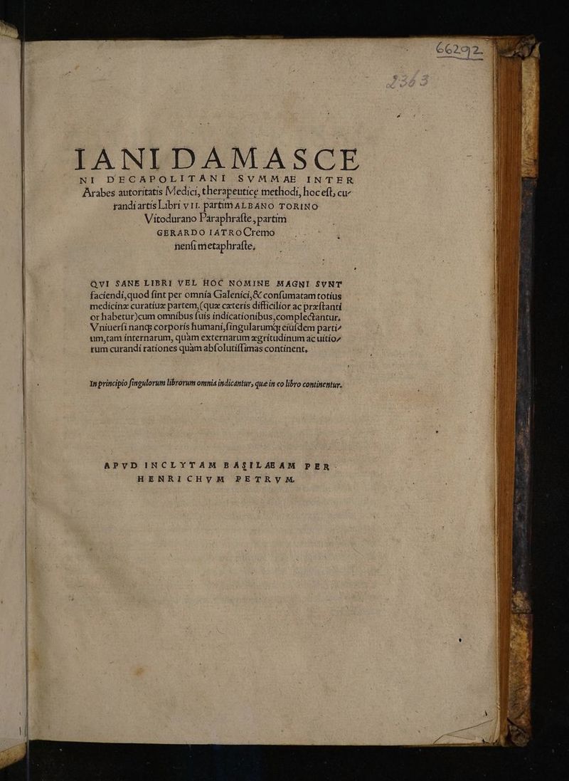 £4 dlc L pos, heck -— E : VAS Dich A OF E, v AX Pig es, LE A ! DECAPOLITANI SVM.MMAE INTER randiartis Libri vir. partitnALBANO TORINO - Vitodurano Paraphraíte, partim GERARDO IATROCremo . nenfrmetaphrafte, QvI SANE LIBRI VEL HOC NOMINE MAGNI SUNT faciendi,quod fint per omnía Galenící,& confumatam totíus Vniuerfi nanqj corporís humani, fingularumqg eiufdem partí^ um,tam ínternarum, quam externarum xgrítudinum ac uitio/ tum curandi rationes quam abf. olutí(Tímas continent, In principio fingulorum librorum omnia indicantur, que in co libro continentur. APVD INCLYTAM BASILAEAM PER. HENRICHVHM PETRVM.