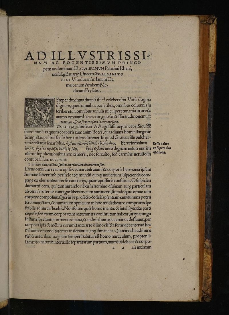MyYM AC POTENTISSIMVM PRINCL pemac dominum D.GVLIELMVM Palatina Rheni, utriuíq; Bauarie Ducem &amp;c,aALBANITO RINI Vitoduranii inlanumDa maícenum Arabem Me dicum Prefatio, Emper duximus diuind ifte celeberrimi Vatis dooma : dienum,quod otnnibus partetibus,omnibus columnis mn Ícriberetur omnibus annulis infculperetur,imo in ore &amp; animo omnium haberetur,quo fan&amp;tiffime admonemur; Or&amp;tidum effe ut fit mens fana incorpore fato. | GVLIELME QUxfacer &amp; Aueutifli ime princeps. .Siquidé inter imméfas quam corporis tumanimidotes,quas diuina hominilargitur be en enitas primas facile bonaualetudotenet.Id quod Graxcusille pulcher fite VER fenariolus, $y/tie «ga vovctoAe à Bí dwo, — Etrurfutmalius: Qui ed Vylze xpsiz/oy üu'iusp Bia, Eog; v yel uoto dignam ueluti numen oliminfüpplicationibus non temere , nec fortuito , (ed carmine uetufto Ín contubernium uocabant: Beatorum éntiquifima fanitas,n reliquam uitam tecum fim. eus omnium rerum opifex admirabili animi &amp; corporis harmonia ipfum hominé faberrime,perinde atg; mund quog uniuerfumfufpicienda com pageex elementisinter le contraríjs,quam aptiflime confütuit. O füfpicien dumartificem, qui | tamasirando nexum homine diumam aure particulam abomni materiae contaetoliberam;cum taminerti .lupidog; adomné uim corpore compofuit. Qua inre profecto &amp; derfaprentiam cutn fumma poten tiaconiunctam,&amp; humanum opificium i in hoc müditheatro compritmis fpe &amp;bile admirari licebit. Nonfolum quia homo mentis &amp; intellieentts parti ceps fit, fed etiam corporatam naturam;ta contlitutamhabeat, Ut qui augu fliffia: Ípectantur in mente diuina, &amp; inde in humanos animos defluunt,per corpora ii &amp; mébra eorum,tanta arte e limo effitaforas decenter ad ho» minam commoditatem transferantur, atq; dtmanent, Quocirca haud imme rito a ueteribus maenum femper habitus eft homo miraculum, propter i lamtoto naturae interusllo feparatarumpartium, animi uidelicet &amp; corpo» | a a mnsintmam