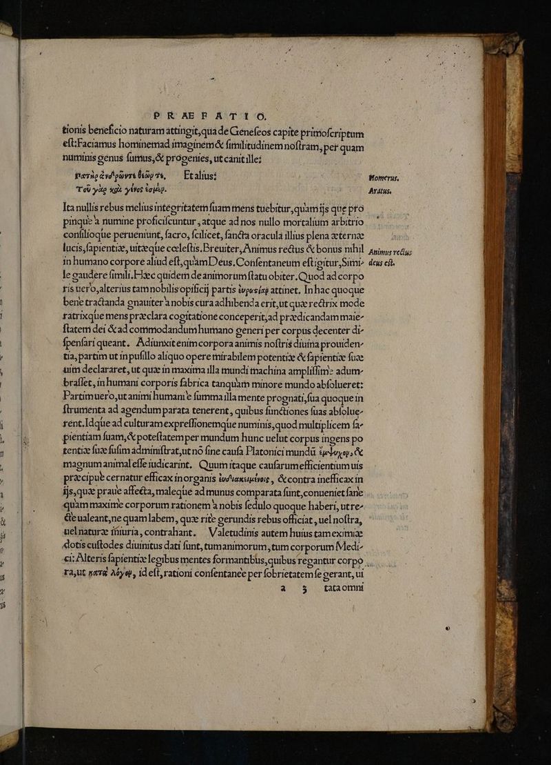 PR AER AT It O, numinis genus fumus,&amp; prooenies, ut cárut ille pierüoavdloavrt (coy 75, | Ftalius: T oU yàp gà ytYog Goiis]. | Ita nullis rebus melius integritatem fuam mens tuebitur, quam ijs que pto pinque à numine proficifcuntur , atque ad nos nullo mortalium arbitrio confilioque perueniunt, facro, fcilicet, fancta oracula illius plena aeternae lucis;fapientize, uit:eque cceleftis.Breuiter, Animus reus &amp; bonus nihil in humano corpore aliud eft,quamD eus. Confentaneum eftigitur,Sitne le caudere fimili.E33ec quidem deanitmorumftatu obiter. Quod ad corpo tis uero;alterius tamnobilisopificij partis vp«sísp attinet. Inhac quoque bene tractanda enatiter a nobis cara adhibenda erit,ut qu&amp; rectrix mode ratrixque mens praeclara cogitatione conceperitjad praedicandammaie ftatem dei &amp; ad commodandumhurnano generi per corpus decenter di^ fpenlari queant, Adiunxitenim corpora animis noflris diuina prouiden- tia; partim ut inpufillo aliquo opere mirabilem potentie &amp; fapientise fuce uit declarare, ut quae in maxima illa mundi tmachina amplillimz adum braflet, in humani corporis fabrica tanquam minore mundo abfolueret: Partimuero,utanimi humanie fammailla mente prognati,fua quoque in Ílrumenta ad agendumparata tenerent, quibus functiones fuas ablolue- rent. Idque ad culturamexpreffionemqüe numinis, quod multiplicem fa pientiam fuam, poteflatemper mundum hunc uelut corpus ingens po tentiae fuse fufim àdminiftrat;ut no fine caufa Platonici mund 3eleyo; c magnum animaleffe iudicarint, Quutn itaque caufarumefficientium uis praecipue cernatur efficax inorganis ivduaxuptyos , &amp; contra inefficax in quammaxime corporum rationem à nobis fedulo quoque haberi, ut re^ &amp;eualeant;ne quam labem, quze rite gerundis rebus officiat , uel noftra, uelnaturz ímuria,contrahant. ^ Valetudinis autetn huius tammeximiae «lotis cuftodes diuinitus dati funt, tumanimorum, tum corporum Medr Womerus, Aratus, Animus recías deus csl. ra,ut sa78 Aye, id ell, rationi confentanee per fobrietatemfe oerant, vi a 5 tataomnt