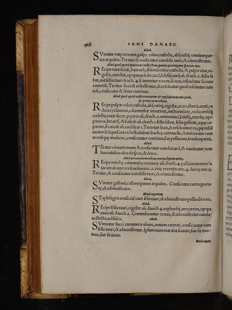 Aliud, Vimatur rute recentis,pulpe colocynthidis, abfynthij omniumpar^ tes quales. T'eratur & conficiatur cumfelle tauri, & adtminiflretur, Aliud quod aperit matricem constritam, quando prolongatur [pacium cius, R Feiperutz fice, baurach, foliorü colocynthidis, & pulpz eius,niz gelle,mirrhzeopopanacis;bezard,bdelli uarij an, drach, 2. fellis fa but;aut fellis tauri drach. 4.fi inuenitur recens,fi non, infundatur ficcum cumrob, Teraátur ficca& cribellentur & refoluatur quod refoluitur cum fob,conficiatur & detur cumlana, Aliud quod aperit orificia uctarum, e? oppilatiottetm antiquam, € prouocat menflrua., R Ecipeptilpz colocynthidis;abfynthij;nioell:e azari,thuris;aceti,ra dicis cyclaminis,calaminthze montanze aut hortulang, radicumlilij ccleftis,rutz ficcze, piperis an, drach. 2.ammoniaci,bdellij mirrhe,opo panacis,bezard, & haltich an.drach.x.fellis fabut, fellis oallinz, aque ce^ parum,fcniculran.cocblear i, Terartur ficca, & refoluanturea,querefol uuntur lquefant ex helkalinbatdrach.s.cummelle A mifceantur cum eorelique medicine, conficiantur cumlana fiat peflarium,bonüexpertü, Aliud. p Eratur cinnamomum & conficiatur cum bezard,& inuoluatur cum lanainfufainoleo defpica,& detur. | Aliud prouocans tmenftyua retenta feptem annis, R Poipe nrrhe,calaminthe montane afi.drach, 4. paffularum munda (c tarum abinterioribus fuisunc. 2. rute recentis unc. 4, fauine unc. $. Teratur,& conficiatur cumfelle tauri, adminiftretur, Aliud, Vmatur galbant;caftoreipartes xquales, Conficiatur cum aquatue kJ te,& adminiflretur. Aliud expertum. NN Taphifaeria conficiat cum felletauri,&adminiflretur peffariüex eo. Aliud, R Feipe fellis tauri;nigellae an.dauich 4.euphorbij;mezereon,opopa nacisan,dauich 2, Comtilceantur orania, & adminiflretur cumla^ naílricta,uelfufca, Aliud, | RN Vimantur fucci cucumeris afinini, nouem catarati, conficiantur cum felle caurt,& adminifiretur.Ipfum enim extrahit fcctutn,fiue fit mor^ tuus, fiue fit uíuus. | Medicatuet fi dit lum ripi Wem dt tab pr Utd, fratri pra UN htc dia fi; prop Derco Qtby; en An