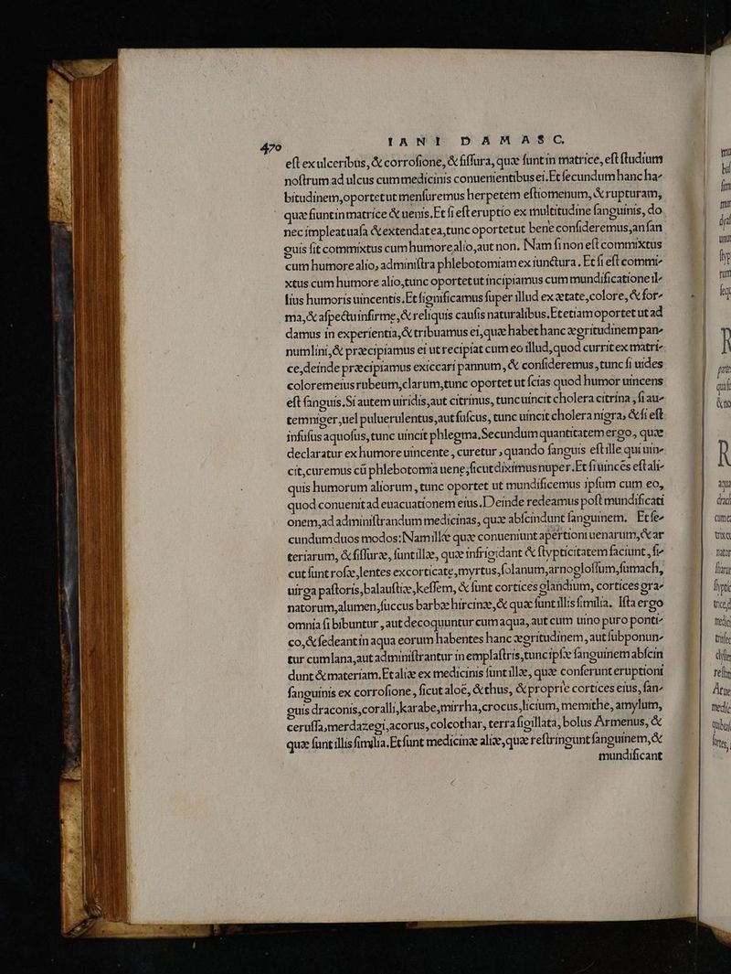 efl exulceribus, & corrofione, & fiffura, quz funtin matrice, eft (ludum noftrum ad ulcus cummedicinis conuementibusei.Etfecundum hanchz bitudinem,oportetut menfuremus herpetem eftiomenum, X rupturam, qua fiuntinmatrice & uenis.Ft fief eruptio ex multitudine (anguinis, do necimpleatuafa &extendatea,tunc oportetut bene confideremus;anfan cuis fit commixtus cumhumorealio,aut non. Nam finon eft commixtus cum humore alio, admini(tra phlebotomiam ex iunetura. Etfi eft commi xtus cum humore alio,tunc oportetut mcipramus cum mundificationeil fius humoris uincentis.Et fienificamus fuper illud ex ztate,colore, for ma, X afpeduinfirme,& reliquis caufis naturalibus.Etetiamoportetut ad damus in experientia, & tribuamus ei,qua habet hanc deritudinempan^ numlini,& praecipramus ei ut recipiat cum eo illud,quod curritex matr ce,deinde przecipiamus exiccari pannum, & confideremus,tunc fi uides coloremerus rubeum,clarum,tunc oportet ut fcias quod humor utncens eft fanguis,Srautem uiridis,aut citrinus, tuncuincit cholera citrina , fi au^ cemniger;uel puluerulentus,aut fufcus, tunc uincit cholera nigra, &fr eft infufus aquofus, tunc uicit phlegma.Secundum quantitatem ergo, quae declaratur ex humore uincente , curetur , quando fanguis eftille qui uie cit,curemus cü phlebotomia uene ficut diximus nuper.Et fruinces eftali quis humorum aliorum, tunc oportet ut tundificemus ipfum cum eo, uod conuenitad euacuationem eius. [Deinde redeamus poft mundificati onem,ad adminiflrandum medicinas, qux abícindunt fanguinem. Etfe cundumduos modos;INam ille quze conueniunt apertiontuenarum, ar teriarum, &fiffurze, funtillae, quae infrigidant & flvpticitatem faciunt, f^ cut funt rofzelentes excorticate,myrtus,folanum,arnogloffum,fumach, uirga paftoris,balauftie,keflem, & funt cortices olandium, cortices ora natorum,alumen,fuccus barbae hircinze,& quac funtillisfimilia, Htaereo omnia fi bibuntur , aut decoquuntur cum aqua, aut cum uino puro pontt^ co,&fedeantín aqua eorum habentes hanc xeritudinem, autfubponun^ tur cumlana,aut adminiflrantur in emplaftris,tuncipfe fangumnemabfein dunt &tnateríam, Etalize ex medicinis funt ile, quae conferunt eruptiont fanouinis ex corrofione , ficut aloé, &thus, &proprie cortices eius, fan^ ouis draconis,coralli,karabe,mirrha,crocus,hicium, memithe, amylutn, ceruffa,merdazegi;acorus, colcothar, terrafioillata, bolus Armenus, & quze funt illis finilia;Ecfunt medicinae alie, qua reftringuntfangumem, & mundificant [e qui ix A a drad. (té t fator [tani [rti Ue fredig Erf dili re[hy Atye ttedic quboí Prts.
