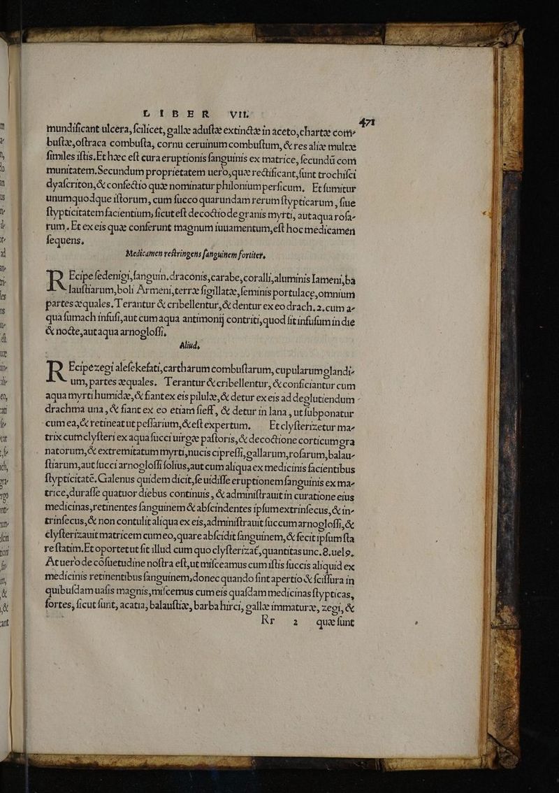 ————— P L !B ER VIt buftze,oflraca combufta, cornu ceruinum combuftum, & res aliae multae fimiles iftis. Ft hzec eft cura eruptionis fanguinis ex matrice, fecundü com munitatem, Secundum proprietatem uero,quz re&ificant,fünt trochifei dyafcriton,& confedio qux nominatur philonium perficum, Etfutmitur unumquodque iflorum, cum fucco quarundam rerum flypticarum , fiue ftypticitatemfacientium, ficuteft decoctiode eranis mytti, autaquarofa^ rum, Et ex eis qua conferunt tnaenum tuuamentum,eft hoc medicamen lequens, | | Medicatmen vestringens fatiuttem fortiter, R Ecipe fedeniei,fanouin.draconis,carabe,coralli, alutminis Iameni,ba L * lauftiarum,boli Armeni, terrx frillatae, feminis portulace,omnium parteszequales, T'erantur & cribellentur,& dentur ex eo drach; 2.cum a^ qua futmach tnfufi;aut cum áqua antrmonij contriti, qtiod fitinfufum in die & nodte;autaqua arnoeloffi, R Ecipezeoi alefekefatt,cartharum combuftarum, cupularumolandi^ um, partes equales. T'erantur &cribellentur, & conficiantur cum drachtna una, & fiant ex eo etiam fieff, & detur in lana ,utfübponatar trix cutnclyfteriex aquafucci uirox pafloris,& decoctione corticum ora natorum, extremitatum myrti;nucis cipreffi, eallarum,rofarum,balau- füarum,antfüccrarnoeloffi folius,aut cum aliqua ex medicinis facientibus [lypticitate. Calenus quidem dicit,fe uidiffe eru ptionem faneuinis exma^ trice,duraffe quatuor diebus continuis , & adminiflrauit in curatione eius medicinas,retinentes fanguinem & abfcindentes ipfumextrinfecus & in^ trinfecus,& non contulitaliqua ex eis,admimiftrauit füccum arnogloffi,& elyfterizauit matricem cumeo, quare abfcidit fanguinem, fecit ipfumfta reftatim.Etoportetut fit illud cum quo clyfterizat,quantitasunc.8,uelg, Atuerodecofuetudie noflra efl;ut mifceamus cum iflis füccis aliquid ex medicinis reinentibus fanguinem;donec quando fint apertio & fciflura in quibufdam uafis magnis,mifcemus cum eis quadam medicinas flypticas, fortes, ficut funt, acatia, balauflze, barba hirci, gall: immaturz, zegi, & REOS qua funt ——|