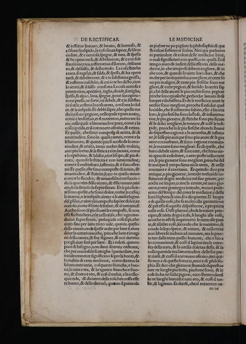 &raffrena Jamaro, &lacuto, &lacetofo; & cOfortalinfipido,la cofà fenza fapore;fa fdruc ciolare, & e nentofa;(pegne, & tura, &fpella & ha opera tardi;& debelmente, & e con fub ftantia mezana;raffrenatiua dIlacuro, dellama t0,& del falfo, & dellacetofo. La cofa ftiticha tauna,firagriza,& falda,&fpella,& ha opera tardi,& debelmente, & e in fubftanria groffa, & raffrena ciafchio, di cuiio te ho dito, cioe loacuto;&ilfalfo: conforta:La cofa acetola e penetrariua; aperitiua, taglia, divide, fortiglia, {pella,fa afpro, laua; fpegne, pone foa opera-- zone prefta,ne forte;ne debele,&t ein fubftan tia fotile raf'ena la cofa acuta, conforta la dol cela infipida;Er debbi faper,che quelleme dicine fono pegiore, nellequale e pura acuita, come elenforbio,erti mezereon;meno ree fo no, nellequali elamaritudine pura, come e la collogntida,etil cotomero afinino,& cerera. Erquelle, chefono compofte di acuita, & di amaritudine; fono in quello mezo, come ela fehamonea; & quanto piufiacofta da laama: ritudine,& acuita, tanto ancho dalla malitia; anci piu fcema,fe.la titica econlacuita, come elo epithimo, &lalafce,cioelifopo; & piufia curo, quandolaftiticitae con lamaritàdine;; come e il reubarbaro,laffentio,& ilfumofter: no.Et quelle,chefono compofte diacmita, & amaritudine, & ftiticita;fono:in quello mezo» come elo fticados; & uninerflmente fecon=4 dola quantitadello acuro;.& dillo amarozuinè cendolaftiticita lafa piwficura: Etle piuficù: re fono quelle,chefonodolce; come ia caflia; lamanna;o leinfipide;come ela mufcelagine del pfilio,c uero di'compofto fapore:dolce;ev acetofo;comefiforioletufine; &iltamarindî Anchofono di pivficutelecompofte, fe:con effe fia (tiricheza,cOenella #ofa; ché ‘ognime- dicina fa piu ficura;' perlaquale cofafapi;che aiuto faro per larte tanto vale, quanto quello della naturajondefpefte uolte per larte fi aiuta douela natura mancha, ‘peroche larte èimagi; nedellanatura,& foa féguace,& noi diremo poi gliaiut fatti perlarte. Eticolori.quanto: piu e dì bifogno;non dano fcientia ‘ordinata, che per uniuerfale fiuengha i particulare, ma lamalitia di certe medicine, come dicemola {chamonea uaria, o alquanto biancha; e buo; na,la nera e rea, &loagarico biancho e bùuo- no, &ilneroèreo, & cofiilturbit, ela collo. quintida, & diciamo della rofa ben roffa effe rebuona,& della altra n6, quanto il particula. re parlare ne po pigliare ta philofophia di que fti colori fufficiente fciétia, Noi qui parliamo in particulare de colori delle medicine bene) omalifignificanti con quefti,oin quelli.Etil tempoanco da iudicii della effentia delleme: dicine,in che tempo fi debeno cogliere, & in che non, & quando la uirtu loro dura, & ché molte per lantiquitafono megliori,et certe fo no piumaligne,& certe piu: frefche fono me gliori,& cerre pegiori;& fec6do la uerita fap pi,che delle amare le piu uechie fono pegiori perche fono piuféche,perhoche lamara da fe fempre e fechiffima.Er de le medicine acute le uechie fono megliori.peroche fi refolue quel localdo,che fiinfiammafubito,ello e lacuita loro,le piu frefche fono la&tofe,-& infiamma: riue,le piu giouene,& ftitiche fono piu ficure & le dolci megliori;lemezane,& coffi leinfî- pide, perocheinle piu frefche abonda Ihumi dofuperfluo cagionea la uentofita,& inffario ne,le falfe piuantique fono piuacute.& le gio uene conturbano, & fono cagione a uomitaz re,lemezane fono megliori. Et di quelle, che hano debele uirtu;& fonorare, che hano uir- tuageuole a rifoluere, o vero pofta nella corre cia,le piu giouene fono megliori,peroche del leantiqueil:rempolieua uia la wirtu, -& nelle contrarie e il contrario. Et quando dico più GAGICORI giouene, intendo mefurado iu» ftamente dogni medicina nel {uo genere, pe? roche neatiquo,comela cenere,ne anco gio: uene;come gramegna intendo, ma noi parlé= remo deltempo del corre le medicine;e della loro loghezadi uita,fe a dio piacera.Il' luogo edi quelle cofe,che famolto alla'generatione & perefTofiaquifta difpofitione; e proprieta nelle cofe. Diffe plarone,diede la natura prine cipio,& uirtu dogni cofa; li luoghi alle cofè; aciochein effe fe 1mprimano le uirtualle pian te; &callaltre cofe fecondo che le meritano; fe condolalorofpetie, & natura, ‘& nellaterra non liberafeinchina ad auanzare,;;ma la piane ta tira dallaterra quello humoré; che e fuo a le:conueniente;& cofli il lupino tira la mtro- fita della terra, &la uitella dolceza deffa, & la colloquintida tira lamaritudine delle foe par- te riarfe,& coffiil cocomero afinino,ma que: ftonon edi quefta fciencia,anco e di philofo. phia.Et dico che gliauenti Ihumido fuperfluo nate ne luoghi piu fechi, piubone fono; & le cofe feche ne fechi pigiori, ecco lhermodatril lo neluoghi humidie nato reo, & coffiil tur- bir,& lagarico, Erdicefi,cheil mezereon na- to ne