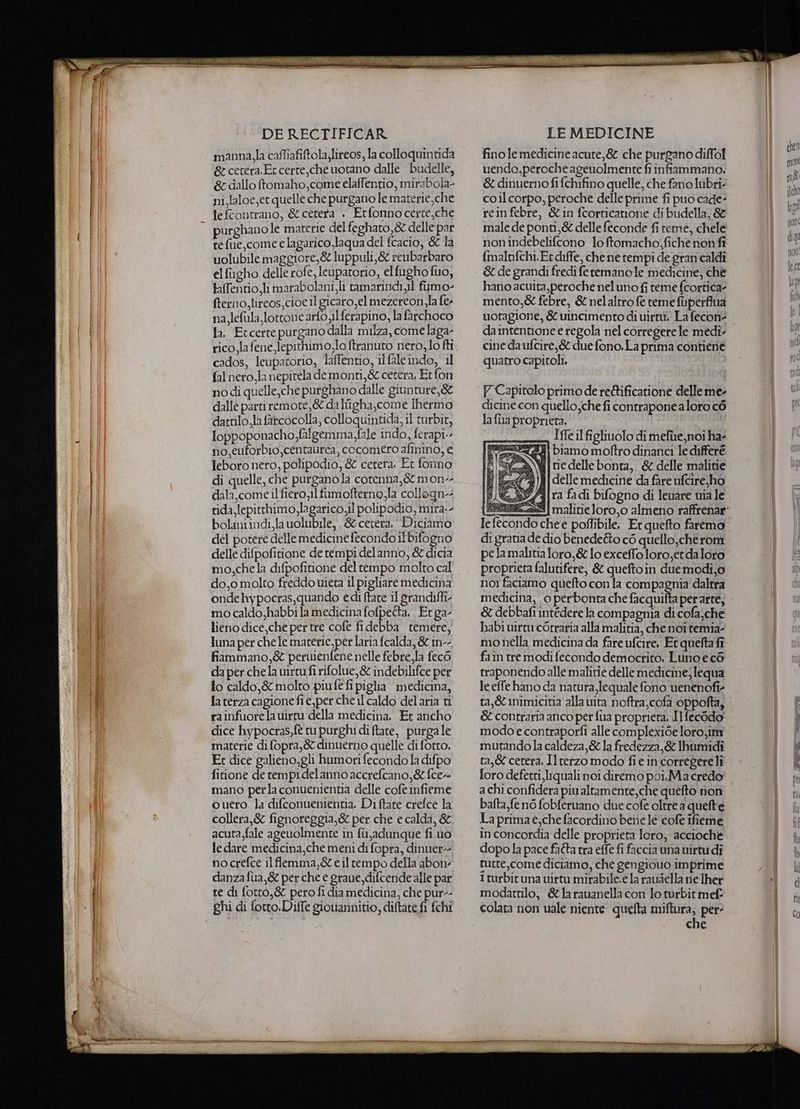 manna,la caffiafiftola,lireos, la colloquintida &amp; cetera.Et cerre,che uotano dalle budelle, &amp; dallo ftomaho,come elaffentio, mirabola- ni,laloe,et quelle che purgano le materie,che lefcontrano, &amp; cetera . Erfonnocerte,che tefue,come e lagarico,laqua del fcacio, &amp; la uolubile maggiore,&amp; luppuli,&amp; reubarbaro el filgho delle rofe, leupatorio, elfugho fuo, taffentio, li marabolani, li tamarindi,il fiimo- fterno, lireos,cioe il gicaro,el mezereon sla fee na, lefula.lotcone arfo Il ferapino, la farchoco la, Etcerrepurgano dalla milza, come laga- rico Jafene lepithimo,lo ftranuto nero,lo fti cados, leupatorio, laffentio, i fale ndo, il fal nero,la nepitela de monti,&amp; cetera, Erfon nodi quelle,che purghano dalle giunture,&amp; dalle parti remore, &amp; da Itigha,come [hermo dattilo,la farcocolla, colloquintida, il turbit, loppoponacho falgemma fale indo, ferapi-- no,euforbio,centaurea, cocomero afinino, e leboro nero, polipodio, &amp; cetera. Et fonno di quelle, che purganola cotenna,&amp; mon-- dala, come il fiero il fumofterno,la collogn-- tida lepitthimo,lagarico il polipodio, mira-- bolaniindi,la uolubile, , &amp;cetera.‘ Diciamo del potere dellemedicine fecondo it bifogno delle difpofitione de tempi delanno, &amp; dicia mo,chela difpofitione del tempo molto cal do,o molto freddo wieta il pigliare medicina onde hypocras,quando edi (tate il grandifli- mo caldo,habbi la medicina fofpetta, Et ga lieno dice,che per tre cofe fi debba temere, luna per che le materie, per laria fcalda, &amp; in fiammano,&amp; peruiénfene nelle febre,la fecò da per chela wirtufi rifolue,&amp; indebilifce per lo caldo,&amp; molto piufefi piglia medicina, la terza cagione fi e,per che il caldo del aria ti rainfuorela uirtu della medicina. Et ancho dice hypocras,ft tu purghi di ftate, purga le materie di fopra,&amp; dinuerno quelle di fotto, Er dice galieno,gli humori fecondo la difpo fitione de rempidelanno accrefcano,&amp; fcew mano perla conuenientia delle cofe nfieme ouero la difconuenientia. Di ftate crefce la collera,&amp; fignoreggia,&amp; per. che e calda, &amp; acuta,fale ageuolmente in fù,adunque fi.uo le dare medicina,che meni di fopra, dinuer-- nocrefce 11 flemma,&amp;eil tempo della abone danza fua,&amp; per che e graue, difcende alle par te di fotro,&amp; pero fi dia medicina, che pur-- fino le medicine acute, &amp; che purgano diffol 1endo,peroche agenolmente fi infiammano. &amp; dinuerno fi fchifino quelle, che fano lubri: coilcorpo, peroche delle prime fi puo cade: rein febre, &amp;in fcorticanone di budella, &amp; male de ponti,&amp; delle feconde fi teme, chele nonindebelifcono loftomacho;fiche non fi fmalnfchi.Er diffe, che ne rempi de gran caldi &amp; de grandi fredi feremanole medicine, che hano acuita,peroche nel uno fi teme fcortica mento,&amp; febre, &amp; nelaltro fe teme fuperflua uotagione, &amp; uincimento di uirtù, La fecon daintentione e regola nel corregere le medi. cine da ufcire,&amp; due fono, La prima contiene quatro capitoli, Y Capitolo primo de reftificatione delleme- dicine con quello,che fi contrapone a loro cò la {ha proprieta. Iffe il figliuolo di mefùe,noi ha- ti biamo moftro dinanci le differé Wwjtiedelte bonta, &amp; delle malitie i{delle medicine da fare ufcire, ho | ra fadi bifogno di leuare uia le Ie fecondo che e poffibile, Et quefto faremo di gratia de dio benedetto cò quello,che rom pela malitia loro,&amp; lo exceffo loro,er da loro proprieta falutifere, &amp; queftoin duemodi,o nor faciamo quefto con la compagnia daltra medicina, 0 perbonta che facquifta per arte, &amp; debbafi intedere la compagnia di cofa;che babi wirtu cOrraria alla malitia, che noi temia- mo nella medicina da fare ufcire, Et quefta fî fain tre modi fecondo democrito. Luno e cé traponendo alle malitie delle medicine; lequa le effe hano da natura,lequale fono uenenofi- ta,&amp; inimicitia alla uita noftra,cofa éppolta, &amp; contraria anco per fua proprieta, Ilfecodo' modo e contraporfi alle complexi6e loro,im mutandola caldeza,&amp; la fredezza,&amp; Ihumidî ta,&amp; cerera, Ilrerzo modo fie incorregere lì loro deferti,liquali noi diremo poi,.Ma credo achi confidera piu altamente,che quefto non bafta,fe n6 fobferuano due cofe oltre a quefte La prima e; che facordino bene le cofe ifieme in concordia delle proprieta loro, accioche dopo la pace fadta tra effe fi faccia una uirtu di turre,come diciamo, che gengiouo imprime 1 turbit una virtu mirabile.e la rauaella ne lher modattilo, &amp;larauanella con lo turbit mef- colata non uale niente quelta miftura, per che