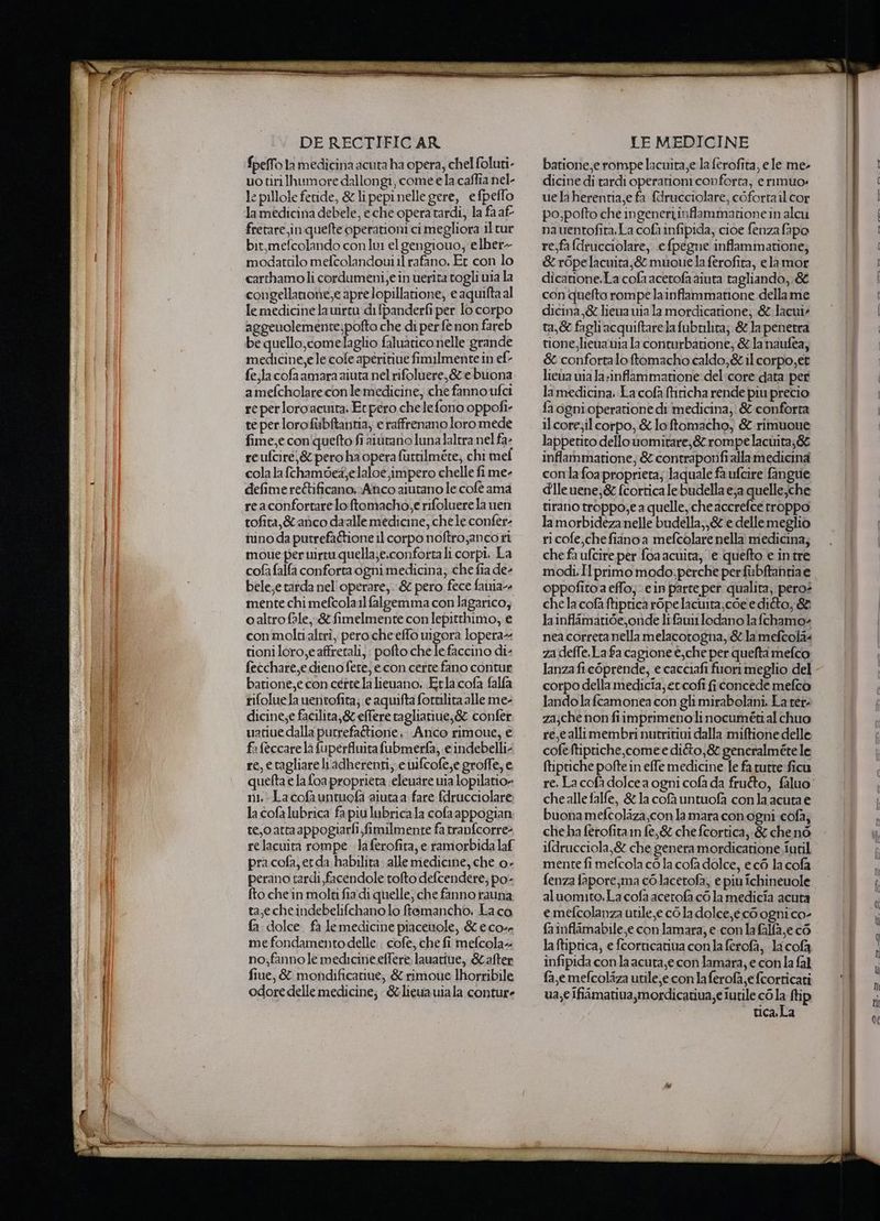 ATE fpelfo la medicina acuta ha opera, chel foluti- uotiriIhumore dallongi, come e la caffia nel- le pillole feride, &amp; lipepi nelle gere, efpeflo la medicina debele, eche opera tardi, la fa af fretare,in quelte operationi ci megliora il tur bit,mefcolando conlu el gengiouo; elber- modattilo mefcolandouiil rafano, Er con lo carthamoli cordumeni,e in uerita togli wia la congellanone, e aprelopillatione, e aquifta al aggeuolemente;pofto che di per fe non fareb be quello, comelaglio faluarico nelle grande medicine,e le cole aperitiue fimilmente in ef- amefcholarecon le medicine, che fanno ufci reperloroacmta. Et pero chele fono oppofi- te per lorofubftanna, e raffrenano loro mede fime,e con'quefto fi alorano luna laltra nel fa- reufcire,&amp; pero ha opera furtilmére; chi mef cola la fchambdez}elaloe,impero chelle fi me- defime re&amp;ificano;Anco aiutano le cofèé ama reaconfortarelo:ftomacho,e rifoluere la ven tofita,&amp;anco daalle medicine, chele confer- nino da putrefa&amp;tione 11 corpo noftro;ancori moue per uirtu quella;e.confortali corpi. La cofa falfa conforta ogni medicina, che fia de- bele;e tarda nel'operare,. &amp; pero fece faiia- mente chi mefcola1l falgemma conlagarico; caltro fale, &amp; fimelmente con lepitthimo, e con moltialtrìî, perocheeffo uigora lopera- tioni loro,eaffrerali, pofto chelefaccino di: fecchare,e dieno fete, e con certe fano contur batione,e con certe la lieuano. Etlacofa falfa rifoluela uentofita; e aquifta fortilita alle me- dicine;e facilita,&amp; effere raglianiue;&amp; confer uatiue dalla putrefaétione . Anco rimoue, € fa feccare la fuperfluita fubmerfa, e indebelli- re, etagliare li adherenti,. e wifcofe,e groffe, e quefta e la foa proprieta elenare via lopilatio» ni, La cofa untuefa aiutaa fare fdrucciolare la cofalubrica fa piu lubricala cofaappogian te,oattaappogiarfi fimilmente fa tranfcorre relacuita rompe. la ferofita, e ramorbida laf pra cofa, erda habilita. alle medicine, che 0» perano tardi facendole tofto defcendere; po- fto che in molti fia di quelle, che fanno rauna. ta,echeindebelifchano lo ffemancho. La.co fa dolce. fa lemedicine piacenole, &amp; eco me fondamentodelle . cofe, che fi mefcola- no;fanno le medicine effere. lauatiue, Safter fine, &amp; mondificatiue, &amp; rimoue Ihorribile odore delle medicine; &amp;lieuauiala conture batione,e rompe lacuita,e la ferofita, e le me- dicine di tardi operarioni conforta, e rimuo: uelaherentia,e fa fdrucciolare, coforta il cor po;pofto che ingenertinflammatione in alcu nauentofita.La cofa infipida, cioe fenza fapo re,fafdrucciolare, e fpegne inflammatione, &amp;r6pelacuita;&amp; muoue la ferofita, elamor dicanione, La cola acetofa aiuta tagliando,.&amp; con quefto rompe lainfammatione della me t1,&amp; fagli acquiftarelafubnlita; &amp;lapenetra tione,liena ia la conturbavione; &amp;la naufea, &amp; confortaloftomacho caldo,&amp; il corpo,et lieua wia la;inffammatione: del:core data per lamedicina. La cofà (tiricha rende piu precio fa ognioperatione di medicina; &amp; conforta ilcore;ilcorpo, &amp; loftomacho, &amp; rimuoue lappetito dello uomitare;&amp; rompe lacùita;&amp; inffammatione, &amp; contraponfialla medicina conlafoa proprieta; laquale fa ufcire fangue dileuene,&amp; fcortica lebudella e,a quelle;che tirano troppo;e a quelle, che accrefce rroppo la morbideza nelle budella,,&amp; e dellemeglio ri cofe,che fiano a mefcolare nella medicina; che fa ufcire per foa acuita, ‘e quefto e intre modi.Il primo modo; perche per fubftantiae oppofito a effo;. ein parte per qualita; pero: chela cofà ftiptica rope lacwita;coe editto, &amp; la inflamatide, onde lrn lodano la fchamo- nea correta nellamelacotogna, &amp; la mefcola« za deffe, La fa cagione è; che per quefta mefco lanza fic6prende, e cacciafi fiuorimeglio del corpo della medicia, er'cofi fi concede mefcòo lando la fcamonea con gh mirabolani. La ret- za;che nonfiimprimenoli nocumétial chuo re,callimembri nutritivi dalla miftione delle cofeftipriche,come e difo,&amp; generalméte le ftiptiche pofte in effe medicine le fa rurre ficu chealle falfe, &amp; la cofà untuofa conla acuta e buona mefcolaza,con la mara conogni cofà; che ha ferofita in fe,&amp; che fcortica, &amp; chenò ifdrucciola,&amp; che genera mordicatione.iuril mente fi mefcola cò la cofa dolce, ec6 la cofa fenza fapore,ma colacetofa, e piu ichineuole aluomito.La cofa acerofa cò la medicia acuta e.mefcolanza utile, e cò la dolce, eco ogni co- fa inflimabile,e con lamara, e con la falfa,e cé la ftiprica, e fcornicativa conla ferofà, la cofa infipida con la acura,e con lamara, e con la fal fa, emefcoliza utile,e con la ferofa,e fcorricati ua,€ Ifiimativa,mordicatiua, e iutile cò la {tip tica. La a “se 6sgdra ‘te > dee