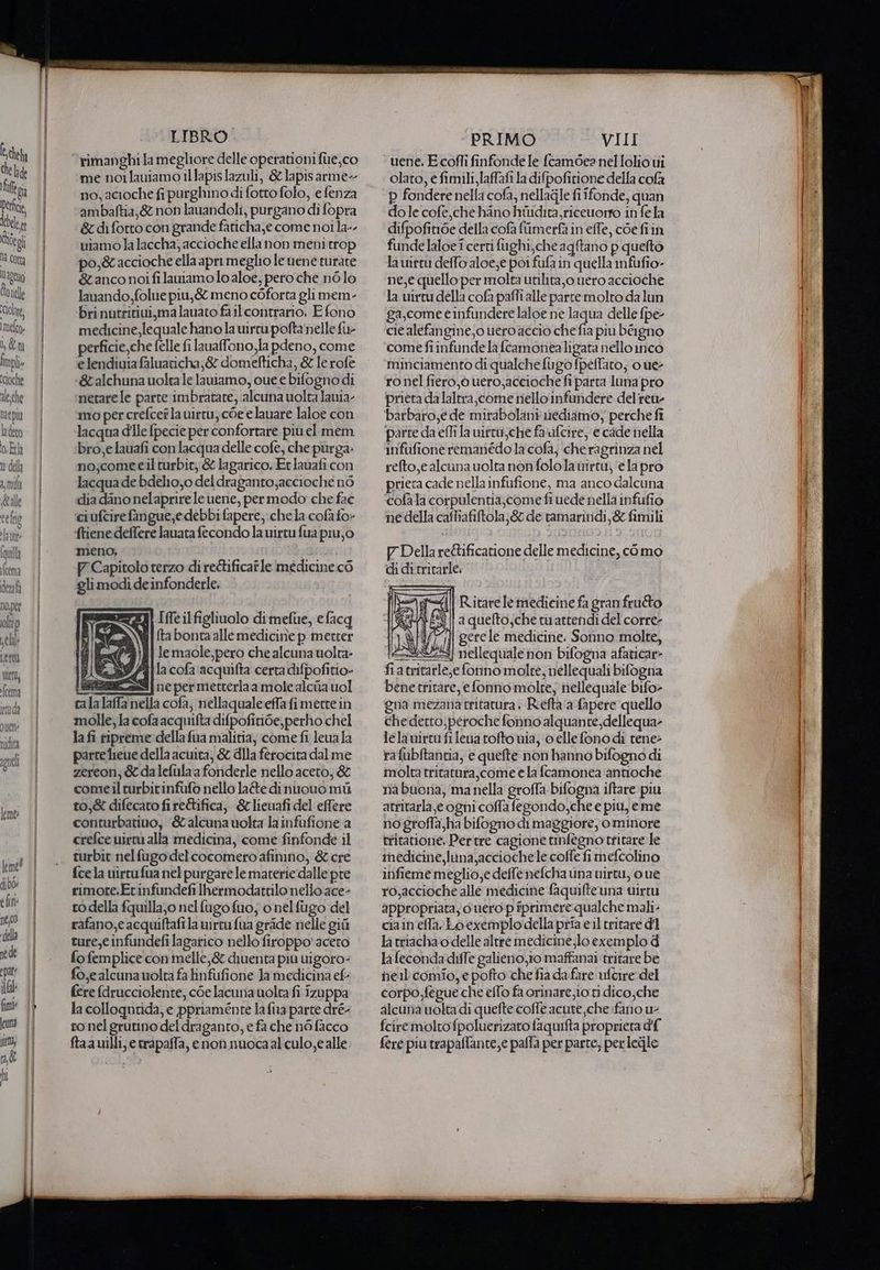 che h de lei Perfiie dele Rido Li Cotta ltageno conelle lola, Imelco» b;&amp;m fmplie Ccioche ale. che Depia ladeco o.Ea n dell n0,pef oltap ell L ere tto; fcema ttuda Ud LIBRO. rimanghi la megliore delle operationi fue, co me noilauiamo iltapislazuli, &amp;lapisarme- no, acioche fi purghino di fotto folo, e fenza ambaftia,&amp; non lauandoli, purgano di fopra &amp; di fotto con grande faticha,e come noi la«- uiamo la laccha; accioche ella non meni trop po,&amp;accioche ella apri meglio le uene turate &amp;tanco noifilauiamoloaloe, pero che nolo lanando,folue piu,&amp; meno coforra gli mem- bri nutritivi, ma lauato failcontrario, E fono medicine, lequale hano la uirtu pofta nelle fu- perficie,che felle fi lauaffono,la pdeno, come elendiuia faluacicha;&amp; domefticha, &amp; le rofe &amp;alchuna uolea le lauiamo, vue e bifogno di nerare le parte imbratate, alcuna uolta lania- mo per crefceî la uirtu, c6e elauare laloe con lacqua dIle {pecie per confortare più el mem bro, e lauafi con acqua delle cofè; che purga- no;come eil turbit, &amp; lagarico, Et lavafi con lacqua de bdelio,o del draganto;accioche nò dia dano nelaprire le uene, per modo che fac ciufcire fangue,edebbi fapere, chela cofa fo» ftiene deflere lauata fecondo la uirtufua piu;o meno, PF Capitolo terzo di re&amp;ificatle medicine cò gli modi de infonderle, ezzai [fe il figlinolo dimefue, efacq Wi{ ta boncaalle medicine p metter lemaole,pero che alcuna uolta- (ij 1a cofa acquifta certa difpofitio» (eessnz4S | ne per metterla a mole alciia uol cala laffa nella cofa, nellaquale effafimertein molle, la cofaacquifta difpofitide, perho chel la fi ripreme della fua malitia, come fi leua la parte lieue della acuita, &amp; dIla ferocita dal me zereon, &amp; dalefula a fonderle nello aceto, &amp; comeilturbirinfufo nello late dinuouo mi to,&amp; difecaro fi re&amp;ifica, &amp; lieuafi del effere conturbatiuo, &amp;alcuna volta lainfufione a crefce uirtu alla medicina, come finfonde il turbit nelfugo delcocomero afinino, &amp; cre fce la uirtufua nel purgare le materie dalle pre rimote.Etinfundefi Ihermodattilo nello ace- ro della fquilla,o nel fugo fuo; o nel fugo del rafano,e acquiftafila virtu fua gride nelle gii ture, infundefi lagarico nello firoppo' acero fo femplice con melle,&amp; diuenta più uigoro- fo,e alcuna uolta fa tinfufione Ja medicina ef fere fdrucciolente, coe lacuna uolta fi zuppa la collogntida, e ppriaménte la fia parte dré- ro nel grutino del draganto, e fa che n6 facco ftaauilli, e trapaffa, enon nuocaal culo, e alle PRIMO VIII olato, e fimili,laffafi la difpofitione della cofa p fondere nella cofa, nellagile fi îfonde, quan do le cofe che hino hilidita,riceworto in fe la difpofiide della cofa fumerfà in effe, coefiin funde laloe î certi fughi,che agftano p quefto la uirtu deffo aloe;e poi fufa in quella infufio- ne,e quello per molta utilita,o nero accioche la uirtu della cofa paffi alle parte molto da lun ga,come e infundere laloe ne pe delle fpe- cie alefangine,o uero accio che fia piu béigno come fiinfunde la (camonealigata nello inco minciamento di qualche fugo fpeflaro; 0 ue- ro nel fiero, 6 uero,accioche fi parta luna pro priera da laltra,come nello infandere delrea- barbaro,e de mirabolani uediamo, perche fî parte da effi la uirto,che farifcire, e cade nella infufione remanédola cofa, che ragrinza nel refto,e alcuna uolta non folo la wirtu; ‘e la pro prieta cade nella infufione, ma anco dalcuna cofala corpulentia,come fi uede nella infufio ne della cafliafiftola;&amp; de tamarindi,&amp; fimili P Della re&amp;ificarione delle medicine, como di di tritarle. R.itare le medicine fa gran frutto a quefto,che tu atrendi del corre- \t4/77il gerele medicine. Sonno molte, 2223] nellequale non bifogna afaticar» fiatritarle,e fonno molte, nellequali bifogna benetritare, e fonno molte; nellequale bifo- gna mezana tritatura | Riefta‘a fapere quello chederto;peroche fonno alquante,dellequa- lelawirtufi lena rofto via, o elle fonodi rene> rafubftantia, e quefte non hanno bifogno di molta tritatura,come ela fcamonea ‘antioche ria buoria, ma nella groffa bifogna iftare piu atritarla e ogni coffa fegondo,che e piu, eme no groffa ha bifogno di maggiore, ominore tritavione, Pertre cagione tinfegno tritare le medicine, luna,acciochele colle fi mefcolino infiememeglio,e defle nefcha una uirtu, o ue ro,accioche alle medicine faquifteuna virtu appropriata; o uero p fprimere qualche mali- ciain'effa. Loexemplodella pria eil tritare dl la triacha o delle altre medicine;lo exemplo di la feconda diffe galieno, io maffanai ‘tritare be nell comio,e pofto che fia dafare ufcire del corpo fegue che effo fa orinare;io ri dico,che alcuna uolta di quefte coffe acute che fano u- fciremolto fpoluerizato faquifta proprieta d'{ {ere piu trapalfante,e paffa per parte, per legjle