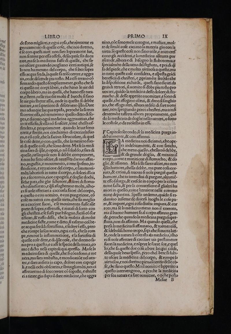 defono migliori;e ogni cofa,che rimuoue ra grinzamento di quelle cofe; che noi diremo, e fe con quefti aiuti non fara loperatione fue, non fi teme per efla offefa, dellaquale fia da cu rare,ma fe la medicina fuffe di quelle, che fa: no ufcire grauando,uogliano certi antiqui fe lanonhamenato del corpo, che fibea fopra effa acqua freda,laquale fa trifcorrere;e aggra ua,onde difcende piu tofto. Ma effi errano cò firmando quelto femplicemente,polto che fa ci quello ne corpiliberi, e che hano le uie del corpolibero;main quelli, che hano effe tura. te,e ftrere,nelle rinolte molti d bucchi fi fano lewie piu ftretteaffai, onde in quefto fi debbe uietare,a tefapartiene di difcernere gllo.Dare moadunque acqua tepida, peroche la fa tran fcorrereelfa,n6 remeremo quello ditto di fo- pra,e diremo ogni medicina aggrauatiua,che in ce effa fia fe ella no fa ufcire, teme chella of fendera,e propriamente. quando le uiefono corte,e (trette,noi cerchiamo di cacciarlafuo ra,o cò cofe,che la facino fdruciolare, di quel le cofe dette, o con quella, che la menino fuo- rì di quelle cofe,che fono dette, Ma felamedi cina fara di glle,o operi,o.n6 foluédo,e fara di quelle,nellequale non fi debbe comprimere, enonha fatto ufcire_di neceflita darano affan- no,anguftia, emouimento, come {palmo,in- ftenfione; e retratione del corpo, e faramoui- méti laboriofi in tutto il corpo, edolori.d'lca po,efcotomia,cioe capogirli,e doglie dochi, fiche para,che glie fchinore, dolore di ftoma- choifmefurato,e fi afogherano molti, alho- rafi vole affretarea cacciarla fuori delcorpo, e quefto o con uomito, o con purgatione, cò cofè mouenti con quella uirtu,che fia meglio reacacciare fuori, efe monimento fuffealle parte di fopra,raffrenafi, e aiutafi di fotto con gli chrifteri,e fe fuffe pur bifogno,facifi cò for tificart;&amp; ruffo diffe, chela malitia dimolte medicine fate,come e ditto,fi rafrena col be- reacquafredda foruiffima, efedere i effa, pero cherompe la foa acuita,ogni cofa, chela rom pe,rimoue la inflammatione, ela furiofita di quelle cofe ditre;e di lle cofe, che diremo fa- noproa quefto;e cofli le fpecie della triaca,co meeditto nelli capitoli qui apreffo. Mafela medicinafara di quelle,che fi còcedono,e me néra,ma fara ambaftia, e mordicatide nel uen- tre,e dara anfieta in capo, dolore con capogir li ,enelliochi obfcurita,e fbauigliaméti, noi ci affreraremo di foccorrere cò fopofte; e chrifte tuino,c6e fono mele cotogne, e maftice; mole rede fimile cofe caciano la materia giu conla uirtu.Si quefte cofe non fano utile,e anco crel cono gli accidenti,e la medicina alleata pur afcende,alhora edi bifogno la flobotomia;je {pecialméte della uena del feghato, e poidi ql la del piede,che e molto uirtuofa a quelto;ma in cuere quefte cofe confidera,e afpe&amp;ta.gridi benefici di chrifteri, e ppriamére fecodo.che la difpofitione richiede, quefti fano ficuri.da grand: rerrori, iluomito fi dbbe piutofto pro uocare,quado la medicina defle dolore di fto- macho,&amp; delle appetito auomitare,efonodi quelle,che affogano altrui, &amp; danoil fanghio zo,che affoga altri, alhoraardifci di fareuomi tare,non fpregiando pero i chrifteri,ma confî dentemeéte taffreta alhora propriamente, qui do la mediciria da doglie nello uentre, o fotto le coftole,o da moleftia in effi, Capitolo fecondo:fèla medicina purga in- debitamente, &amp; conaffanno. ìel iv > A medicina noi diciamoycheope- È Sf ifra indebitamente; &amp;.con faricha, 4 ||che mena quello; chellanò.debbe, ——1{&amp; da grande doglia, ;&amp; mouitaal corpo,come e mutatione di ftomacho, &amp; do glie,&amp; affanno... Ma fella farra ufcire;jma non qlio humore,chella debbe, ma pure cofa cor- rota,&amp; catiua,di nuouo fi uole purgaf quefto humore,che tu inrendiui di.purgare,alerame- te elfo falarga,&amp; crefcie in corpo perla céimnio tone faîta,&amp; perla conuerfione d glialtrihu mori in quello,come iteruiene nelle commo tione depantani, Speffo uedemo,quado fi ra. dunano infieme de diuerfi luoghi le cofe pu- re,&amp;impure,ogni cofa diuéta impura, &amp;.cor rota,ma fè la medicina mena nonil corroto, mail buone humore faal corpo affanno gran de,peroche quando la medicina purga fupet- fluita,non da affanno, Ma quando quelli,che prefa la medicinafi affannano, &amp; tormentifi, &amp;idebolifchono tropo;fapi che fiuuota luti- Je, onde la natura li cotrafta ala medicina;alho ra fi uole affretare di cacciare uia preltamente fuori la medicina; e r6pere le forze {oe,e quel lo,che fa quefte doe cofe a bere lacqua calda, dellaquale beua fpeffo; pero chel bere fa fubi- to ufcire lamedicina delcorpoy &amp;rompela uirtufoa,e noi daremo pienafcientia delle cò- fe, che fano quefto.Mailuomito e lappetito a quefto interuengono,..o perche la medicina pt