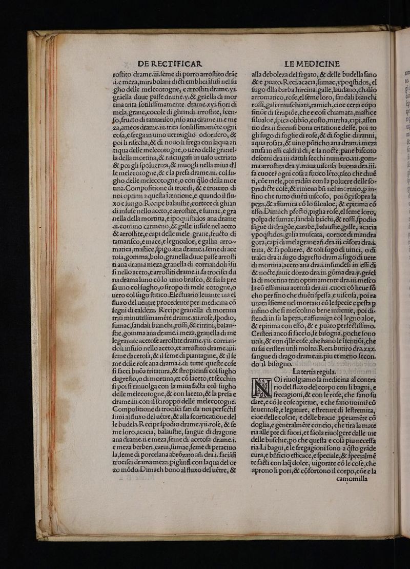 re roftito drame.iii.feme di porro arroftito dràe sLemeza,mirabolani di&amp;iembliciifufi nel fu gho delle melecotogne; e arroftiti drame;y1, graella duue palfe dramne;y.&amp; graella di mor tina crita fonhffimamente, drame.xyi.fiori di mela,grane,cocole di ghrandi arroftite, icene fo;fructo di ramanifco, rito ana drame.im.eme za jaméos drame.in.trira fonliffimameére ogni cofa,e.fregamuino uermiglio odorifero, &amp; poilirifecha,&amp; di nouoli frega con laqua an tiqua delle melecotogne,o uero delle granel &amp; poi gli fpolueriza,&amp; muogli nella miua dl le melecorogne,&amp; e la prefa drame.iii. col {ue gho delle melecorogne;o con glio della mor una. Compofitione di trocifi; &amp; e trouaro. di noioprimiaquefta iventione,e quando il flu- xo elungo.Recipe balauftie;cortece di ghian dinfufe nello aceto,e artoftite, e lumac,e gra nella della mortina e ipoquiftidos ana drame «lLcomino carmeno;&amp; galle infufe nelaceto &amp; arroftite,e capi delle mele grane;frutto di tamarifco,é mace;e legnoaloe; e gallia arro- matica;maftice,fpigo ana drame..feme di ace rola,gomma,bolo,granella duue paffe arrofti tiana drama meza;granella di corriandoliifu fi nello aceto,e arroftiti drame.it.fatrocifei du nadramaluno colo uino brufco, &amp; fiala pre fa uno col fugho;o firopo di melé corogne,o uero colfugo ftitico, Elecuario leuante uia el fluxo deluentré procedente per medicina cò fegnidi.caldeza. Recipe granella dimortma trici minutifiimamére drame.xti.rofe fpodio; fumac,fandali bianchi,roffi,&amp; citrini; balau-- fhe,gommma ana drame.i.meza,granella dime legranate acetofè arroftite drame,y11, corrian- deliinfuio nello acero,etarroftito drame.ili; feme dacetofa,&amp; 11 feme di piantagine, &amp; il fe me dellerofe ana drama.i.di tutte :quefte cofe fi facci buGa tritatura,&amp; ftropicinfi colfugho dagrefto,o dimortina;et co laceto;erfecchin fi poi fi rinuolga con lamiua fa&amp;a col fugho delle melecotogne,&amp; con laceto,&amp; la prefa e drame.iii.con il faroppo delle melecorogne. Compofitione di trocifci fari da noi perfedif fimialfluxo del uétre,&amp; alla fcorticanone del lebudela;Recipefpodio drame.yiirofe, &amp; fe meloro,acacia, balauftie, fangue di dragone ana drame.ii.emeza,fetne di acetofa drame.i, emeza berberi, carwi,fumac,feme di petaciuo la feme di porcelana abrOzato afì: dra.i, faciàfi trocifci drama meza;piglinfi con laqua del or zo modo.Dimach bono al fluxo del uétre, &amp; alla deboleza del fegato, &amp; delle budella fano Se puaro.Reci.acacia fumac,ypogftidos, el {ugo dia barba hircina, galle laudano,chalio arromatico,rofe;elfeme loro, fandali bianchi roffi,galiamufchiatà,ramich,cioe certa copo fi.oe di ferapi6e,chee cofi chiamata,maltice filoaloe,fpica olibio,cofto,mirrha;cipi,affen trio dra1.facciafi bona tritarione deffe, poì to glifugo di foglie di rofe,&amp; di foglie diranni, aqua rofata,&amp; uino poncho ana dram.i,meza atufa n effi caldi 11 di; ela notte;pane bifcoro maarroftita dra.y.miua uifcofa buona dra.iii. fa cuocef ogni cofa a fuoco léro,tiro che diué ti,còe mele, poi radila conla poluere delle fo» pradiéte cole;&amp; rimena bf nelmortaio,p in fino che tutto diuériuifcofo, poi Ogifoprala peza,&amp; affumica.cò lo filoaloe, &amp; epitima cò effo, Dimach pfeéto, piglia rofe,elfeme loro, polpa de fumac.fandal biichi,&amp; roffi fpodio figue didragbe,carabe,balaufhe,galle, acacia ypogftidos,galiamufcata, cortice dimandra gora,capi di melagrane afi.dra.ili.cafora dra.i; trita, &amp; fa poluere, &amp; rolifugodi uitici, o dì tralci dra.in.fugo dagrefto dram.i.fugo di uere di mortina,aceto ana dra.1.infundefi in (effi di &amp;noéte;fauic dorzo dra.iti.gòma dra:y.griel la di mortina tri optimamente dra.ili.mefto Ja c6 eflimiua acetofa dra.iti .cuoci co lieue f&amp; cho perfino che diuétifpeffa e uifcofa,poira unata ifieme nel mortaio co lefpecie e pefta pi infino che fi mefcolino bene infieme, poi dis ftendi in fù lapeza; cafumiga col legno aloe, &amp; epitima con effo, &amp; e puato perfe&amp;ifiimo, Crifterianco fifaccio;fe bilogna,poche fono ucili,&amp; con gle cofe;che hano le itentidi,che cufaicrifteriunlimolto.Rieci.butiro dra.xxx. fangue di drago drame.iii.piu ermeno fecon. do il bifogno, . | Latertiaregula, x Oi rivolgiamo la medicina al contra CT rio del fluxo del corpo conli bagni; e i frecagioni,&amp; con lerofej che fanofu dare,ecòle cofeapitiue, e che fanouomifcò leuentofè,elegature, eftreture di leltremita, cioe delle:cofcie; e delle bracie ppriamére cò doglia,e generalmére coricìo; che'tira lamare ria alle pre di fuori,et fiolariuolgere dalle wie delle bufchie,po che quefta e cofa piuneceffa ria.Li bagni,e le fregagionifono a fto grade cura,e bificio efticace;e fpeciale;&amp; {pecialmé te fa&amp;ì conlag dolce, uigorate cò le cofe che apronoli pori;&amp; cofortono il corpo,cée ela camomilla