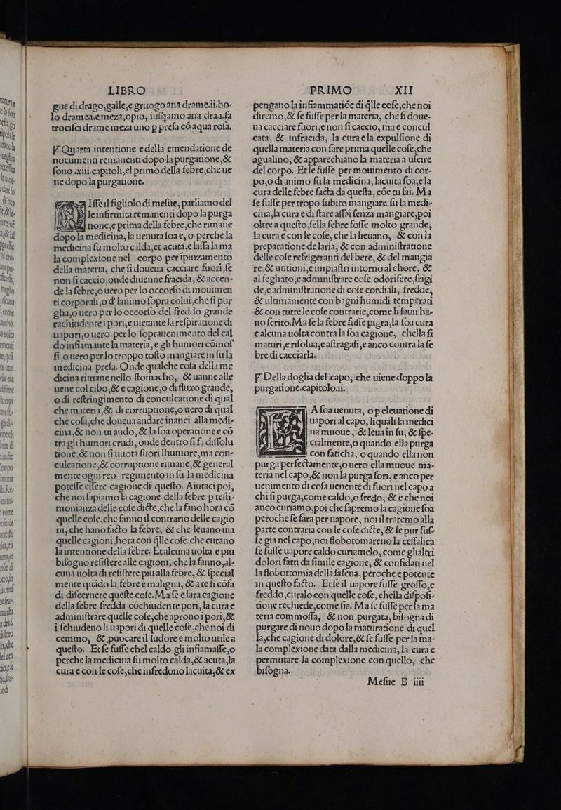 latine { h lt le lapo lol È dito Ueghà cela h Mop: ‘datto d Uta ele NCoue ig Dpiche U tro» Alto» fi meglio cuna , Come anche, atiolta rmenti peo oroe dì LIBRO gue di drago,galle,e gruogo ana drame.ii.bo lo dramenemeza,opio, iufgamo ana dra..fa trocifici drame meza uno p prefa cò aqua rofa, V.Quarra intentione e della emendatione de nocument remanenti dopo la BARE fono .xiti.capitoli el primo della febre,che ue ne dopo la purgatione. REZA IfTe 11 figliolo dimefue, parliamo del \ CI leinfirmita remanenti dopo la purga I IVI none, e prima della febre;che rimane dopo la medicina, la uenuta foa e, 0 perche la medicina fu molto calda, er acuta, e lalfa lama la complexionenel corpo peripinzamento della materia, che fi doueua cacciare fuori fe non ficaccio onde diuenne fracida, & accen- de la febre,o uero per lo occorfo di inouimen ci corporali,0 d lanimo fopra colui,che fi pur gha,o uero pero occorfo del freddo grande rachividentei pori,e vietante la refpiratione di uapori,o uero perlo foprauenimento del cal doinfiamante la materia, e gh humor comof fi ouero perlo troppo tolto mangiare in fula medicina prefa. Onde qualche cola della me dicina rimane nello ftomacho, & uannealle uene col cibo, & e cagione,o di fluxo grande, odi reftringimento di conculcatione di qual che materia,& di corruprione,o uero di qual che cofa,che doucua andare inanci. alla medi» cina,& non uiando, & lafoa operatione e cò tra gli humori crudi, onde dentrofi fa diffolu tione,& non fi uuota fuori Ihumore,ma cone culcarione,& corruprione rimane, & general menteognireo regimento n fu.la medicina poteffe elfere cagione di quefto, Aiutaci poi, che noi fapiamo la cagione della febre p tefti- monianza delle. colte diéte,che.la fano hora c6 quelle cofe,che fanno il contrario delle cagio ni, che hano fatto la febre, & che leuano uia quelle cagioni, hora con gle cofe che curano la intentionedella febre; Etalcuna uolta e piu bifogno refiftere alle cagioni, che la fanno,al- cuna uolta di refiftere piualla febre, & fpecial mente quido la febre e maligna, Late fi cofa di difcernere quelte cofe.M.afè e fara cagione della febre fredda cOchiudente pori, la cura e adminiftrare quelle cofe,che aprono i pori, & i fchiudeno li vapori di quelle cofè,che noi di cemmo, & puocareil ludoree molto utile a quefto. Ecfe fuffe chel caldo gli infiamalfe,o perche la medicina fumolto calda, & acuta, la cura e con le cofe,che infredonolacuita,& ex PRIMO XII pengano la infiammatide di dille cofe,che noi diremo,& fe fulfe perla materia, che fi doue- ua cacciare fuori e non fi caccio, ma € concul cara; & infracida, la cura ela expulfione di quella materia con fare prima quelle cofe;che agualino, & apparechiano la materia a ufcire del corpo, Erfe fufle per mouimento di cor- po,odianimo firla medicina, lacwita foa,ela cura delle febre fa&a da quefta, coe cu fai. Ma fe fufTe per tropo fubito mangiare. fu la medi- cina,la cura e di Stare alfai fenza mangiare, poi oltre a queto fella febre foffe molto grande, lacura e conlecofe, chela leuano, & conla preparatione de laria, & con adminiftrarione delle cofe refrigeranti del bere, & del mangia re,& untioni,e impiaftri intorno alchore, & al feghato;e adminiftrare cofe odorifere,frgi de,eadminiftratione di cole cordiali, fredde, & ulumamente con bagni humidi temperati & contutre le cofe contrarie, come li faun ha- no fcrito.Ma fela febre fuffe pigra;la {oa cura e alcuna uolta contra la foa cagione; chella fi maturi,e rifolua,e altragafi,e anco contrala fe bre di cacciarla. P Delladoglia del. capo; che viene doppo la purgatione.capitolo.ii. ri) A foauenuta, opeleuarione di uapori al capo, liquali la medici namuoue, & leuain fu,& {pe Vi cialmente,o quando ella purga Assai.) Con faticha, o quando ella non purga perfeftamente,0 uero ellamuoue ma- reria nel capo,& nonla purga fori, e anco per uenimento di cofa uenente di fuor nel capo a chifi purga,come caldo,o fredo;:& e che noi anco curiamo,poi che fapremo la cagione foa peroche fè fara per uapore, noi il traremoalla parte contraria con le cofe dite, & fe pur fuf fe gia nel capo, no: flobotomareno la ceffalica fe fuffe vapore caldo curiamelo; come glialtri dolori fatt da fimile cagione, & confidati nel la flobottomia della fafena, peroche e potente inquelto fato. Etfeil uapore fufle groffo;e freddo,curalo con quelle cofe, chella dipofi- tione rechiede,come fia, Ma fe fuffe per lama terra commoffa, & non purgata, bifognadi purgare di nouo dopo la maturatione di quel la,che cagione di dolore,& fè fulfe perla ma- la complexione data dalla medicina, la cura e permutare la complexione con quello, che bifogna.