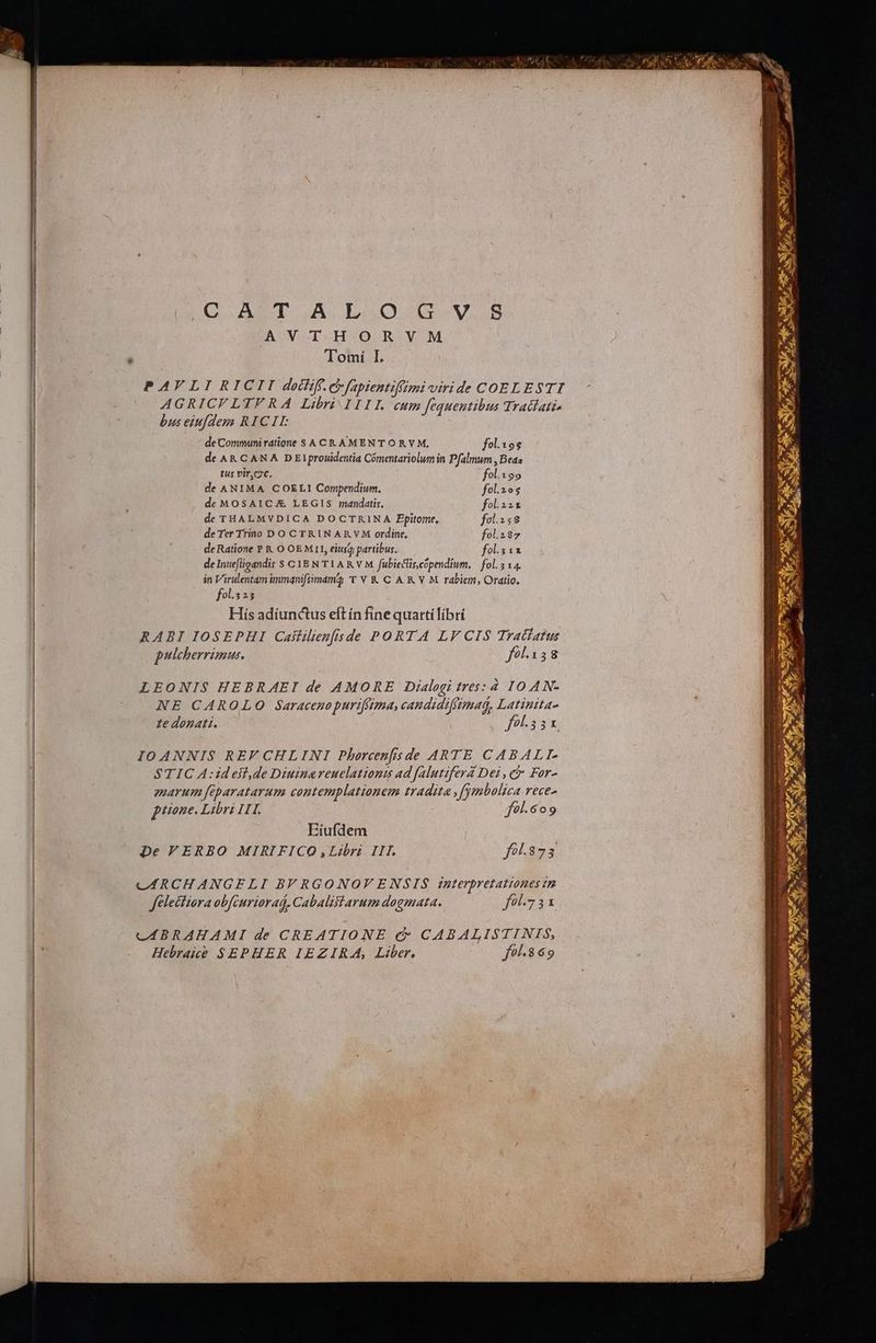 Q AST A L..O0cu-V..8 AV TH ORV M 'Tomí I. PAVLIRICII doctiff. e fapientiffimi viri de COELESTI AGRICFLHYV RA Libri IIIL cum fequentibus Tratlati. bus eiufdezs RICII de Communi ratione S A CR AMENTORY M, fol.19$ de AK CAN A DEI prouidentia Comentariolum in Pfalmum , Beas tus viro. fol.199 de ANIMA COELI Compendium. fol.2o5 de MOSAICA LEGIS mandatis, fol.221 de THALMVDICA DOCTRINA Ppitome, fol.158 de Ter Trino DO CTRINARVM ordine, fol.i87 de Ratione P &amp; O OEMLII, eius partibus. fol.3 11 deIntefligandis S CYE N TL AR V M. fubieclis.copendium, | fol. 5 14. in Virulentam immqnifiimama 'T V K&amp; C A K V M rabiem, Oratio, fol.325 His adiunctus eft in fine quatti libri RABI IOSEPHI Caililien[isde PORTA LV CIS Tratatus pulcherrimus, fol.138 LEONIS HEBRAEI de AMORE Dialogi tres: 4 IOAN- NE CAROLO Saracenopurtfitma, candidiffimad, Latinita- ze donati. fol.55 x. IOANNIS REF CHLINI Phorcenfisde ARTE CABALTI. STIC A:ideitl,de Diuinereuclationts ad falutifera Dei , ci For- amarum feparatarum contemplationem tradita ,fymbolica rece- piione. Libri ITI. fol.6o9 Eíufdem De VERBO MIRIFICO ,Libri III. fol.873 CÁRCHANGELI BF RGONOFV ENSIS interpretationes im Jelectiora obfcuriarad, Cabalitarum dogmata. fol75x CABRAHAMI de CREATIONE c CABALISTINIS, Hebrake $SEPHER IEZIRA, Liber, fo. 869