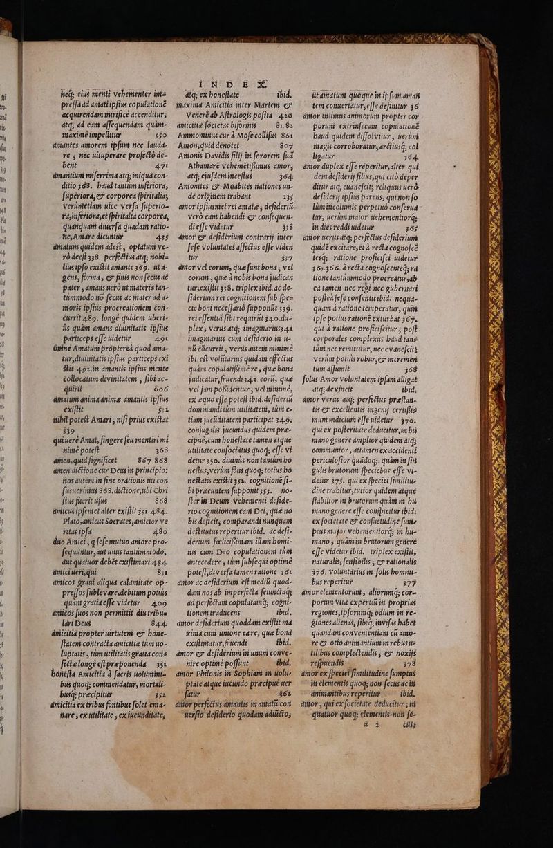 lieQ; cit menti vebementér inia pre[faad aniati ipfius copulationé acquirendam mirifice accenditur; dtq; ad cam a[fequendam quàm- maxime impellitur $50 amantes amoreni ipfum nec lauda- re ; néc uituperare profecto de- bent 47i dmaritiumi miferrima atq; miquá coni- ditio 368. baud tantum inferiora, fupériorá, c» corporea [piritalia; Verinitétiam uice Ver[a füperio- faynferioraset fpiritalta corporea, quatiquari diuer[a quadam ratio- he; Amáarc dicuntur 435 diatum quidem adest , optatum ve- vo dec[l 58. perfechius atq; niobiz lius ipfo existit amante 369. ut 4 gens, forma ; ez finis tou [ecus ac pater , amans ucro ut materia tan- timmodo tio (écus dc rater ad 4 nioris ipfis procreatioriem coti &amp;urrit 489. long? quidem uberi- às quàm amans diuinitatis ipfius particeps effe uidetur /49t Óniné Amatum propterea quod ama- £ur diuinitatis ipfius particeps cxi Sit 492.im amantis ipfius merite éóllocatum divinitatem , fibi ac- quirit 606 ámatuni aninia anime dmantis ipfius exi[tit £i iibil poteft Amari , ttifi prius existat 339 quiueré Amat, fingere feu mentiri wi nime poteft 368 árticn, quid fignificet 867 868 amen dictiorie cur Dew i principio: iios auténi im fiie ordtionis uti cori fucuerinius 868.dictione,ubi Cbri ftus faerit ufus 868 ániicus ipfemet alter éxiflit 551.484. Plato,aniicus Socrates, amicioy ve ritaéipfas — 4.80 duo Artici ; q fefe mutuo amore pro^ feduintur aut unus tantummodo, dut qiiatuor debet exiflimari 4. 84 ámici ucti, qui Bi amicos graui aliqua calamitate op- prejfos [ublevare,debitum potius quam gratia effe videtur ^ 409 éticos [uos non permittit diu tribus lari Deus 844. ániiciti propter uirtutem ez* bone- flateni cotitracta amicitie tim uo- luptatis , tum utilitatis gratta coriz fictelongé eflpreponesda — 55i bonéfla Amicitia à facris uoluntini- bus quoq; conimetidatur, mortali- busi; praecipitur js árüicitia ex tribus fontibus folet ema» fare , ex utilitate ex iucunditate; DUNSDTESS dtq; ex boneflate ibid. füdximd Arnticitia inter Mártem e Vetieré ab Aflrologis pefita. 426 amicitie focietas biforis —^— 81.8» Ammonius cur à Mofe collifus 851 Amonsquid dénotet 807 Atbamaré vebémétifoimus amov, ati; ejufdem iiceflus 364. Amonites c?'-Maabités tationes un- dé origitiefii trabánt 235 atttor ipfiusmiet rel amate ; defi derit Vcró eani baberidi ez con[equen- di ejfe vid«tur j;8 ámor es de[iderium contrari; inter fefe voluntates affectus e[Je videi tur 337 ditor Vel eorum, que funt bota , vel corum , que à nobis bona judicari tur;exijlit 338. triplex ibid. ac de- fiderium vei cognitionem fub fpes cte boni nece[Jarió füpponut 339. rei cffentia fibi requirit 44.0.du- plex ; verdüs atq; imágariuss 41 imaginiarius cum defidevio im u-. hit cocurrit ; verts auteni minime ibi. cf Volitarius quidaiti effectus quam copulatifoune ve , qu bona judicatur, fruendi 34. eorit, qué vcl jam pofsidentur , vel niimtmé, ex equo effe potefl ibid. defide riis dominandi tum uulitáteri, turi e- tiam jucuditatem participat 34.9. conjugális jucutidus quidem pree- cipué,cum botieftate tamen atque utilitate confociátis quod; effe vi detur 350. diuitiis nion tantüri bo heflus, verum fons quoq; totius bo icflati existit 352. cognitioné fi- bipréeuntem [upponitsss. — no- fleri Deum vebementi dcfide- rio cognitionem cani Del, qu£ no bis deficit; compararidi nunquam d:ftitutus reperitur ibid. ác defi- derium. foclicifsimam illa bomi- Hiis cum Deo copulationcni titi ántécedere ; tim fubfequi optime potefl; dtver[a taienvatione 36x ariov ac defiderium efl medii quod- dani nos ab imperfecta feiunctaqg ad perfe&amp;tani copulatamq; cognt tonem traducens ibid. dmor defideriuri quoddam exifüit ma xima curi unione eare, que boná exiflimatur, fruendi ibid, amor ez defideriuri i unum conve- nire optirié poJJust ibid. amor Philonis in Sophiam in ili ptate atque iucundo precipue uer fatur : 362 ditor perfectus antántis in amati cori uerfio defiderio quodam adicto; üt amdtum queque w ipfos aat tem conuertatur,e[Je definitur 36 ámor iniumus animorum propter cor porum extrinfecem. copuiationé baud quidem diffolviur , ueri itnagis corroborátur,a ardiusd col ligatur 364. aiior duplex effe reperitur;alter qui dein defiderij filins, qui cito deper ditur atq; euanefcit; veltquus ueró defiderij ipfius parens, quition fo tur, uerim mator uebementtorqs in diés reddi uidetur 364 dtfior uerus dtq; per fectus defi deriutà quidé excitare, et à recta cogno[cé cé tesq; ratione proficifci uidetur 265.366. á recta cognofcented; rá tione tantimmodo procfeatur,ab tà tamen. nec regi nec gübernari poftea fefe confentit ibid. nequa- quam à ratióne témiperatur, qui ipfe potius rationé exturbat 367. qut à ratione proficifcitur poft corporales complexus baud tan2 tiri nec vertatur, nec evane[cit verim potis robur,ez incretheri tum áffumit 368 folus Amor volutitateri ipfari alligat átqi deviticit ibid, dior verus aid; perfectus preftan- tis ez excellentis maenij certifeia imum wdiciuti effe uidetur 376. qui ex po[leritate deducitur in bi máno genere amplior quidem atis comimunior , attámeh ex accidenti periculofior quadoqs, quàm in [i gulis brutorum fpeciebus effe vi- detur 375. qui ex [peciei fimilitue dine trabitur,tutior quide atqué ftábilior ià brutoyun quàni in bu tiidtto geriere e[fe conjbicitur ibid; ex focietate e$ cohfuetidine fiii pius major vehemen itlord; in bu- mano y quami brütorum generé effe videtur ibid. triplex exiftit, naturalis, ferfibilis , e» rationalis 376. Voluntárius m | [oli bomini- biis reperitur 377 porum Vite experi 17 in proprias regiones,ipforumd; odium in re- giones alienas, fibiq; invifas. habet quandam convenientiam ci amo- re c otio dvimantium rebus til:bus complectendis ; ez noxijs refpuendis 378 dittor ex [peciei fimilitudine fumptus in elementis quoq; aon fecus ác ifi dniianitibus reperitur ibid. arór , qui ex focietate deducitur ; i quatuor quoq; elementis-non fe- &amp; i Cilés und €——— MÁS —— € ETE YEA —— 2