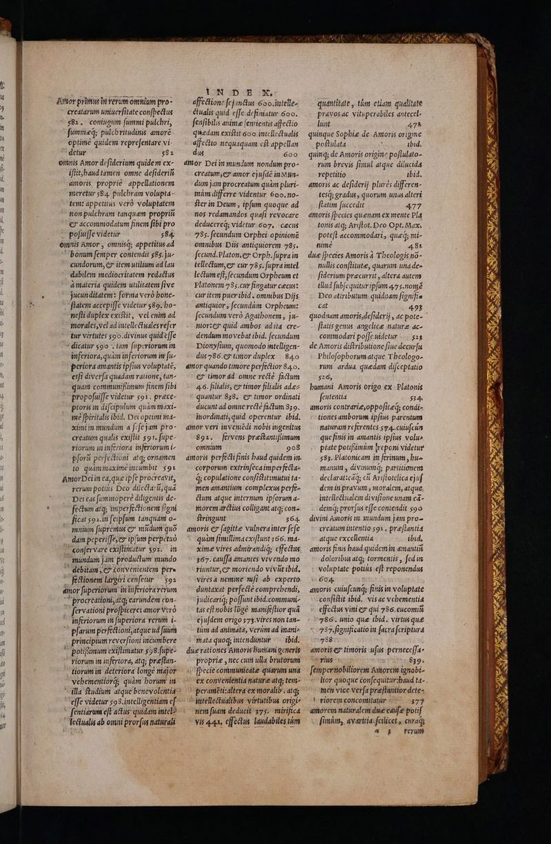 Aor primus in verum omnium pro- creatarum uniuerfitate con[pedtus 582. coniuoum fummi pulchri, fummed; pulcbritudinis amoré optine quidem reprefentare vi- detur $82 emnis Amor dcfiderium quidem ex- iflit;baud tamen. omne defideri&amp; dmoris, proprie appellationem meretur $84. pulcbram volupta- tem: appetitus vero voluptatens ton pulchram tanquam propriis €7 accommodatum finem [ibi pro | pofuiffe videtur 584. omnis Amor , omnisq; appetitus ad bonum femper contendit g85.ju^ cundorum, éz* item utilium ad lau dabilem mediocritatem redactus à materia quidem utilitatem five jucunditatem: fovma vero bone- flatem accepiffe videtur $89. bo- ne[li duplex existit, vel enit ad imorales,vel ad intellectuales vefer tur virtutes $o0.divinus quid effe * dicatur $90 '. tam fuperiorum in inferiora,quàm inferiorum in fi^ periora amantis ipfiu voluptate, etfi diverfa quadam ratione, tan^ quam communifsimum finem fibi propo[ui[fe videtur $91. prece- proris in difcipulum quàm maxi- me [piritalis ibid. Dei optimi ma- ximi m mundum 4 f: fe jam pro- creatum qualis exi[lít sot. fupe- viorum minferiora inferiorum i pforà perfectioni. atq; ornamen to quámmaxime incumbit: $91 AmorDei in eaque ipfe procreavit, rerum potis Dco dilectari, qua Dei eas fummopere diligentis de- fectum atq; imperfectionem gni ficat $92.i feipfum tanquam o- sunium fupremus c» mkdum quo dam peperi[Je,es ipfum perpetzo confervare exiftimatur $92. im mundum jam productum mundo debitam , €? convenientem pere féctionem largiri cenfetur ^ $92 dmor fuperiorum in inferiora verum 'procreátioni, tq; carundem con. fervationi profpicere: amor vcro inferiorum i fuperiora verum i-  pfarum perfectioni,atque ud [uu | principium reverfioni incumbere  potifsimum cxifümatur $28.[upe- yiorum im uferiora, atq; pre[lan- tiorum in. deteriora longe major vebementiord; quàm borum in effe videtur 593.intelligentiam ef fentiarum e[L actus quidam intel? lectualis ab omii pror(us naturali UN DE.:xX affectione fc] «&amp;us 65o.ittelle- Ciualis quid effe definistur 600. fenfibilis aninte fentientis affectio qi*edam existit 6oo intellectualis affectio nequaquam c&amp; appellan dus 600 amor Dei in mundum nondum pro^ creatum;ez amor cjufdé in Müun- dum jam procreatum quàm pluri- mim differre videntur 600. no- ster in Deum ; ipfum quoque ad nos redamandos quafi revocare deducere; videtur. 607. | cecus 285. fecundum Orpbei: opinioné omnibus Diis antiquiorem 785. fecund.Platon.ez Orpb. fupra in tellecium,e cur 785. fupraintel lectum eft; fecundum Orpheum ct Platonem 285.cuv fingatur cecus: cur item puer ibid , omnibus Dijs dntiquior , fecundum Orpbeunz fecundum veró Agatbonem , ju- nior:eg* quid ambos ad ita. cve- dendum movebat ibid. fecundum Dionyfium, quomodo ititelligen- dus 7286.e3 tünor duplex —.840 dior quando ttmore perfectior 84.0. €7 timor dd omne recte faclum 4.6. filialis, e» timor filialis adeez quantur 838. e? timor ordinati ducunt dd omne recte factum 85 9. inordinati, quid. operentur. ibid. amor veri inveniédi nobis mgenitus 892. ftürvens prestantifimum omnium 908 corporwn extrinfecaimperfecta- q; copulatione confistitmutui ta- men amantium complexus perfe- cum atque internum ipforum a- torem arctius colligant atq; con^ Stringunt 364. amoris cz (agit&amp;e vulnerainter fefe quàm fimillima exiflunt 466. ma- xime vires admirandiq; effectus 367. cau[Ja amantes vivendo mo riuntur,cz moriendo vivüt ibid, viresa nemime mfi ab. experto duntaxat perfecte comprebendi, jdicariq; poffunt ibid.communi t4 eft nobis loge manifeflior quá ejufdem origo 373.vives non tan- tum ad animata, verum ad inani» rata quoq; intenduntur |^ ibid. die rationes Amoris burani generis proprie , nec cuim ulla brutorum [pecie communicátie quarum una ex convenientia nature atq; tem- perameti:altera ex moralib . atq; intellectualibus virtutibus origi nem fuam deducit 375. mirifica vis 444, effectis. laudabiles tim quantitate , tim etam qualitate právosac vituperabiles anteccel- luat 475 quinque Sophie de Amoris origime postulata ; ibid. quinq; de Amoris origine pofiulato- rum brevis fimul atque dilucida repetitio ibid. amoris ac defiderij plures differen- tes: gradus, quorum unus alteri [latim fuccedit 477 amoris [becies quenam ex mente Pla tottis atq; Ariflrot. Deo Opt, Max. pote[E accommodari, qued mi- nune 4.8t due [becies Amoris 4 Theologis n0- nullis con[litute, quarim una des fiderium precurrit , altera autem illud fubfequitur ipfum 475.nond Deo atiributum.quidiam [ignifia cat 493 quodnam amoris,defiderij , ac pote- [latis genus. angelice nature ac- coimodari pofJe uidetur | $25 de Amoris distributione fine decur[u Philofophborum atque T. beologo- rum. ardua quedam difceptatio $26, bwmnani Amoris origo ex | Platonis fententia 534. amoris contrarie,oppofit.eq; condi- tiones amborum ipfius parentum tattvam referentes 5*4. cuiufcun que finis in amantis ipfius volu» ptate poufimnm |reponi videtue 585. Platonicam in ferinum , bus manum y divinum; pavütionern declarat:cáq; c Arifotelica ejuf demit pravum , vaoralem, atque intelle&amp;ualem divifione unam e4- demq; prov[us effe contendit soo divini Amoris vn xundum jam pro-- creatum intentio s91 . pre[lantia atque excellentia ibid, amoris finis baud quidem in amantis doloribus atq; tormentis , fcd ws voluptate potius eft reponendus 604. amoris cuiufcunq; finis n voluptate confistit ibid. vis c vehementia effectu viti ez qui 786. eucomitt 786. unio que ibid. virtus que 737 fignificatio in facra fcriptura 738 amoris e timoris uus pernece[fa- vius 839; [empertiobiliorem &amp;itorem ignobi- lior quoque confequitur:baud ta- men vice verfa preftantior dete- ' wiorem concontitatur 373 amovem naturalem dwe cau[e potif [mim avaritia: fcilicet , curaqy 8 &amp; Frei