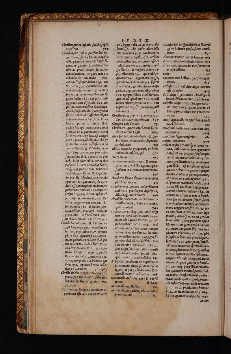 Chriftus cur in infantia fud Aegyptia tranficrit 77? Christus pro quibus potifnàm ve- nerit 779.fuit ex femine Abrabe 78. preudit omnia de feipfo fa- tura: ez qualiter Elias debeat ve- titre ad predicandum. fecundum eius aduentum , ez: quod erat ocz cidendus ab Anticbriflo ^— 785. cur Mofís frater diclus 789. cur Soldictus 795. cur in medio aui- malium na[ci voluerit:ez m omni bus medi tenere viam 801.cur fi- gnum focderis 8o1. cur fefe tranf 'eurauit ante difcipulos 803. cur pofuit mitium offre falutis in a- qua bapti[nzati ibid. quot effectus fit pro nobis ibid. cffectus efl pro nobis omnimodà [agrificiu. 804. fubuexit pacem in coelum | ibid. quádo fufcepit iniquitates omnii nostrum 805. quo nomine expref fus in veteri Lege 806.c[L congre gatio aquarum;id cst, materie c7 gratie 811, curn defenfionem [ut coram Herode e Pilato loqui no lucrit 820. cur crucem pro nobis folus tulerit ibid. cur crucem pro ttobis folus tulerit ibid. cur in ejus paftione à Patre derelictus fuerit, cud cus preces tunc ; temporis exauditenon fucrint ibid, quomo do per Ec lefiaflica, facramenta operetur 821.q«0modo fefe o[len derit effe principium,mcdium, ez finis rerum omnium 868.cxpuens tctigit linguam, dicens bipbatacb 922 angelus nommatis 950. Dei Filius imago vivens 950.951. Fi- lius bominis 970.:$t atrium,por- ticus,oflium,anua 978. non fine crüceibid. in finc dierum. 968. in cruce clamavit Eli Elietc.922 Christ: facerdotium cst. fempiternis .:238. fanguis preualet omnibus ve teribus fangunibus 747. nomma plura 749.o[ficium 80$. cum 1o- nam quibujdam collatio ibid. pri tta concordia, quado füerit 80 4. Sos.item fecunda8o6. | gens,cur nullo. fervitutis. jugo oppre[Ja 843. v erba dolorofain cruce 913. couceptio qualis 951. bominis epi thetáoso. operuni brevis colle- clio 9 64..nomen 964. 965 Christi fideles Regni colorum e[Je participes Iudei iuxta fidei fine fundamenta fateri coguntur 2o. 71.72.73 Chriftum cur Deum cz bominem o- portuerit effe 4.3. cur oportuerit LEN-oDaEDX c de Virgine nafci 48.ad wferos de- fcendiffe , add; clos afcendiffe cur credédum 51.52. Mediatorem de virgine debui[fe nafci , veri ov do monf[lrat 4.5. venturum e[Je ad judicadum vivos ac mortuos quó fbc&amp;tct ss. de Virgine deberena: fciteftmonia 4. -. qui recte fe- quantur 76. — legemimplevifJe, quomodo probandum 97. fefe vi tem veram , ez: Mundilucem ap- pellans , quomodo intelligendum 107. effe perfectum Mediatorem, quot modis probetur 766. mediis locum tenere, probatur 801. non legitur baptizafJe quenquam,nifi lobannem 781 Chriftiani, ez fapientes omnes cocor dantde dearum pofitione. | 807 Chrifina quid denotet 735 Chrifmate , quare ungebantur facer» dotes veteris Legis ibid, cibus folidus , quibus datur : ez quis bus item communicatur, fapientia perfedorum 78: cibiá Deo nobis preparati , poft viz tam nobis mfu[am,qui 766 circes Hortterica PIT rerum omnium Circulus à Deoinci- piens,ez per cuctas e[fentias pro- ficifcens n Deum tandem reuerti- tur $96 circularis figura figurarum omnium pulcberrima.car. $55 circuli rerum omnium uniuerfitatem ambientis perelegans defcriptio, dilucidag; interpretatio — $96 circuli linee exeuntes à centro in cir- cumferentiam , et ab ca in centris, quid denotent 341 circumcifio ez Baptifma unde origi nem ez cur à Deo in[lituta 92.93. quomodo á paulo voceiur 94. cur fiebat octavo die.x81.14.4..— erat errabo vite eterne: mcircuncifio veró erat arrabo damnatióis 818. quare institutaibid, que figna fi- Burabat tbid.no crat fufficiés pro toto bomine redimendo 818.819. [ine Legis folutione citihs et tardi wu d oavo die fieripotuit | 823. qua ratione peccati tollebat: 82a Ab[q; Circumcifionis ez Bapti[matis facramento aliqui falutem cofecu ti funt, et qui 91.feedus cur à Deo - Mundi creatore institutum | 368 circumcifiouis foedus, cur à Do fti tutum ibid.818 circumcifionis effcélus 812 circumciftonis pactum; ubi Gentibus primo datum 850. AC ASSELAN, dii 2 ex LS civilitas ex juvifprudentiaits folavul gi e judicum pér[uaflone conti- netur $28 claudus ex utero matris fanatur. 975 demens ia latroné dicitur Deus. 895 clementia, quomodo menfuretur it meníaiuflitie 833 cloto 128 cocintes cum bestijs , qua pora pu- niendi 8:6 catlefles,orbes ab Affrologis novem effe dicuntur 417 de Coclefli Agricultura Tbeologoris Bononiéfis academie Epistola193 celeftia corpora objecta, quaratio- ne ceterorum fen[uum preter vi fum apprebendere ex percipere volent 459 cale[tia prefidia ex operibus mahuis .. baud fberanda 91s celeflium motionum concentus atq; barnionia 394. cccleflium fignorum feries 18z caclites innumero 907 caclum ex fua proxiniq; motoris na- tura, infinitum motum agere tot poteft 28.29. propter feipfum pri maria intentione volvitur 29 bo- mine prestantius 209. dnitatum qudibid. — ef potiffima caufaut quatuor elementa quamvis fuapte nalura contraria permifccantur, atq; unum conjungantur. 382, ad primam materiam eande , quá vir ad fibi dilectam conjugem,ra- tionem obtinere videtur 384.. ib terram non ecus ac mas in foemi- nam fecundifsmum femen [uum transfundere videtur 38g.cum bu- máno corpore confert 385. e2* tev ra ion fecus ac vir ey uxor fefe mutuo , ambod; ves ex cis genitas baud aliter quàm parentes ipfos liberos : item, ves genit caelum dc terram tanquam filij parentes adamare videntur.586. apud phi lofopbos et animal quodda per- fcétun87.propter fuam fimpli- ciffumam maximeq; [biritualé na- turam eifdem menibris atq; inflru mentis, Jeptem uidelicet planetis, corporaijta inferiora gignit atque cognojcit: quod quidem in bomi— tic , ceterisq; perfectis animanti- bus u[u uenire mimimé potuit ibid, €x duabus con[lat naturis , &amp;the- red c lucida 4,08.i quot portio- nes difmctum 791. unde creatum 8:4. dm [it preflantius bomine 864. dn fit animatum 863.864.. 86;.in quatuor annipartes 940 calum.