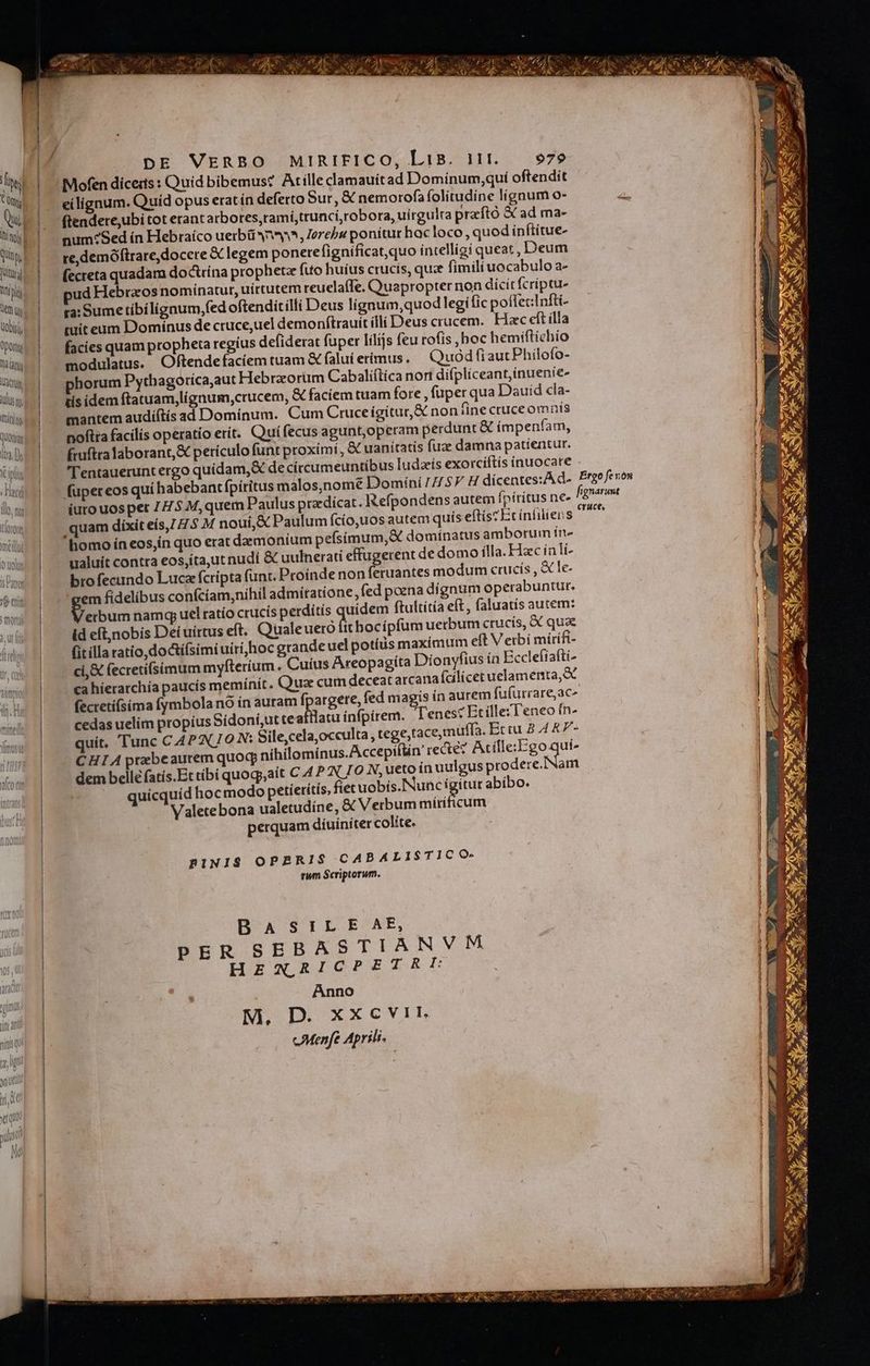 Á IN aet 6) A £ - Au, qw SAXA de 7^ 2 e ^ fe Vu E «s D oy C EXC, (AN an AR D Y ME VASA NI /2 ADU ri f at CN fe. - N : Ay a, RE NA aa n Wi r T. DE Mee. MIRIFICO, LiB. ijj. 979 | ; «| | lo - p : Ma Ju e camauítad Dominum;quí oftendit Í ll ei ign ES íd opus eratín deferto Sur, &amp; nemorofa folitudíne lígnum o- b n ftendere,ubi tot erant arbores,ramí,trunci,robora, uirgulra praftó &amp; ad ma- gb| ^ num? Sed ín Hebraíco uerbü snm, Zerebu ponítur hac loco , quod inftitue- | ad re,demóftrare, docere &amp; legem ponere fignificat,quo intelligi queat , Deum | í P (ecreta quadam doctrína prophete fuo huius crucis, quz fimili uocabulo a- 1 Tp ud Hebraos nominatur, uirtutem reuela(fe, Quapropter non dícít fcríptu- i Qu. | ga'Sume tibílignum,fed oftendit illi Deus lignum,quod legi fic potfecInfti- i Wi. I míteum Domínus dectruce,uel demonftrauit illi Deus crucem. Hac eft illa T qu |. facies quam propheta regius defiderat fuper lílijs feu rofis ,boc hemiftichio | md modulatus. Oftendefaciem tuam &amp; faluí erímus. Quod fiautPhilofo- | Us | phorum Pythagoríca,aut Hebrzorum Cabaliítica nort difplíceant,inuenie- | isi |. sisidemftatuam,lignum,crucem, &amp; faciem tuam fore , (uper qua Dauid cla- | Prin mantem audiftís ad Dominum. Cum Cruceígitur,&amp; non fine cruceomnis J quonia noftra facilis operatio erit. Quífecus agunt,operam perdunt &amp; ímpenfam, l. fruftra laborant, &amp; periculo funt proximi, &amp; uanitatis fuae damna patientur. Atta, 1n rentauerunt ergo quidam, &amp; de circumeuntibus ludzís exorcíftís ínuocare fupereos quí habebant fpiritus malos,nomé Domíni [7.5 H dícentes:A d- Ergoferon | (urouospet ZZ 5 M,quem Paulus przedicat. Refpondens autem fpiritus ne. fignarumt l | quam dixit eís,Z 7.5 M nouí,&amp; Paulum fcío,uos autem quís eftisz Et infiiens ^ | | . homo íneos,in quo erat daemonium pefsimum,&amp; dominatus amborum ín» w | - ualuit contta eos,ita,ut nudi &amp; uulnerati effugerent de domo ílla. Hzc íali- ims | — brofecundo Luca fcripta (unt. Proínde non feruantes modum crucís , &amp; le- | -'gemfídelibus confciam,níhil admitatione, fed poena dígnum operabuntur. mode 2 um namqy uel ratío crucis perditís uidem ftultítía eft, faluatis autem: id eft,nobis Deíuirtus eft. Quale ueró fit bocípfum uerbum crucis, X qua ids | fitillaratio,doctifsimi uiri hoc grandeuel potíüs maximum eft Verbi mirifi- ' sov | el &amp; fecretifsimum myfteríum. Cuius Areopagíta Dionyfius ín Eccleífafti- | | . «ahierarchía paucis memínít. Quz cum deceat arcana (cilicetuelamerta, e | | fecretíísima fymbola no ín auram fpargere, fed ids in aurem fufurrare,ac^ ww | cedasuelim propius Sidon&amp;;utte Mia infpirem. T'enest Et ille:Teneo ín- | quit. Tunc CAPAC7O N: Sile,cela,occulta, tege,tacemuffa. Ertu 8 4 &amp;7- | CHIA prebeautem quoq nihilomínus.Accepiftin recte? Acílle:Ego hs | dem belle fatis.Et tibi quoqy,ait C 4 PN. I0 N, ueto ínuulgus prodere. 'Nam | quicquíd hocmodo petieritis, fiet uobís.Nunc ígitur abibo. | Valetebona ualetudíne, &amp; Verbum mírificum perquam diuíniter colíte. | RBINIS OPARIS CABALISTICO- | rum Scriptorum. BOAUSIERÓONE, PER SEBASTIANVM HENXRICPETRE | Anno 1 M. D. xxcvir cMenfe Aprili.