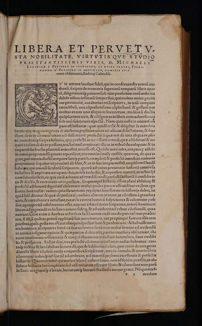 ——— STA NOBILITATB, VIRTVTIS'QVE STVDIO PTROXESTAN LAISSIMIS VIRIS, D. MICHAELETI Lvpvvico A' FREIBERG IN IVSTINGEN, ET HVIVS FRATRI, FERDI- NANDO A' FREIBERG IN OEPFINGEN, DOMINIS SVIS omni obferuantía,ftudíocg Colendifs. (eR. thoru, fcriptis de memoría fuperiorü tem porü librís opes «53 rà, diligentíamq ponuntfuà: tum prafertim eoru mihilau 35 3j dabileuifum ínftitutü femper fuir, químultos unius gentís i£ aut prouíncíz, autalteríus rei fcriptotes, ín ünü compora | ]| tatoslibru, una cóprehenfione coplectunt: &amp; geftaru per &amp; | multasztates unoalíquo in locorerum , traditasà doctís 5 A quaplurimísuiris, &amp; colienatas in librís animaduer(iones fub unü fubijciuntafpectu . INam quia nulla in uniuerfum 2d pars e(t hittoríz: quz quíderecté &amp; diligeter (itmandata líterís:que magnis inpenijs &amp; doctrina pre(tates uiros nó afficíat deleGiatione, &amp; fru« ctum deíeín comune uitam no dilfemínet: profecto fi qua erít de tota aliqua re plez né,camulateg fcripta híttoría, que perfecta acneccflaria omnitu,quz cófiderari &amp; in2 quíri eíu(modí dere poffunt, traciatione contineat : ila ut ín tribueda uoluptate &amp; ín impartíédo fructu plurimü antecellat,neccffe eft, C uádo uero tales,aut pauce adhüc in omni propemodü generereperiütur,aut omníno nulle exíftut,quac rem, de quaas euntperomnía ductá tempora fuísqg partib. completi &amp; perfectá omnibus numerís proponunt fequitur ut proxímá illi libri, &amp;,ut ín hacínopía noftrá,amplifsima laude habeant,quí omniü feculorü fcriptores , quorü ad uníus prouínciz híftoriá conu erfa induftria &amp; applicata occupatio fuit ín fefeíncludur &amp; copíofam materia,acuelutífyl uam fubmíniftrát, ex qua czdi arbores ad exaedificandá perfecta hiftorítà confiderae tis &amp; doctis, &amp; exercitatis uírís poffunt. Et quauquá hiftorie efTent plancabfolutg perfecté ad fummá díenitaté elaboratze multg:quales pauce effe uídetur:re,ficut ego fentio,(untnulla : tamen quíailla ueritatis precipua laus florereín híftorijs debet, ne quid fal(i dícatur;&amp; quae de prifcis iéporibus cómemorantur;ut córeftata àgrauibus uiris,&amp; corroborata uetuftate,tutari fe contra hominu fufpíciones &amp; calumnías pofs fint,operepretiü nihilominus efTet,apponi ad recetíores Ícriptores, ueteri hominum librosad gígnendáínlectoris animo fidem, € ad authorítaté rebus cócilíanda, quas narrant. Cum ením à duobus uel tríbus facti unum codé modo percentcturipraeferz 'tím, fi illià quibus prímü explícatü fuitautuixerunt, aut propínquíi fu erunt itis tem poribus quib.gefta res eft:aut alioquín [pectatífunt &amp; probati uiri: &amp; habuiffeuetez res homínes,aícríptores fentéiz fuze uidentur:fittum ut multo firmíorad credendu in anímís ínfigatur opínío:&amp; quz partím dubía erát partim inuoluta obfcurítate, illa nunc confirmata te(tímonijs &amp;€ tanquá illuminata uetuftatís lumínibus, fiant credibi lia &amp; perfpícua. Sed;ut dixí,nos perfecte cocinnatas hiftorias nullas habemus : tanz toq rectius &amp;laudabilius faciuntilli,quide bibliothecis fuís,que multi deuna gente diuer(is libris coplexíi,uaríjs temporibus fcripferunt, unoín camulo,A uno ín libro coóponuntinobísq uel Ípecít adumbrant, uel materíá prgbent excellentis &amp; perfectae hiftorize: Qua ín retame quíuerfarilabore uolunt fuum, non íd folüm prazeftátut abs folutze hiftoríze locu expleant:fed etia ornatum alteruntlibris:&amp; cómodantnon paru lectori: magnam à bonís,bonaramG líterarü ftudiofis ineunt eraua. INà T i. 2 mo SEES SEN