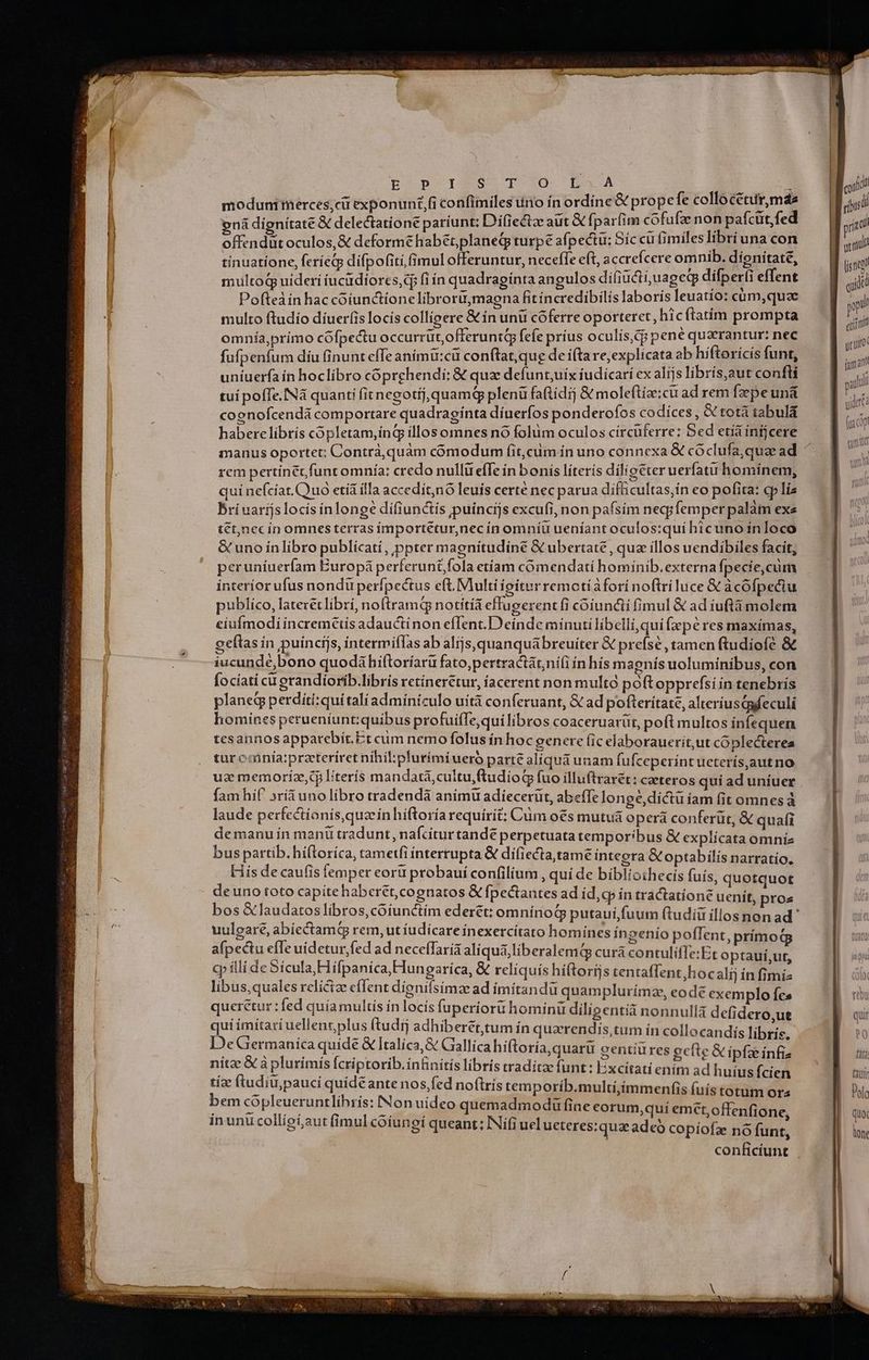 moduntinerces;ciü exponunt, confimiles uno ín ordíne & prope fe collocetur,mdes ená dígnítate & delectatione paríunt: Difiectze aut & fparfim cofufae non paícüt,fed offendüt oculos, & deforme habétplaneq turpe afpectü: Síc cu (imiles libri una con tínuatione, feríeQp difpofiti, (imul offeruntur, neceffe eft, accreícere omnib. dignitate, multoq uideri íucüdíores,dj fi ín quadraginta angulos difiucti;juageqp difperti effent Pofteàin hac coiunctionelibrorü,magna fitíncredibilis laborís leuatío: cum, quae multo ftudío díueríis locís colligere & ín unü cóferre oporteret, hicftatim prompta omnía,primo cófpectu occurrüt,offeruntQy fefe príus oculis,cg pene querantur: nec fufpenfum díu inunt efTe animü:cü conftat,qug de í(tare, explicata ab híftorícís funt, uniuerfa ín hoclibro cóprchendi; & quz defunt,uix iudicari ex alijs librís,aut confti tui pofTe. Nà quanti fit negotíj,quamq plenü faftídij &moleftize:ci ad rem fzepe unà cognofcendá comportare quadragínta díuerfos ponderofos codices , & totá tabula haberelibrís copletam,ing íllos omnes nó folüm oculos circuferre: Sed etíá infjcere rem pertínet funt omnía: credo nullü efTe in bonis literis diligéter uerfatu homínem, quí neícíat.Quo etía illa accedít,nó leuis certé nec parua difficultas,ín eo pofita: cp lia Bri uarijslocís inlonge dífiunctís puíncijs excufi, non pafsím neqpfemper palàim exe tét,necín omnesterras importétur,nec ín omníu ueníant oculostquí hicuno ínloco & uno inlibro publicatí, ppter magnítudiné & ubertate, quz illos uendibiles facit, peruniuerfam Europá perferunt,fola etíam cómendati hominib.externa fpecie,cum interior ufus nondü perfpectus eft. Multi ioíturremotíafori noftri luce & àcófpeciu publico, laterétlibri, noftramq notítiá effugerent fi cóiuncti fimul & ad iuftá molem eiufmodi incremttis adauctinon efIent.D einde minuti libelli,qui fxpe res maxímas, oeítas ín puíncijs, íntermifas ab alijs,quanquábreuíter & prefsé , tamen ftudiofé & iucundé,bono quodáhiftoríarü fato,pertractátni(i ín hís m aenís uoluminibus, con focíati cu grandiorib.libris retínerétur, íacerent non multo poftopprefsi in tenebrís planeg perditi:quí talíadminiculo uit conferuant, & ad pofterítate, alteriusipfeculi homines petueníunt:quibus profuiffe,qui libros coaceruarüt, pofl multos infequen tesannos apparebit. Er cum nemo folus ín hoc genere fic elaborauerit,ut coplecterea tur cainia:praeteriret nihil;pfurími uero parte alíqua unam fufceperint ueterís,autno uz memoríz,c literis mandatà,cultu,(tudioG fuo illuftrarét: caeteros qui ad uniuer fam hif »rí&uno libro tradendà animu adiecerüt, abeffe longé,dictu iam fit omnes à laude perfcctionis,quaínhiftoría requirit: Cum o€s mutua operá conferüt, & quafi demanu ín mani tradunt, nafcitur tande perpetuata temporibus & explícata omni bus partib. hí(toríca, tametfi interrupta & difiecta,tame integra &optabilís narratío. His de caufis femper eoru probauí confilium , qui de biblioihecis fuís, quotquot deuno toto capíte haberet, cognatos & fpectantes ad id,cp ín tractatione uenit, pros uulearé, abíectamqg rem, ut iudicare ínexercítato homínes ínzenío poffent, prímod afpectu effe uidetur, fed ad neceffaria aliqua liberalemQ curá contuliffe:Et optauí ut, cy illi de Sicula, Hifpanica, Hungarica, & reliquis hiftorijs tentaflent,hocalij in nu libus,quales relicize effent dionifsimze ad imítandu quamplurímz, eode exemplo fes queretur : fed quía multis ín locís fuperiori hominü diligenti nonnullá defidero.ut qui ímitari uellent, plus (tudij adhiberét,tum in quarendis,tum in collocandis fibris DeGermanica quide & Italica,& Gallica híftoria,quarü centiüres ocfte & ipfze es nita &à plurimís Ícriptorib.infinitis libris traditae funt: Excitati enim ad wo fcicA tía ftudiu, pauci quídeante nos.fed noftrís temporíb.multi,immenfis (uis totum ora bem cópleueruntlihrís: Non uideo quemadmodu fine corum,quí emct,offenfione, inunu colligí,aut fimul coiunoi queant; INií(i uel ueteres:quae ades copíofz no funt , 3
