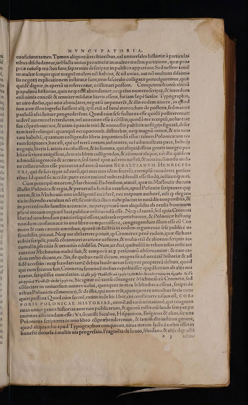 | NVNOVPAT'ORILÀ ' conficiunttamen Tomos alíquot:àrecétioribus,uel uníuerfales híftoríz à particulás ribus dífcludantur,uel facta uníus prouíncíz ín multos tractus partítíone, qua proa priz cuíiufg tractus funt,feparatím defcriptz ín publico appareant.Sed uellem tame ut multze femper quz magná molem n6 habent, & ad unius, aut nó multum diísimía lís negotij explicationem inftítutze funtuno fafciculo colligatze peruulpgarentur,quz quídé díonz,ín apertü ut referrentur, exiltimaripoffent. | Conquírendi uero alíorit populorü hiítorías,quía neq tafl abundanter,neq; táto numero fcripte,X interdum etíi nímíis concifé & tenuiter mádatz líterís c(fent, fuí iam fzepé fuafor 'W ypographis; ut uiro docto,quí otio abundaret,negotíu imponeret,& illo codem itinere, in qttod iam ante illos inorefsi fuiffentalij, ipfi eti ad bené merendum de pofteris fed maíori paululü afsiduítate progrederétur, Quod cum fefe facturos efe quidà pollicerentur: uideré autem uel retardatos,uelauocatos efTeà cófilio, quod à meacceptu,uoluntate fua coprobauerant, S uíam à paucís trítà & nonnullis publícís ueftioijs fignatá, defer tam íterü relinqui: quanquá occupationib.diftínebar, negy magni otíum,X uix tana tum habebá, quantum collígendis libris impartiendü eflet: tamen Polonicarum rez rum fcríptores,hoc eft, qui uel terrà eorum,uel mores, ucl admíniílrata pace, belíotg necotía literís Latinis excoluiffent,& ín fumma, quíaliquid iftius gentís integro pu blíco fcrípto attígiffent,de meís libris colligendos, € cómuníalíquo, nó illo quidem admodü íngeníofo & accurato,fed tame apto adrem nofirá,& noníncóimmodo ordis ne collocandos effe putauí:utad amícü meum SEBASTIANVM HENRICPE2 T R I, quí defuis typís ad eor qui antenos idem fecerut,exemplu excuderet, períera rétur.Id quod ficaccídít: puto enim ratione mihi reddendà effe (tudij,in(titutiq niei. Cum príncipu meorum, Marchíonu Baden(ium,atauid, qux ín Matfouiz ducum illu&rí Polonica & regía,& peruetu(la familia natafuit,apud Poloníz fcriptores qu£ rerem,& ín IMichouíu non índiligenté incidere, nec ineptum authore, nifi cp elegana tíaíin dicendo excultus nó e(t:icimírifica ilius mihi placuit ín notádís temporibus, & in percenfendis familijs accuraiío , ut pereerinatir iam aliquádíu ab oculís homínum plané mecum cogitare luci publica reitituendu effe. Neg íd tanti, fed quía Cromerí libriad uendendum pauci reliqui effent;uelraró reperiebantur, X Polonica hiftorie nondum conformatz ín uno libro comparuiffent, congregandum illum effe cu Cro mero & cum cxterís omnibus, quorü índuftría ín eodem argumento fefe publice o2 ftendifet; putauí, Neg meabtterrere potuit, cp Cromerus pené eadem,quaz illehora ríidius fcripfit pauló cocinniori oratione ueftiens,& multa etia de aliorum fcriptis ace - JA 34D gna aA A Pet onm d d cumulás,pleníds & ornatíüs edidiflet.INam,ut dixi, quibufdà in rebus uifüs mihi ace curatíor Nlichouíus multo fuit, & temporu atz perfonaru obferuandior : & cum eaz dem ambo dícunt,ex i!lis,de quibus eadé dicunt, magna fit ad ueritate híftorize & ad Gidé accefsio : neg fraudari came debira laude uetus (críptor propterea debuit, quod quí eum fecutus fuit, Cromerus fermon£é melíus expolíuiflet: qugdá ctíam ab alijs mu tuatus, Ícríp (iffet cumulatius. rz uJty yep TA «00« un eygieraymoM i r7 usare Ex &yogdu. Bid qi qute Tus G- dv Gu Vygrero, Dic igitur nó tantü coiungere iViichouiu cu Cromero,Íed cofocíare ín uniuerfum omnes uolui , quotquot in mea bibliotheca cílent, fcrípti de rebus Polonícis comentaríj,& de illis,qui non eràt,quotquotex omnibus locís cona quíri poffent.Quod cüm facere extitit índe híc l.ber,cui confiituere ufum eft, CORz PORIS POLONICAE HI STORIA E,nomé:;ad taru imitatrone, qui coagmen tatas uníus geritis hiftoríasantenos publicarunt, X quoru inttítutu laude femp er pu tauimus afficíendum effe: V t,(icutilli Sículos, Hifpanícos, Delgicos G alios;ficnos Polonícos fcriptores in uno libro coprzhenderemus , &íam ín illo inftítud gencre; quod aliquandiu apud Typographos conquieuíit,noua iterum factaa nobís effetiri honefté decuría à multís uía progrefsio, Fragmeta de Iouio,Sleidano &alijs detracta & 3 ac 14