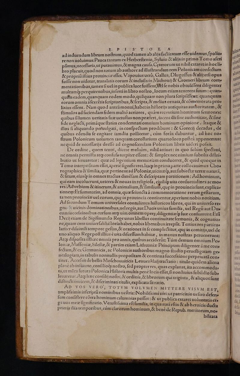 E? POOGIOQS^A-qv05 XE A adinduendum librum noftrum,quod tamen ab alíjs factitatum efTe uidemus;fpolías renon uoluimus:Paucatantum ex Herberítenio, Syluío X alijs in primo Tomo afcrí pfimus,neceflaría,ut putauímus,X magna caufa. Cgterorum ut nihil extaretín hoclís bro placuit,quod non totum ab authore ad illutrandam rem Polonicam confectum & propriuiftíus prouincie effet, Vapouius uero, Giallus, Dlugoffus & alíj:etfi opus fuifTe non uidetur, translatís eorum & ínclufis in Vlichouij & Cromerilíibrum come mentationibus,tamenfi uel ín publica lucefuiffentfel fe nobís obtulifTent diligenter multumd perquírentibus,inferti inlibro noftro , locum etíam tenerent fuum : quans qudtn eadem,quanquam eodem modo, quáquam non plura fcripfiffent: quanquam corum omnía afexcetís fcríptoribus,& fcripta, & melius ornata, & cómemorata proz lixíus effent. Nam quod anteàmonui,habet ín hí&orijs antíquítas autfiorítatem , &€ ftímulos ad faciendam fidem multo acríores , quàmrecentíum hominum fermones: quibus fi lumen ueritatis fuz uetu(tas non praefert , íacencilli ine authoritate, & fine fide neplecti, primáque ftatim condemnati omnium hominum opinione . Itaque & illos fi aliquando peruuleati, in confpectum prodibunt : & Gorecij decadas , de quibus edendis fe cogitare iamdíu pollicetur , càm foràs dabuntur , ad hoc noz ftrum Polonicum uolumen tanquam corollarium quartoloco poftcà apponemus: nequid de neceífarijs deefíe ad coenofcendam Poloniam líbrís uideri pofsit. [De ordine , quem tenui, dicere multum, nihilattínet: in quo folum fpectaui, ne omnía permita atg confufa turpiter effent: & fimplexnecnimium fubtilis diftriz butío ut feruaretur: qua ad legentium memoríam conduceret, & quíd quoquein Tomo interpofitum cflet, aperte (ignificaret.ltacpin príma parte collocauíimus Choa xographica X fimilia, qua pertínentad Poloniae, uíicinzeqg,aut fubíectz terrze natura, & fitum,eíusqe ín omnes tractus dimeíam & defcriptam partitionem : Ad hominum, qui eam íncolucrunt,ueteres & nouas in relioiofa, cíuiliqo uita confuetudines ac moz res: Ad urbium & itinerum,& animalium,& fimilium, que ín prouincia funt,explícaz tionem: Ecíummatim, ad omnia, quz feiuncta à commemoratione rerum geftarum, tamen prouíinciz uel corum,que ín prouincía continentur,aperíunt nobis notitíam, Adíecundum Tomum uníiuerfáles contulimus híftoricos libros, quí ín uniuerfo rez eno X uícinis domínationibus,uel regís,aut Ducís uníus familía , uel Reguaut Dus cum fuccefsionibus curfum atqj uím omnem opere,diligentizedg fuze confumunt:Erfi Decij etiam de Sígifmundo Regeunus libellus contínuitatefermonis , & cognatíios ne,quam cum uniuerfali hí(toriahabet nobis libentibus irrepfit. T ertíus res partícus laríter díísimilitempore geftas,& orationes in fe complectítur, que ín comítijs,ucl de uno aliquo Regepoftillius euíta dífceffum habitze, in manus noftras peruenerunt; Atq díípofita itthazec omnía pro annís,quibusacciderüt: Tum demum omnium Poz lonize, VlaflouizeSilefize,& partím etíam Lithuaniz Principum diligenter àme cone fectam,& ex Germanicis ,ac Polonicis authoribus magno (ftudio perue(tíigatam oes nealogíam,ín tabulís nonnullís propofitam & contínua fuccefsione perpetuatá heic tínet. Accefsit debellís Mofchouuitícis L enuenkíarj tractatio : título quídem aliena plane ab intütuto,confilíoG noftro, fed propter res, quas explanat,ítaaccommodaz ta, ut máca futura Polonica Hiftoría multis pené locís effet, fi non huius fub(idio fubs leuaretur. Atq hzec confilij noftri, ordínis,& librorum qui triginta , & aliquotfunt diftinctiinuicem,& difcriíminati títulis,explicata fit ratío, AD VOS VERO, TOTVM VOLVMEN MITTERE VISVM EST amplifsímis infcriptunomiínibus ueftrís: INobili(simi viri:ut patrícinio uc(iro defens fum confiftere corra hominum calumnias poffet: & ut publica extaret uoluntatís €ra gauos meae (ignificatío. V etuftifsima eft familía, in qua nati eftis &ab heroicis ducta »rimís iliis vemporibus, cum clarorum hominum,& bené de Repub. merítorum,nos bilitata nma coop eT E ET we