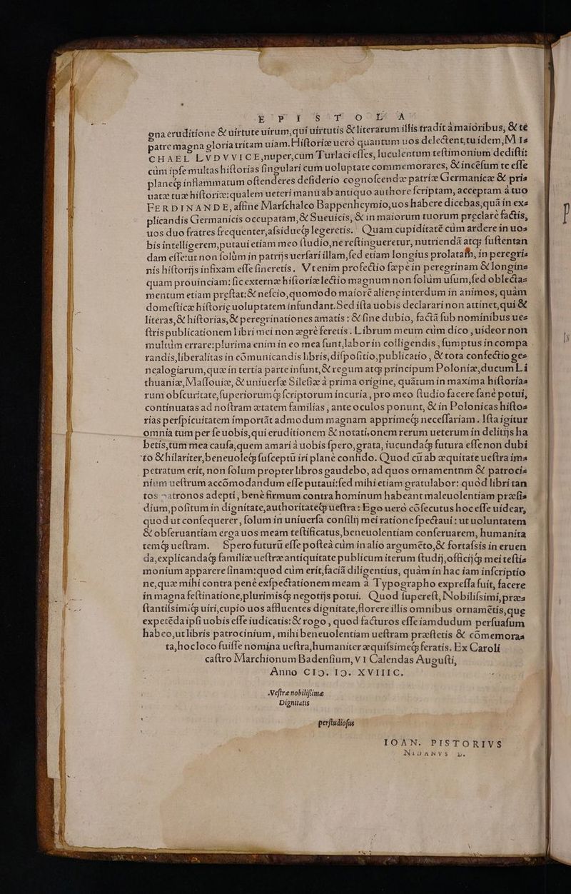 My ECGB9gE TOS T1502 NS &amp; uirtute uírum,quí uírtutís &amp; literarum illis tradit amaióribus, &amp; té patre magna eloría trítam uíam.Hi(toríoe uero quantum uos delectenttuidem,M I4 CHAEL LVDVVICE,nuper,cum Tutlaci efIes, luculentum teftimonium dedifti cüm ípfe multas hiftorías fingulari cum uoluptate commemorares, &amp; inctfum te efle plancdg ínflammarum oftenderes defiderío coenofcenda patría Grermanicae &amp; pris uatz tuz híftoríz:qualem ueteri manü ab antiquo authore fcriptam, acceptam áttio FER DINANDE, affine Vlarfchalco Bappenheymio,uos habere dicebas;quàa ín exe plícandis Germanicis occupatam, &amp; Sueuicís, X in maiorum tuorum preclare facts, uos duo fratres frequenter,afsíduecplegeretís. (Quam cupiditate cum ardere in uos bis intelligerem,putaui etiam meo (tudío,nereftingueretur, nutrienda atcp fuftentan dam effetur non folüm ín patríjs uerfari íllam,fed etíam longius prolatafhb, in peregri nís hi(toríjs infixam effe (ineretís, Vtenim profectio Íxpe ín peregrinam &amp;longína quam prouinciam: fic externze hiftoríz lectio magnum non folum ufum,fed oblectaz mentum etíam preftat:&amp; nefcio, quomodo maíore aliene íínterdum ín animos, quàm domefticz hiíftoriguoluptatem infundant.Sed ífta uobis declarari non attínct,quí &amp; literas, &amp; hiftorías,&amp; peregrínationes amatis : &amp; fine dubio, factá fub nomínibus ues ftríspublicationem librí mei non zeegréferetís . Librum meum cum díco,uídeor non mulcim errare:plurima enim in eo mea funt,laborin colligendis, fumptus íncompa randis,líberalitas ín cómunícandis librís,difpofitio;publicatio , &amp; tota confectio gee nealogíarum,quaz ín tertía parte infunt, GC regum atqj principum Poloniíz,ducumL i thuanize, VlafTouíz, &amp; untuerfa Silefiae à prima origine, quátum ín maxíma hifloríaa rum obfcuríitatefuperiorumqQp fcriptorum íncuría, pro meo ftudio facere fane potui, contínuatas ad noítram atatem familías , ante oculos ponunt, &amp; ín Polonicas hiftos rías perfpícuitatem importát admodum magnam apprímedq neceffaríam. lta ioitur omnía tum per feuobis,qui eruditionem &amp; notati,onem rerum ueterum ín delítijs ha betís,tum mea caufa,quem amari à uobis fpero, grata, íucundad futura effenon dubi ena eruditione petratum erít, non folum propter libros eaudebo, ad quos ornamentnm &amp; patrocis níum ue(trum accomodandum effe putaui:fed mihi etiam oratulabor: quod libritan tos ^atronos adepti, bene firmum contrahominum habeant maleuolentiam przefis quod ut confequerer , folum ín uniuerfa confili; mei ratione Ípectaui: ut uoluntatem &amp; obferuantíam eroa uos meam teftificatus,beneuolentíam conferuarem, humanita temnqrueftram.— Sperofuturü efle pofteà cum inalío areouméto, fortafsis in eruen da,expliícandaqg familiae ueftrze antiquitate publícum iterum ftudij,officij Gi mei teftía moníum apparere finam:quod cüm erit;facíá dilíoentius, quam in hac íam infcriptio ne,quz míhí contra pene exfpectationem meam à Typographo expreffa fuit, facere ín magna fe(tinatione,plurímisq nepgotíjs potuí.. C)uod fupereft, INobilifsimi,praea (tantiísimig uíri,cupio uos affluentes dienitate,florere illis omnibus ornamétis,qug expetédaipfi uobis efTe iudícatis:&amp; rogo , quod facturos effeíiamdudum perfuafum habeo,utlibris patrocínium, mihibeneuolentiam ueftram pra(tetís &amp; cómemoraa ta,hocloco fuiffe nomína ueftra, humaniter zquifsímed feratis. Bx Caroli Anno CIO T9: X VITT C, -Veflre nobilifime Dignitatis IOAN. PISTORIVS Ni1DANVS 1l. ——