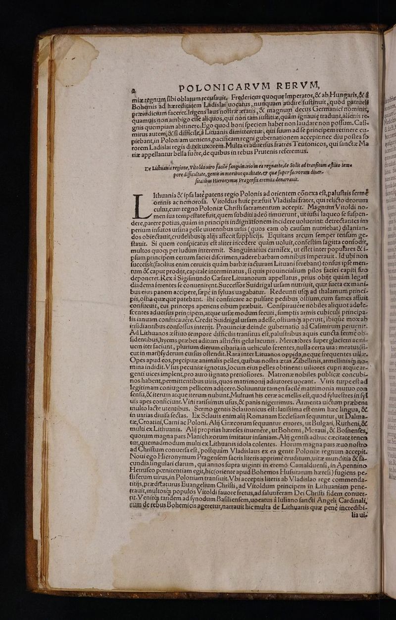míz regnum fibi oblatumrecufauit, Fredericus quoque Imperator, &amp; ab Hunearis,&amp; d Bohemís ad hzredítatem Ladislai uocatus, nuaquam güdíre fuftínuít, quod patrueli proeitdicium faceret.Irigenslaus noftra aetatís , « magnum decus Germanici nominís, quamuísnonambigo eife alíquos,quí non tam íuftitie,quam ígnauíe traduntjalíenis re. gnis quempíam abitínere;Ego quod boní fpeciem habet non laudare non poffum. Cafi« mirus autem; fi dífficile,à Lítuanis dímitteretur, qui fuum adfe príncipem retinere cu- piebant,in Poloníam ueniens,pacífícam regní gubernatíonem accepitinec díu poftea fo torem Ladíslai regís duxit üxorem.Multaeiaduerfus fratres Teutonicos,; quí ancta Ma A ] , ; tíz appellantur bella fuere, de quibus ín rebus Prutenís referemus. 2 De Lübidhiá regione, Vitoldo uiro facile [anguinarioin ea vegnante,de Solis ad tranfitum eftito lema pore difficultate, gentis in movibus qualitate, C? qué fuper facrorum diuer- fitatibus Hieronymus Pragenfis eremita denarrauit, Ithuanía X ípfa laté patens regio Polonis adoríientem conexa eft,paluftiís fermé omnis acnerorofa. Vítoldus huic przfuít Vladislaifrater, qui relíéto deorum cultu;cum regno Poloníz Chrifti faeramentum accepit. MagnunrVitoldi no- men fua tempeftatefuitquem fübdíti ade timuerunt , ut íufsi laqueo fe fufpen- dere parere potíus,quám ín principis índígnatíonem íncidere uoluerínt: detrectantes ín períum ínfutos uríina pelleuiuentibus urtis (quos eam ob caufam nuttíebat) dílanían- dos obíectauit,crudelibustp alijs affecit füpplicijs, Equítans arcum fempet tenfum ge- flauít. Sí quem confpícatus eftaliteríncedere quàm uoluit, confeftim fagítta confodit, multos quog; perludum ínteremít. Sanguinaiíus carnifex, ut effet inter populares &amp; i- fum principem certum faciei dífcrímen,raderebarbam omnibus imperauit. Idubínon fuccefsit(facilius ením ceruicís quàm barbze iacturam L.ítuani ferebant) tonfus ipfe men- tum &amp; caput prodijt,capítale intermínatus , fi quís prouíncíalium pilos facieí capiti fua deponeret. Rex à Sígi(mundo Carfare Lituanorum appellatus, prius obíjt quam legati diíademaferentes fe conuenirent.Succeffor Suídrígal urfam nutríuit, quee fueta exmani- bus eíus panem accipere, fxpe in fyluas uagabatur.. Redeunti ufzp ad thalamum princi- pis,oítía quzque patebant. lbi confrícare ac pulfate pedibus oftium,cum fames affuit confueuit, cuí prínceps aperiens cibum praebuit. Confpírauere nobiles aliquot adete- fcentes aduerfus príncipem,atque urfze modum fecuti, fiimptís armís cubículi príncipa- lis áanuam confricauere.Credít Suidrígalurfam adefTe,oftíuma aperuit, ibique moxab iufidíantibus confoffus ínterijc. Prouíncía deinde gubernatio ad Cafimirum peruenirt. AdLithuanos xítíuo tempore difficilis tranfitus efl paluftribus aquís cuncta ferme ob- fidentibushyems praebetaditum aftríctís eelulacunis. IMercatores fuper glaciemaeni- uem íterfaciunt, plurium dierum cibaría in ueliículo ferentes,nulla certa uta : meatus(fi- cutín marí)fyderum curfus oftendit, Rara inter Lítuanos oppida,neque frequentes uillze. Opes apud eos,precípuzeanímalís pelles,quibus noftra ztas Zibellinis,armellinísé5 no- gentí uices implentpro auro liguato pretíofiores. Matrona nobíles publícee concubi- nos habent,permíttentíbus uíris,quos matrímonitj adiutores uocant. Vírís turpeeftad fenfu &amp; iterum atque iterum nubuntMultumi hís cera ac mellis eft, quod fylueftres ín fyl uis apes conficiunt. V íi ratífsimus ufus,&amp; panis nígerrímus. Armenta uíctum praebens multo lacte utentibus. Sermo gentís Sclauonícus eft:latífsima eft ením hzc língua, &amp;&amp; in uarías díuifa fectas. Ex Sclauís enim alij Romanam Ecclefiam fequuntur, ut] alma- tzc, Croatíaí,Carní acPoloní. Alij Grecorum fequuntur errores, ut Bulgari, Rutheni,&amp;£ multi exLíthuanís. Alíj proprías harefes inuenere, utBohemi, Morauí ,&amp; Bofnenfes, quorum magna pars Manichzorum í(mítatur ínfaníam.Alrj gentíliadhuc caecitate tenen «unquemadmodum multi ex Líthuanis ídola colentes. Horum magna pars euo noftro ad Chriftum conuería eft /poftquàm Vladislaus ex ea gente Poloníze regnum accepit. INouiego Hieronymum Pragenfem facrís literis apprime eruditum,uitze munditia &amp; fa. erantsgular darum, quí annos fupra uiginti in eremó Camalduenfi, ín Apennino Ar pen tesi om egivilcCaditnre apud Bohemos Hufsita rum haetefi) fugíens pe- Ed IM QEOR faniein ani bi acceptis literís ab Vladíslao rege commenda- aie EREDYBEIMS MA eem. hrífti, ad Vitoldum príncipem ín Líthuaniam pene- EAD Sd popu  uo í [More fretus,ad falutíteram Dei Chrifti fidem conuer- Cua eb tpsad ynodum alilienfem,uocatus a luliano fan&amp;i Angeli Cardinali, q 48 9» onemicis agereturnarrauit híc multa de Líthuanís qua pene íncredibi- . . Aíauis yao dium V u d (i yai tium at E 1d (yon d T  n rete VO NIGRA t Wi JM
