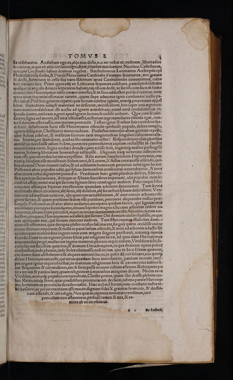 STI d n Anon EI men. Ei ih fh Y | WU) spe ^t dd^ xne ] wu final edibi (ade 111 O. | | TOMWSUE JC ( ^ líauidebantur. Audíebam ego exalijs eius dícta,nec micuebatut crederem , libuit adire hominem,atqueab eíus orelata cóbnofcete;Cómítes mei fuerunt INícolaus Caftellanus, quitum Cardínalís Iuliani domum regebat. Bartholomeus Lutímanus Archíepiícopi Mediolanenfis fctíba,&amp; Petrüs Noxetanüs Cardinalis Fitmíani fecretaríus , uírí graues &amp; docti, homínem ín cella fua trans Rhenum apud Carthufienfes conuenímus, cuíus hizcnarratio fuit. Primi quosadij ex Líthuanís ferpentes colebant, paterfamilíásfuum quifqueín angulo domus ferpentem habuit,cui cibum dedit, ac facríficíum fecit in feno íacentí:hos Hieronymus íufsit omnes ínterficí,Sc ín foro adductos publícé cremarí.Inter quos unus ínuentus eft maíor catetís , quem fxpe admotus ignis confumere nullo pa- co ualuít.Poft hos gentem repetít:qua facrum colebat (gnem, eum perpetuum appel labat. Sacerdotes templi materíam nedefíceret, mini(trabant, hos luper uita zgrotan tium amíci confulebant: illí noctu ad ígnem accedebant; mane ueró confulentibus re- fponía dantesjumbram xgtotí apud ígnem facrum fe uidilfe aiebant. Cua cum fe cale- Betis uel mortís,uel uítz oftenta(Tet;juíCcturum zegtotum facíes oftenía ígnií, con- txa (i doríum oftentaffet,moriturum portendit. T'eftari igítur &amp; rebus fuís contulere fua- debant, delufionem hanc effe Hieronymus oftendít: perfuafo populo, deleto templo; ígnem dífsipauit, Chriftianos mores induxit. Profectus íntrorfus alíam gentem repetit, qux Solem colebat, &amp; malleum ferreum rare magnitudinis fingularí cultu uenétaba- tur. Intertogatí facerdotes, quíd ea (ibiueneratio uellet? Refponderuntolím pluríbus nienfibus non fuifTe uifum Solem,quem rex potentíísimus captum reclutiffet ín carcere turrím Solemdg liberatum hominibus reftítuíe. Dígnum ítags ueneratu ínftrumen- tum eífequo mortales lucem recepiffent. R'ifit eorum (implícitatem Fiieronymus,ina- iiem fabulam eíle monftrauít.Solem uero, &amp; Lunam, ftellas creatas efTe oftendít,quí- bus maximé Deus ornauiít coelos, € ad utilitatem homínum perpetuo íufsitignelucere: Poftremó alíos populos adijt,quí fyluas daemonibus confecratas uenerabantur, &amp; ínter alias unam cultu dígniórem putauere. Praedícauít huíc genti pluribus díebus, fidei no- flrz apetiens facramenita, deníqueut fyluám fuccideret imperauit , ubí populus cum fe- curibus affuit;nemo erat quí facrum lígnum ferro contingere auderet. PríorítaqueHie- tonymus affumpta bípeani excellentem quandam arborem detruncauít. Tum fecuta niultítudo alacrí certàmine,alij ferris,alij dolabris,alí fecuríbus fyluam deíjcíebant. V en- tum erat ad medíum neniorís ; ubí quercum uetuflífsímam , &amp; anteomnces arbores reli dide facram, à quam potífsíme fedem effe putabant, percutere aliquandiu nullus prze- umpfit. Poftremó ut eítalteraltero audacíor,íncrepans quidam foctos , quí lignum remi ínfenfatam percutere formídarent,eleuata bipenni magno íctu cum arborem cedere ata bitraretur,tibiam fuam percufsítatque ín terram femíanímís cecídit. Attoníta circum tur- ba flere,conquerí, Hieronymum accufare,qui facram Dei domum uíolarí fuafiílet,neque íam quifquam erat, quí ferrum exercereauderet. Tum Hieronymus illufiones damc2 num effe affirmans,qua deceptz plebís oculos fafcínarent,furgere quem cecídifle uulne ratum díxímus imperauit,X nulla ín partelzfum oftendit,&amp;c mox ad arborem adacto fer to adíuuante multítudíne íngens onus cum magno fragore proftrauít, totumdg nemus füccidit.Erant ín ea regiorie plutes fyluz pati relígionefacra, ad quas dum Hieronymus amputandas pergítmulieruti íngensnumerus MAS atque eíulans, Vitoldum adít;fa- crum lucum fuccifum quarítur;&amp; domum Deíademptam,ín qua díuínam opem petere confueífent inde pluuías, (ride SolesobtínuifTe,nefcite iam quo ín loco Deum quazrant, cui domicilium abftulerint:effe aliquos mítiotes lucos,ín queis díj coli foleant,eos quoda dclere Hietonymunui uelle;quí noua quadam facra íntrodücens, patrium morem extít- pet:rogate ígitur atqueobteftarí,nie maiorum religionum oca &amp; czremonías auferti fi- nat. Sequuntur &amp; uiri mulíeres,nec fe ferre poffe nouum cultum afferunt. Relinquere po tíus terram &amp; patríos lates,quam relígíonem à maíoríbus acceptam dícunt. Motus eare Vítoldus,ueritusqp populorum tumultum, Chiífto potíus,quani fibí deefTe plebem uo- luit. Reuocatístp literís, quas prefidibus prouinciarum declarat;íübens parere Hiíerony« mo,homínem ex prouíncía decedere íufsít, Haec nobis Hiteronyniüs conftanti uultu ni^ iil hafitansac per uramentum affirmauit:dígnum fidei € grauítas fermonís, &amp; doctri nam oftendiít,X uírí religio.INos quz accepimus immutata retulimus;ueri perículum non affumimus,petfus(i tamen &amp; nos, X co- mítes ab co recefsímus, áz $e Putbenié;