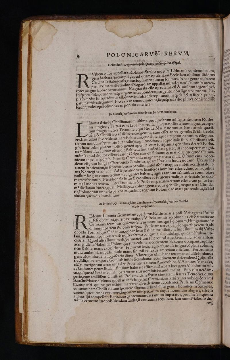 TISSTOROVERIOTURCEIRSEE EA RICETTE De Rutbenis, c7 quomodo principatus apud eos foleat affequi. Vtheni quos appellare Rofanos Strabo uidetur, Lithuanís contermíni funt; uam opulentam Eccleliam obtinuír lfídorus ens barbara jíncompta, apud .q i ! Cardínalis Sabíaenfis,cutus fupra mentionem fecimus. [n hac gente cíuítatem ermaximam effetradunt Nogardíam appellatam, adquam T'eutonicí merca- tores magno labore perueníunt. Magnas ibi efle opes fama eft && multum argenti pe lest pratíofas,uendentestp atg; ementes ponderato argento,non fignato utuntur. La- pís ín medio fori quadratus eftquem quí afcendere potueri,necp deiectus fuerít, príncí- patum urbís afTequitur. Pro eareín armts dimícantfxpedp una díe plures conícendií(I& 4 du . ^ Éerununde (epe feditíones tn populo emerfere. pe Liuonia femiferos bomines in und fii parte continente. 4 deinde Chriftianarum ultima prouíncíarum ad feptentrionem Ruthe- ;Tartatí eam fpe incurrunt, In quanoftra etate magnas accepe- fratres Teutonici , quí Deatz Miartíz uocantur, hanc armís quzfi- égerunt,cum effet antea gentilís & ídola cole- dpleríque ueterum oceanum efle puta- Grzcis atque Italís fuit. Chríftíana reli Iuoní nís iungitur runt ftrages uere, & Chrifti facra fufcipere co ret. Eam allttt ab occídentí mare Baltheum,quo uerunt nondum feptentrio (uthodíe) cognitus itque gío banc orbís partem noftro generí aperuit, qua forti(simís gentibus deterfa Darba- tis mitiorís uítz cultum oftendít.Baltheus [inus adeo late patet, ut íncompertae magnt- tudinís apud aliquos effe uideatur. Orígo eius ex Britannico mart ducíturquod Grerma- nícum appellaripoteft. [Nam & Germanícz magnam partem alluit. Oftíum eíus ín occí- dentí eft, non longe 4 Cherronefo Címbrica, quam Daciam hodieuocant. Excurrens gutem ínoríentem,ín fepteatríionem pandíturjnfulafque magnas ambít: occídentalelít- tus,Noruegi occupant. Ad (eptentrionem femiferos homínes eíTe tradunt,cum quibus nullum lingua commercíum nauígantes habent, fignís tantum & nutibus commutare merces feruntur. Meridionale littus Gaxonibus ac Prutenis traditur: oríentale (ut dixi» mus) Líuones tenent. lnterLíuoniam & Prufsíam paruam terram efle ferunt uníus fer- mé díeilatam ítínere,quam Maffagete coluntgens neque gentilis, neque ueté Chríftía- na,Polonorum ímperío parens,atque hinc regnum Polonia ad mare protenditur, Bal theum quem dixímus tnum. ! De Prutcnis, «7 quomodo fidem Cbviftianam áTeutonicis fratribus Sancta Marie fampferimt. EdeuntiLiuonia Germaniam , perlittus Balthei marís poft Maflagetas Prutez ni fefe obíjcíunt, qui rípas utrafque V iftelae amnis accolunt : ís eft Sarmatíz ac Germaníz termínus,quí exotíens ín montibus,qui Polonia m,Hungatíamque JÁ — X-dírimunt,partem Polonizítrígat. Prufsíam uero quam longa eft percurrít,ab oppído Torní ufque Gedanum,quo inloco Baltheum influít. Fiunc fluuíum alíj V ífte- lam, ut dixímus,quibus «tatis tofirz fermo congruit, alij luftulam, quidam Iftulain uo- xauere. Quod ultra fluuium eft, Sarmatici (urís fuít quod citra, Giermanící ad orientem dentem Saxones occupant, aquilo- acmerídiem Mafonitx,Polonique rura colunt: occi nem Baltheí maris excípit littus. Frumenti ferax tegío eft, aquís frrigua & plena colonis, multa ambiítíofa oppida, multí matís (inuofi rellexus amocriam efficíunt. Pecorum íns Vimerígos olím hancterram ín coluíffe Iordanus gens uís,multa uenatío,pifcatío diues. tradídit,quo tempore Gothi ab infula Scandauta ín contínentem defcendere.Couí(ut ílle aít)VImericorum terras inuasre. Ptolemaeus autem Am axobíos,& Alanuos, Venedes ac Giíthones penes Iftulam fluuium habitateaffitmat.Barbarahzc gens & idolorum M eius nomínís fecundum fuit. Sub eius ueróím- trix,ufque ad Fredericum Imperatorem etío,cum amififTent Chriftiani Ptolemaídem Syria ctuitatem fratres Teutones,quos Germaníam redíere,uiri nobiles & reí mí 'anctz Maríze diximus appellari;inde fugati ín : lítarís períti, quí ne per ocíum mercarent, Etederícum accedentes,Prufsíam Giermaníae contermínam Chrifti cultum fpernere dixerunt: fxpe illius gentis homines ín Saxones, ezterófque uicínos excurrereíngentem uím pecorum atque homínum abigere, eflet ír animo fibi compefcere Barbaram gentem:annuat tantum Imperator, prouincíamquefra ttibts perpetuo iure pofsídendam tradat,fi eam armis acquirant, Jam ením Mafouiae du- ces, OR ferie foin lf Calm li q ü3 Nat