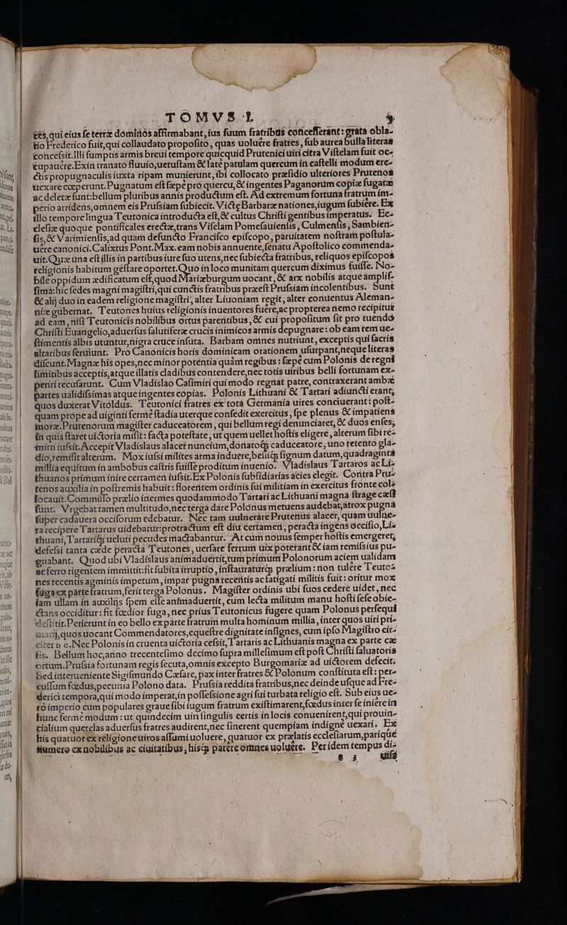 | | TÓMVSE | or |. €és, qui eius fe terre dómiriós affirmabant, ius fuum fratribus coficefleránt: erata obla- | tio Frederico fuít,quí collaudato propofito , quas uoluete fratres , fub aurea bullaliteraa toncefsit.Illi fumptís armis breui tempore quicquíd Prutenící uiri citra Viíftelam fuit oc- | €upaucre.Exin tranato fluuío,uetuftam &amp; laté patulam quercum ín caftellí modum ere- |||. &amp;ispropugnaculis iuxta ripam muníerunt, ibí collocato prafidío ulteríores Prutenos ttexare ceperunt. Pugnatum eft fepé pro quercu, € íngentes Paganorüm copía fugatze ác deletz funt:bellum pluribus annís productum eft. Ad extremuni fortuna Finis ím- perío arrídens,ominem eis Prufsíam fübíecit. Victe Barbara natíones,iugum fübiere. Ex illo temporelingua Teutonica íntroducta eft, € cultus Chrifti gentibus impetatus. Ec- . elefiz quoque pontificales erectz,trans Vifelam Pomefauíenfis, Culdienfis ,Sambien- - fis, &amp; Varimientis,ad quam defuncto Francifco epifcopo, paruítatem noftram poftula- ucre canonici. Calixtus Pont.Max.eam nobis annuerite,fenátu Apoftolíco commenda- uit. Que una eft illis in partibus ture fuo utens,nec fubiecta fratribus, reliquos epifcopos tcligionís habitum geftareoportet.Quo ínloco munitam quercum díximus fuifTe. INo- bileoppídum zdificatum eft,quod Marizburgum uocant, &amp; arx nobilís atque ámplif- fimà:hic (edes magní magiftrí,qui cunctís fratribus praeft Prufsíam íncolettibus. Sunt &amp; alij duo ín eadem relígione magiftri, alter Liuoníam regit, alter conuentus Aleman- níz gubernat. Teutones huius religionis ínuentores fuéreac propterea nemo recipitue ad eam, ni(i Teutonicis nobilibus ortus pareritibus ,&amp; cuí propofitum fit pro tuendó Chrifti Éuangelio,aduerfus falutiferze crucis íníimícos armís depugnare: ob eam tem ue- ftimentís albis utuntur,nigra cruce infüta. Barbant omnes nutríunt, exceptis qui factís ultaribusferdiunt. Pro Canonicis horís dóminicam oratíonem ufurpant,nequeliteras difcunt. Magna his opes,nec mínór potentia quàm regibus: [pé cumPolónis deregni | limítibusacceptis atque illatís cladibus contendere,nec totís uiribus belli fortunam ex- ml! petitirecufarunt. Cum Vladislao Cafimiri quimodo regnat patre, contraxerant ambae wl! partesualidifsimas atque íngentes copias. Polonis Líthuani &amp; Tartari adíuticti erant; ma | wquosduxeratViítoldus. Teutonici fratres ex tota Getmanía uítes conciuerant: poft- ki.!| uamprópeaduigintiferme ftadía uterque confedit exercítus , fpe plenus &amp; impatiens du | mora.Prutenorum magifter caduceatorem, qui bellum tegi denuncíaret, &amp; duos enfes; ww | Énquisftaretuictoría mifit: facta poteftate , ut quemi uellet hoftis elígere, alterum fibi re- du | mitiiufsit.Accepít Vladislaus alacet nuncium, dofiatoG caduceatore , uno tetento glà- xí. | edio,remifitalterum. Moxíufsi milítes árma induere,beliit fíonum datum,quadragíntá (i | milaequítum ínambobus caftris fuiffe prodítum inuenio. Vladislaus Tartatos acLi- nj|| thuanosprimum ínírecertamen íufsit.Ex Polonis fubfidíarias acíes elegit. Coritta Pru- | ftenosauxilia in pofiremis habuit: floreritem ordínís fuí milítíam in exercítus fronte cole | Wocauít.CommiiTo pralio inerries quodamniodo Tartari ac Litliuani magná ftrage caf fünt. Vrgebattamen multitudo,necterga dáre Polónus metuens audebat;átrox pugná füper cadauera occiforum edebatur. Nec tam uulnetare Prutenus alacer, quam uulne- | rarecipere Tartarus uídebaturprotractum eft díu certameri, peracta ingens occífio,Lía | xhuaní, Tartarí&amp; ueluti pecudes mactabantur. At cum nouus femper hoftís emergetet; | Mefefsi tanta cade peracta T eutones, uerfare ferrum uix potetant&amp; íam remífsíus pu- | gmabant QuodubiVladislaus anímaduertíttum primum Polonorüm acíem ualidam | dcferro rígentem ímniittít:fit fubíta itruptio , inftauraturü prelium : rion tulere Teutoz nes recentis agminis ímpetum, impar pueri teceritís acfatígatí militís fuít: oritur mox | fügaexpáttefratrum ferít terga Polonus. Magifter ordínis dbi fuos cedere uídet, nec | fam ullam ín auxilíjs fpem elle antmiaduettít, cum lecta militum manu hofti fefe obíe- | &amp;ansoccidítur: fit faedior fuga, nec príus T'ettonícus fugere quam Polonus perfequi | Wefiitit.Perfetunt ín eo bello exparte fratru&amp;i multa hornínum millía , ínter quos uiri pri» | amarijquós uocant Commendatores,equeftre dígnítate infignes, cum ipfo Magiftro cítz | ettet p c. Nec Polonis ín cruenta uíctoría cefsít, Tartaris ac Líthuanis magna ex parte cae | fis. Bellum hoc,arino trecentefimo décimo fupra millefimum eft poft Chrifti faluatoris ^. || ottum.Prufsia fortunam regis fecuta,omnis excepto Burgomartiz ad uíctorem defecit.  | Sed iiterueniente Sigi(mundo Cafare, pax inter fratres &amp; Polonum conftítuta eft: per^ iin. cuffum fcedus;pecunia Polono data. Prufsia reddita fratribus,nec deinde ufquead Fre- qos | deríci tempora,qui mo do ímperat,ín poffefsione agri fui turbata religio eft. Sub eiusue- un Bi Ep iniperio cum populares grauefibi iugum fratrum exiftimarent, foedus inter fe inierein S hunc fermé modum: ut quíndecim uíni fingulis certís inlocís conuenirent,qui proutn- - cíalium querelas aduerfus fratres audírent,nec finerent queimpíam indigne uexart. Ex (ui | hís quatuorex telígioneuiros affumi uoluere, quatuor ex pralatís eccefiarum,parique jj, || fMwmeroex nobilibus ac ciuitatibus; hísqg parete ortines uoluere. Perídem tempus di^ m s. Wi |