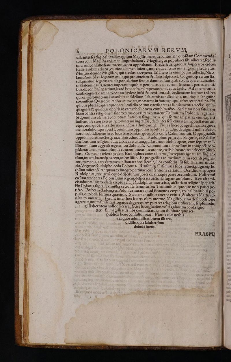 uífa interfe teligio fuit:alij magnum Magiíftrum fequebantur,ali) quofdamteommrn ee tores, quí Magiítd regímen improbabant. Magifter, ut populares íi ; í allicetet, E us ipfum ínconfultofratrum conuentu approbauit. Fredericus quoque imperator etdem focderí robur adíecít ,cautíone tamen iaferta, ne per fuas líteras íus religionis lederetur. Mortuo deinde Magííl:o, quí foedus acceperat, & altero in eíus locum (affecto, Níco- laus Pont.iVlax.legatum milit,quí prouinciam Prufsíz ka (pigetet CognítotG rerum fla- tijquantum legatus retulit popularium foedus damnauítiutqp ab eo ditcederentanathe- maíntermínatus,acríter imperauíit:quíbus pertinactus ín eorum fententia perfeueranti- bus,ex confeníu partíum,lís ad Frederícum Imperatorem deductaeft. Ad quem rurfus caufa cogníta, damnato eorum fced ete,i ufsi Prutení funt ad obedientiam fratrum redire t quíieam prouíncíam é manibus ínfidelium fuís armís uíndícaffent, multóque fanguíne coémífIent. Quare ciuitatibus nuncíatamox armaín fratres popularíter recepta funt. Ex quibus plures capti atque occili,caftella corum euerfa,arces à fundamentís eiectz, quín- quagíata & quinque oppída ín eam rebellionem confpírauére.. Sed cum non fatís rem fuam contra religionem (ine externa ope tutam putarent, Cafimírum Poloníz regemfi- bídomínum afciuere, deuotum fratribus fanguínem, quí fortunam patríz eíus expertá fuí(ent.Ille cum exercítu prouíncíam ingreflus, dedentes fefe cíuítates ín poteftatem ac- cepít,cum quo fratres díuuaría uíctoría dimícarunt. . Plures fuere congreffus,inter quos memorabilior,quíapud Conínitium oppídum habítus eft. Duodeuiginti millia Polos norum obfíidionem ín eoloco tenebantín queis & rexipfe Cafimírus fuit, Oppugnabat. oppídum diíes,noctesc machinis admotís. . Rudolphus princeps Sagoriíz, ex Sclefiae ducibus,tum religionis ductabat exercítum,quí laturus obíefsis opem, cum feptem rnil- libus milítum aggredi regem non dubítauít. Commiffum eft prelium ín confpectu op- pídanorum fumma utrínque contentíoneatque ardore, czcíís hínc atque índe compluri bus. Cum fuos referre pedera Rudolphus anímaduertít, íncrepans ignauiam fugien2 tium,intermíaatuscp necem,acíemfiftít. Et progreílus ín medíum cum recentí pugna- torum manu, acre certamen ínftaurat: hos fternit, illos confodit: fit fubíta terum muta- tio. Vrgente Rudolpho,cedít Polonus. Rurfumt; Cafimirus fuos retínet,pugnaed fe- ipfum míícet,& tanquam ex íntegro pertínaci contentione certatur. Occídítur ín pugna cafum credentes Poloni fuum regem, defperatauíctoria,fugam arripiunt. Rex ab amí- Ex Polonís fupra fex míllia cecidiíIe feruntur, ex 'T'eutonibus quoque non paucípe- tiere. Pofteam cladem,res Polonica nutareapud Prutenos coepít, eo ínclínantíbus po- pulis,quo bellifortuna quaeritur, . Stattamen adhucanceps exitus , & alterius Martís iue dicium moratur. Ferunt ínter hos fratres olim mortuo Magiftro, cum de füccefsione ageretur, unum fuiflequi rogatus elígere quem putaret relígioni utiliorem, feípfum ele- gífle dicentem nolle deierare. Scírefe cogitationes fuas,aliorum corda igno- ; rate. Si magíftratus fibí committatur, non dubitare quín reí- publica bene confultum eat. Motos eíus uerbís telíquos admíniftrationem illi cre- dídiffe qua faluberííma — ' deinde fuerit. ERASMI