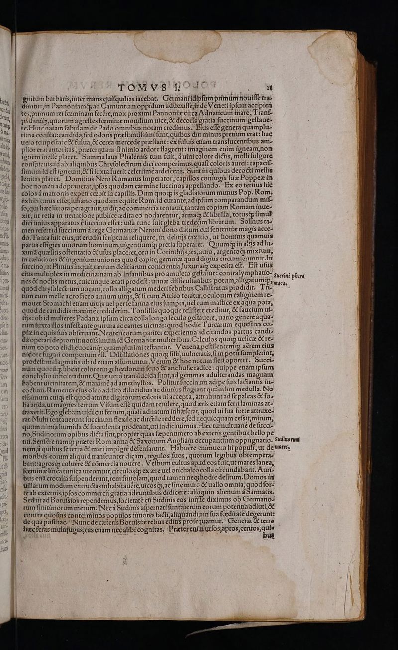 * TAYM V8! Todo ji. cq —— Á— ———— T gnitum batbaris,iàter maris quífquilías acebat. Germanitidipfum primum nouiffe ra^ | | — duntur,ín | annoníam ad Carnuntum oppidum aduexifTejinde Veneti ipfutn accípíerà 1 li, ||- f primum rei fcemíinam feceremox proximi Pannoníx círca Adríaticum mare, Tranf- UE Yu | rudera agteftes foeminz monilium uice, A decoris rratía fuccínum geítaue- j m te:Hinc natam fabulam de Pado omnibus notam credimus. T ius effe genera quamplu- W itu M tímaconftat:candída fed odorís przftantifsimi funt,quibus diu minus pretíum erat: hac um :lois | uero tempeftate &amp; fulua,&amp; cerea mercede preftant: ex fuluis etíam ttanslucentibus ame i us. P'ieteracatimoriras, preterquam fi nimío ardore Hagrent :íriagínem ením ígneam,non 1 ili B ignem inefle placet. Summalaus Phalernis tum fuit, auiní colore dis, molli fulgore 1 M— confpícuis:id ab aliquibus Chryfolectrum dici comperímus;quafi colorís autei : rapacif- J ME fimum .d elt igneum, fi fuxta fuerit celerrime ardefcens. Sunt ín quibus deco&amp;i mellis 4M lFénítasplacet. Domitius Nero Romanus Imperator, capillos coníugis fux Poppez ín hoc omenadoptauerat,ipfos quodam carmíne fuccinos appellando. Ex eo tertius híc colosá matronis expeti ccepit ín capillis. Dum quoq; ís gladíatorum munus Pop. Rom, éxhibiturus effer,luliano quodam equite Rom.íd curante;ad ipfum comparandum mí fo,qui hzclíttora peragrauítuídítac commercía tentauít,tantam copiam Romam ínue- xit, ut retía ín uenatione publice adíta eó nodarentur, armadgp St librilla, totusqp fimul diei unius apparatus e fuccíno effet: uífa tunc fuit gleba ttedecimlíbrarum. Solinus ta- men refercid fuccinum d rege Germanix Neroní dono datumicui fententíze magis acce- do. Tanta fuit eius,ut eruditi (críptum reliquere, ín delitíjs caxatio, ut homípis quamus parua effigies uíaórum homínum,uígentiumq pretia fupetaret. Quumé£ in aifis adlu- xutíá qualitís oftentatío X ufus placeret, ceu ín Cou is auto, argentog; mixtum, ín caclatis ars X inzenium:uniones quod capíte,gemma quod dígitis circumferuntur. Tr fuccíno,ut Plínías inquit cantum delítíarum conicíentía uxurfag expetíta eft. Eft ufus eius multiplex ín medícína:nam ab ínfantíbus pro amuleto geftatur : contralymphatio e, op e | nes&amp; noctís metus,cuicunque zetatí prodeft: urínze difficultatibus potum;alligatume, c. visis il | quodehryfole&amp;rum uocant,collo alligatum mederi febribus Calliftratus prodidit. Tü- Wü | euam eummelleacroficeo autium uíti]s, fi cum Attíco teratur,oculorum caliginem re^ || mouet Stomachi etíam uitijs uel perfe farína eíus íumpta,uel cum maftíce ex aqua pota, | quoddecandídís maxime crediderim. Tonfillis quoque refiftere credítur, &amp; faucium ut | tijstobid mulieres Padanz ipfum círca collalongo feculo geftauere, uarío genere aqua- rum fuxtaillosíínfeftante guttura ac catnies uicinas:quod hodíe Turcarum equeftres co- pix ínequis fuís obferuanc.Neoterícorum paríter experientía ad cítandos partus candi- | daopetaridepromitinotifsimum id Germanía mulíetíbus.Calculos quoq, ueficae &amp; re- | numo poto elídí,euocariq:quamplurímiteftantur. Venena,peftílentema acrem eius ww» 7| mídorefugari compertum eft. Díftillaiones quocp fiftuulneratis,li ín potu fumpfetrínt, »'| ptodeft:malagmatisob íd etíam affumuntur.Verum &amp; hoc notum fieri oportet. Succí- num quocitg libeat colore tíngí hoedorum feuo &amp; anchufz radíce: quippe etiam ipfum | €onchylio ínfici tradunt.Qua ueró translucída funt,ad gemmas adulterandas magnam | habentuicínítatem,&amp; maximé ad amethyftos. Politurfuccinum adipe fuis lactantis ín» | coctum.Ramenta eíus oleo addito dilucidíus ac diutius flagrant quàm liní medulla. No | tisimum cuíg; eft qtiod attrítü digitorum caloris ui accepta, attrahuntad fe paleas X fo^ | Waatrida;ut magnes ferrum. Vi(um efle quídam retulere,quod zrís etíam ferri laminas at- | traxerit.Ego glebam uidi cui ferrum,;quafi adnatum ínhzferat, quod uí fua forte attraxe« rat. Multi tentauerunt fücciaum flexile ac ductile reddere fed nequícquam cefsítmírum, qutm nímía humida &amp; fuccalenta prodeant,uti indícauímus.Fixc tumultuarie de fucci- ; 4| no,Südinorum opibus dícta fint,propter quas (xpenumero ab exterís gentibus bello pe i, 9|. títi.Senfetenamq practer Rom.arma &amp; Saxonum Angliam occupantium oppugnatío- Sudinorumi w» *. mem; quibus feterrà &amp; mari impigre defenfarunr. Habuere enímuero hi popult, ut de mores. ^w, 9|. foribus eorum aliquid tranfeunter dícam, regulos fuos, quorum legibus obtemperas ; 1| bantiagrosqg coluere &amp; cómercía noucre. Veltium cultus apud eos fuit,ut mares lanea, foemínz línea tuníca uterentur,circulosq, ex ere uel oríchalco colla círcundabant. Aurí- bus ctía crotalía fufpenderunt,rem frirolam;quod tamen neq; hodie defitum. Domos írt uillarum modum extructas ínhabita uete;uícostp,ac fínemuro &amp; uallo omnía, quodfor: teàb externísipfos commercij gratía adeuntibus didicere: alioquín alienum a Sármatís, Sed ut ad Borufsíos rependemus,focíetate c&amp;i Sudiínís eos intjffe diximus ob Germanó- rum finitimorum metum. INeca Sudínis afpernati fünt:uerum eorum potentíaadíutí, ac contra quofüís coriterminos populos tütíores factíjalíquandíu ín fua faeditate degerunt: de quà pofthac. Nuncde cxterís Botufsiz rebus edítis profequamur.  Generat &amp; terra liac feras multijugas;eas etíam necalibi cognitas, - HUMAN RSS UA . ow f l^ ma ICH. Mn