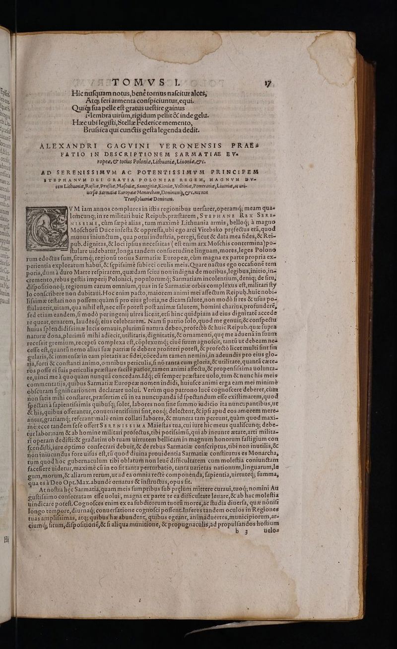 Oti, pbi i [d müm D fr co |CTONVS L 17 Hic nufquam notus,bené tornus nafcitur alces; Atc feríatmenta confpícíuntur,equi. Quig fua pelle eft gratus ueftíre gaínus Ivlembta uírüm,tígidum pellit&amp; inde gelu. HscubílegiftiStellze Federíce memento, Brufsíca quí cunctis gefta legenda dedit. ALEXANDRI GAGVINI VERONENSIS PRAÉsS FATIO IN DESCRIPTIONEM SARMATIAE EVa ropee, C7 totius Polonie, Litbuanie, Liwonid,C9c. AD SERENISSIMVM AC POTENTISSIMVM PRINCIPEM $ TEPHANVM DEI GRATIA POLONIAE REGEM, MAGNVM B Ve cem Litbuanie Rujtie, Pruflie, Mafoue, Samogitie, Kiouie, Volbinie, Pomeranie Liuorie ae un  ucr[ Sariatiee Europee Monarcham,Dominumds C7 6 nee non Tranfyluanie Dominum. VM iam annos compluresin iftis regionibus uerfarer,operamd; meam quà« lemcunq;inre militari huic Reipub.preftarem, SrzPHANE Rx SrREe NISSIME,Cüm fzpéalias, tum maxim? Lithuania armis; belloq; à magno jd Mofchorü Düce infefta &amp; oppreffa;ubi ego arci Vitebsko prefe&amp;us era,quod IF munusiniunium, qua potui induftria, peregi, ficut &amp; data mea fides, &amp; Rei- ] pub. dignitas, &amp; loci ipfius necefsitas ( eft enim arx Mofchis contermina)po- — Ítulare uidebatur,longa tandem confuetudinelinguam,mores,leges Polono yum edo&amp;us fum,fitumq; regionü totius Sarmatize Europeze,cüm magna ex parte propria ex- perientia exploratum habui, &amp; fepifsime fubieci oculis meis.Qnàre natus ego occafione tem poris, dum à duro Marte refpirarém,queedam fcitu non indigna de moribus,legibus,initio,in- cremento,tebus geftis imperij Polonici; populorumq; Sarmatiam incolentium, deniq; de fitu, difpofitioned; regionum earum omnium,quas in fe Sarmatize orbis complexus eft, militari fty lo coníctibere non dubitaui.Hoc enim pa&amp;o,maiorem animi mei affetum Reipub.huicnobis lifsims teftari non poffem:quàm fi pro eitis gloriajne dicam falutejnon modó fires &amp; ufus po- ftülauerituicam,qua nihil eft;nec effe poreft poft anim falutem, homini charius,profundere; fed etiam eandem,(i modo peringeni] uires liceat, erfi hinc quidpiam ad eius dignitaté accede ré queat,ornarem, laudésq; eius celebraremi. Nam fi patrio folo,quod me genuit &amp; confpe&amp;u huius fplendidifsima lucis ornauicplurimá natura debeo;profe&amp;ó &amp; huicReipub.que fupra nature dona,plurimü mihi adiecic,urilitaris, dignitatis, &amp; ornamenti,qug me aduená infonünr recefsit gremium,receptü complexa eft,coplexumd; ciuéfuum agnofcit, cantü üt debeam nea cefíe eft,quantü nemo alius fus patrize fe debere profiteri poteft, &amp; profe&amp;ó licet multi fintfin gularis,&amp; immenzin eam pietatis ac fidei,Jcócedam ramen nemini,in adeundis pro eius glo- 1ia,forti &amp; conftanti Ónimo,o mnibus periculis,fi nó ranta cum gloria, &amp; urilitate,quantà cétea ros poffe ci fuis periculis praeftare facilé patior,tamen animi affe&amp;u,&amp; propenfifsima üolunta- te,uinci meà quoquam nunquá concedam.Idq; cíi femper praftare uolo,tum &amp; nunc his meis commentatijs,quibus Sarmatiz Europez nomenindidi, huiufce animi erga eam mei minime obfcuram fignificarionem declarare uolui. Verim quo pátrono lucé cognofcere deberer,cüm non fatis milii conftaret,práfertim cü in ea nuncupandá id fpe&amp;andum effe exiftimarem,quod Ípe&amp;ari à fapientifsimis quibufq; folet, labores non finé fummo iudicio ità nüncupantibus,ut &amp; his,quibus offerantur,conuenientifsimi fint,eosq; dele&amp;tent,&amp; ipfi apud eos àmorem meres anturgratiamd; referant:male enim collati labores, &amp; munera tam pereunt, quàm quod maxi- iné:ecce tandem fefe offert S &amp; &amp; x N 15 s1M A Maieftas tuá,cui iure hicmeus qualifcunq; debe- turlabor:nam &amp; ab homine militari profectus,tibi potifsimü,qui ab ineunte atate;arti milita- ri operam dedifti:&amp; gradatini ob tuam uirtutem bellicam in magnum honorum faftigium con fcendifti;iure optimo confecrari debuit,&amp; de rebus Sarmatiz corifcriptus,tibi non inutilis,&amp; noniniucundus fore uifus eftt quod diuina prouidentia Sarmatize conftitutus es Monarcha; tum quod hoc gubernaculum tibi oblatum non leue difficultatem cum moleftia coniun&amp;am faceffere uidetur, maxime cü in eo fit tanta pérturbátio, tanta uarietas nationum,lingüárum,le um,morum,&amp; aliarum rerumi,ut ad ea omnia re&amp;é componenda, fapientia; uirtuted; fumma; qua esàDeo Opr.Max.abundé orriatus &amp; inftru&amp;üs, opus fit. : At noftra hec Sarmatia,quam meis fumptibus fub prelum mittere curaui,tuoq; nomini Aü suftifsimo confecratam effe uolui , magna ex parte te ea difficultate leuare,&amp; ab hac moleéftia uindicare poteft.Cognofces enim ex ea fübditorum tuorüi moresjac ftudia diuerfa, qus nónifr longo tempore,diurnad; conuerfatione cognofci poffent.Inferes tandem oculos in Regiones tuasamplifsimas, atq; quibus hae abundent, quibus egeanr, ariimaduerres,municipiorum,are cium; ficum, difpofitioné,&amp; fi aliqua munitione; &amp; propugnaculis; propulfandos WAS j 3 üelos