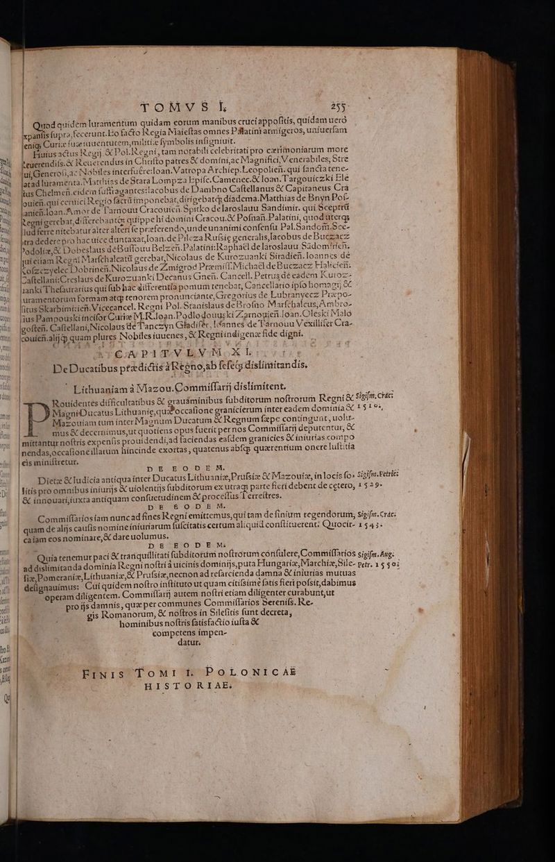TOMVS kh 258- dod quidem Iuramentum quidam eorum manibus cruci appofitis, quidam ueró xpanfis fupra, ccerunt.Eo facto IRegía Niaíeftas omnes Pdlatínratmígeros, unfuerfam jenígp Curíix füzeiuuentutem;milití;e fymbolis ínfigniuit. Fiuius actus Regij X Pol.Regní, tam notabili celebritatí pro crimoníarum more ? euerendifs.& Reuerendus in Chüfto patres X domíní;ac Magnifici, V enerabiles, Stre jui, Generoti,3- (Nabiles interfucre:loan. Vatropa Artchíep.Leopolien. qui (anctatene- latad lüramenta. Marrhiías de Stara Lompza Bpifc.Camenec.& Ioan. Targouíczki Ele tus Chelmen.eidera fuffragantes:tacobus de Dambno Caftellanus & Capitaneus Crà louien.qui cericí Regíofácrü impo nebat dirígebateg díadema.Matthias de Bnyn Pot lanief.loan.&morde l'arnouu Cracouien.Spitko delaroslauu Sandímir. quí Sceptrü icegní gerebat, diiferebantàs quippe hi domini Cracou.& Pofnan.Palatíni, quod utergs Ilud ferre nitebatur alter alteri fe preferendo,undeunanimi confenfu Pal.Sandom.Sce- Itra dedere pro hac uíce duntaxat[oan.de Pileza Rufsie generalis,Iacobus de Buczacz Podoliz,& Dobeslaus déBuffouu Belzen.Palatíni:IRaphatel delatoslauu Sádom'ríen; | team R.cent Marfchalcattü gerebat Nícolaus de Kurozu: nkí Siradier. loanncs de [jui ettam I&cgait iviarte Q : urozuankíi Siíra oanncs de Cofzczyelec Dobrineii Nicolaus deZmigrod Premifl. Michael deBuczacz Fialicien; ^aftellani:Creslaus de Kurozuanki Decanus Cei. Cancell. Petrus dé eadem Kuroz- Ianki Thefaurarius qui fub hac differentia ponium tenebat, Cancellario ípío homagio j|uramentorum formam atq tenorem pronuncíante, Gregoríus de Lubranyecz Prapo- fius Skarbimí:ien. Vicecancel. Regni Pol. Stanislaus de rofno Marfchalcus, A mbro- ius Pampouskí íncífor Curize M.R.loan.Podlodouus ki Zarnogien.Ioan.Oleskí Malo gofteii. Caftellani,INicolaus de T'anczyn Gladifér, !fannes de Tarnouu Vexillifer Cra- couiefi.alij qp quam plures INobiles iuuenes, & Regniíndigenz fide digni. O MW AA 1 : | Cj PIT. VEVOMOXL De Ducatibus ptz dictis 3Regno,sbfefegg dislimitandis. l i 1 j| 1 ! ll J | Lithuaniam à Vlazou.Commilfarij díslímitent. Rouidentes difficultatibus & grausminibus fübdítorum noftrorum Regni & Sigifm. Các: i MagnéDucatus Lithuanie,qux occafione granícíerum ínter eadem dominía X 1 $ ^ P*, | Mazouiam tum ínter Magnum Ducatum & Regnum fzpe contíngunt, uolu- mus & decernimus,ut quotíens opus fuerit pernos Comimíffarij deputentur, &€ penis prouidendí,ad faciendas eafdem granicíes X iniurias compo |. 368 | míttantur nof(trís ex inendas,occafione illarum híncinde exortas quatenus abfq quarentium onere luitítía | eis míniftretur. DE EODEM. Dietz & Iudicia antiqua ínter Ducatus LíthuanizPrufsíze & Mazouiz, inlocis fo: Sicifra. Fetrie: lítis pro omnibus iniurijs & uiolentijs fubditorum ex utraq parte fierí debent de cetero, 1 529 | & innouari,íuxta antiquam confüctudínem & proceflus 1'erreitres. | DE &£0OD E M. | — Commiffariosíam nuncad fines Regní emittemus,qui tam de finium tegendorum, sigifis Crac: | quam de alijs caufis nomine íniuríarum fufcítatis certum aliquid conftituerent; Quocír- 1 54 5. ! caiam cos nomínare,& dare uolumus. | DE EODEM | Quiatenernurpací & tranquillitati fübditorum noftrorum cónfulere, Commiíffarios sipifm. Aug: ! addislimitanda dominía Kegní noftri áuicínis dominfjs,puta Hungaria, Marchíz,Sile- petr, 1 $ $0; | fiz, Pomera níz, Líthuaniz,& Prufsíz,necnon ad refarcienda damna & íniurías mutuas , | delignauímus: Cuí quidem noftro ínftítuto utquam citifsíme fatis fieri pofsít,dabimus | operam diligentem. Commiílarij autem noflri etiam dilígenter curabunt,ut pro js damnis, quz per communes Commiflaríos Serenifs. Ie- gis Romanorum, & noftros ín Silefitís funt decreta, homínibus noftris fatisfa&tío iufta & compctens ímpen- | | datur; | | Eru1sS ToM: f. PoLoNrcáAE à HISTORIAE