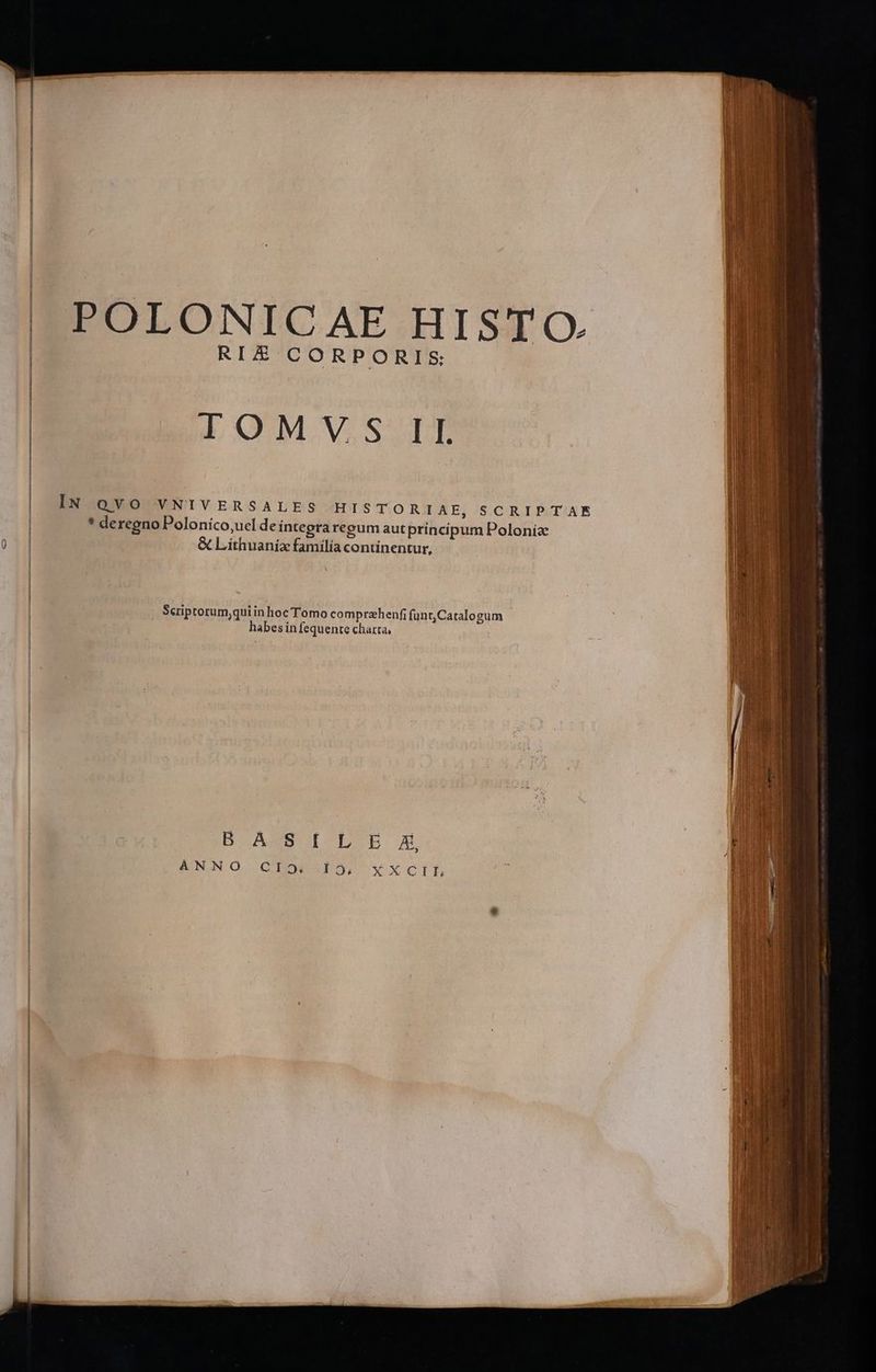 POLONICAE HISTO RIE CORPORIS LOMWVSAT IN QVO VNIVERSALES HISTORIAE, SCRIPTAE * deregno Polonico,ucl de integra reeum autprincipum Polonia &amp; Liíthuanix familia continentur, N Scriptorum,qui in hoc Tomo comprzhenfi funt,Catalogum habes in fequente charta, BASSO [CL b A ANNO GQEOCGDS, Y*XxXCILEE