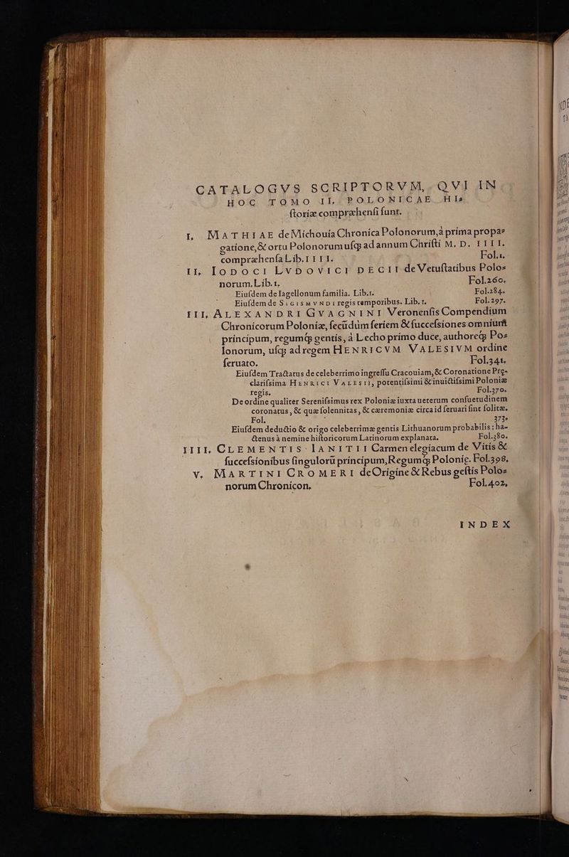 QA 'F4uIoun0Y:s SCRIPTORVNM,.QVI IM HOC TOMO LE POLONICAE H I5 (toríae comprachenfi funt. tL MATHIAE deMlichouia Chronica Polonorum, príma propa gatíone,&amp; ortu Polonorumufg adannum Chri(ti M. D. I TII. comprahenfía L'ib.1 1 1 I. Fol. iL lopoci Lvbovici DECII deVetuflatibus Polos norum. Lib.:. Fol.26o. Eiuídem delagellonum familia. Lib.r. Fol.284. Eiufdem de Si c isa v NDiregis temporibus. Lib. r. Fol.297. IIL, ALEXANDRI GVAGNINI Veronenfis Compendium Chronicorum Poloníz, feciidum feriem &amp; fuccefsiones omniurft principum, regum gentís, à Lecho prímo duce, authoreg; Po lonorum, uíq; ad regem HENRI CVM VALESIVM ordíne feruato. Fol341. Eiufdem Tra&amp;atus de celeberrimo ingreffu Cracouiam,&amp; Coronatione Pre- clarifsima HeNx1c1 Varzsi, potenifsimi &amp; inui&amp;ifsimi Polonie regis. — Fol.370. Deordine qualiter Serenifsimus rex Polonis iuxta ueterum confuetudinem coronatus , &amp; quz folennitas , &amp; ceremoniz circaid feruari fint folita. Fol. 373» Eiufdem dedu&amp;io &amp; origo celeberrimz gentis Lithuanorum probabilis : ha- &amp;enusà nemine hiftoricorum Latinorum explanata. Fol.380. iI1iL, CLEMEN T1 S lANI TI I Carmenelegíacum de Vitis &amp; fuccefsionibus fingulorü príncipum,Regumq Polonie. Fol.398. v. MaARTINI CROMERI deOrigíne X Rebus geftis Polo- norum Chronicon, Fol.4o2, INDEX